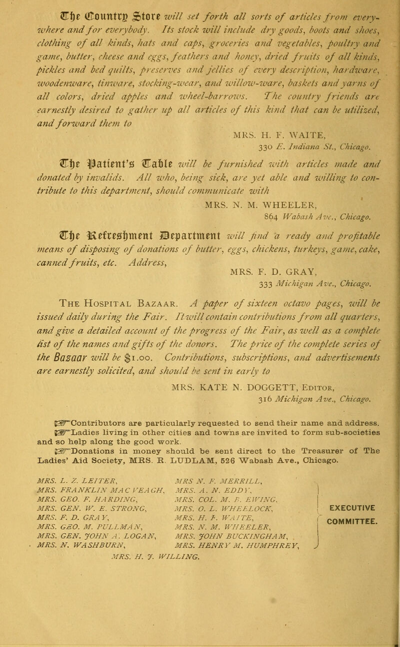 ^f)t ([tCIUntCg StOt0 wi// set forth all sorts of articles from every- where afid for everybody. Its stock will include dry goods, boots and shoes, clothing of all kinds, hats and caps, groceries and vegetables, poultry and game, butter, cheese and eggs, feathers and honey, dried fruits of all kinds, pickles and bed guilts, preserves and jellies of every description, hardware, woodenware, tinware, stocking-wear, and willow-ivare, baskets and yarns of all colors, dried apples and wheel-barrows. The country friends are earnestly desired to gather up all articles of this kind that can be utilized, and forward them to MRS. H. F. WAITE, 330 E. Indiana St., Chicago. ^f)0 ^ati^tlt'0 ^afil$ will be furnished with articles made a7id dofiated by invalids. All who, being sick, are yet able and willing to con- tribute to this department, should communicate with MRS. N. M. WHEELER, 864 Wabash Ave., Chicago. Cf)e M^fresf)ment department will find a ready and profitable means of disposing of donations of butter, eggs, chickens, turkeys, game, cake, canned fruits, etc. Address, MRS. F. D. GRAY, 333 Michigan Ave., Chicago. The Hospital Bazaar. A paper of sixteen octavo pages, will be issued daily during the Fair. Ttwillcontai?! contributions from all quarters, and give a detailed account of the progress of the Fair, as well as a complete list of the names and gifts of the donors. The price of the complete series of the BaZQQV will be $1.00. Co?ttributions, subscriptions, and advertisements are earnestly solicited, a?id should be sent in early to MRS. KATE N. DOGGETT, Editor, 316 Michigan Ave., Chicago. ^Contributors are particularly requested to send their name and address. {^Ladies living in other cities and towns are invited to form sub-societies and «o help along the good work. ^Donations in money should be sent direct to the Treasurer of The Ladies' Aid Society, MKS. R. LUDLAM, 526 ^iVabash Ave., Chicago. MRS. L. Z. LEITER, MRS N. F. MERRILL, MRS. FRANKLIN MA C VEA GH, MRS. A . N. EDD 3', | MRS. GEO. F. HARDING, MRS. COL. M. B. LIVING, I MRS. GEN. W. E. STRONG, MRS. O. L. WHEELOCK, \ EXECUTIVE MRS. F. D. GRAY, MRS. H. f. WAITE, f COMMITTEE MRS. GEO. M. PULLMAN, MRS. N. M. WHEELER, I MRS. GEN. JOHN A. LOGAN, MRS. JOHN BUCKINGHAM, MRS. N. WASHBURN, MRS. HENRY M. HUMPHREY, J MRS. H. y. WILLING,