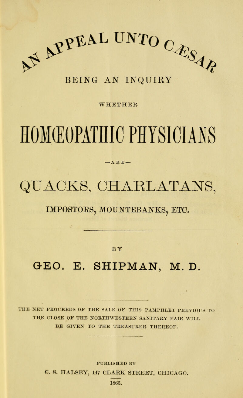 ^^^^l^ UNTO 0^ BEING AN INQUIRY WHETHER HOMCEOPATHIC PHYSICIANS -ARE — QUACKS, CHARLATANS, IMPOSTORS, MOFIS^TEBAJN-KS, ETC. BY GEO. E. SHIPMAN, M. D. TIJE NET PEOCEEDS OF THE SALE OF THIS PAMPHLET PIIEVIOLS TO THE CLOSE OF THE XORTHWESTERX SANITARY FAIR WILL BE GIVEX TO THE TREASURER THEREOF. PUBLISHED BY G. S. JEEALSEY, 147 CLARK STREET, CHICAGO. 1865.