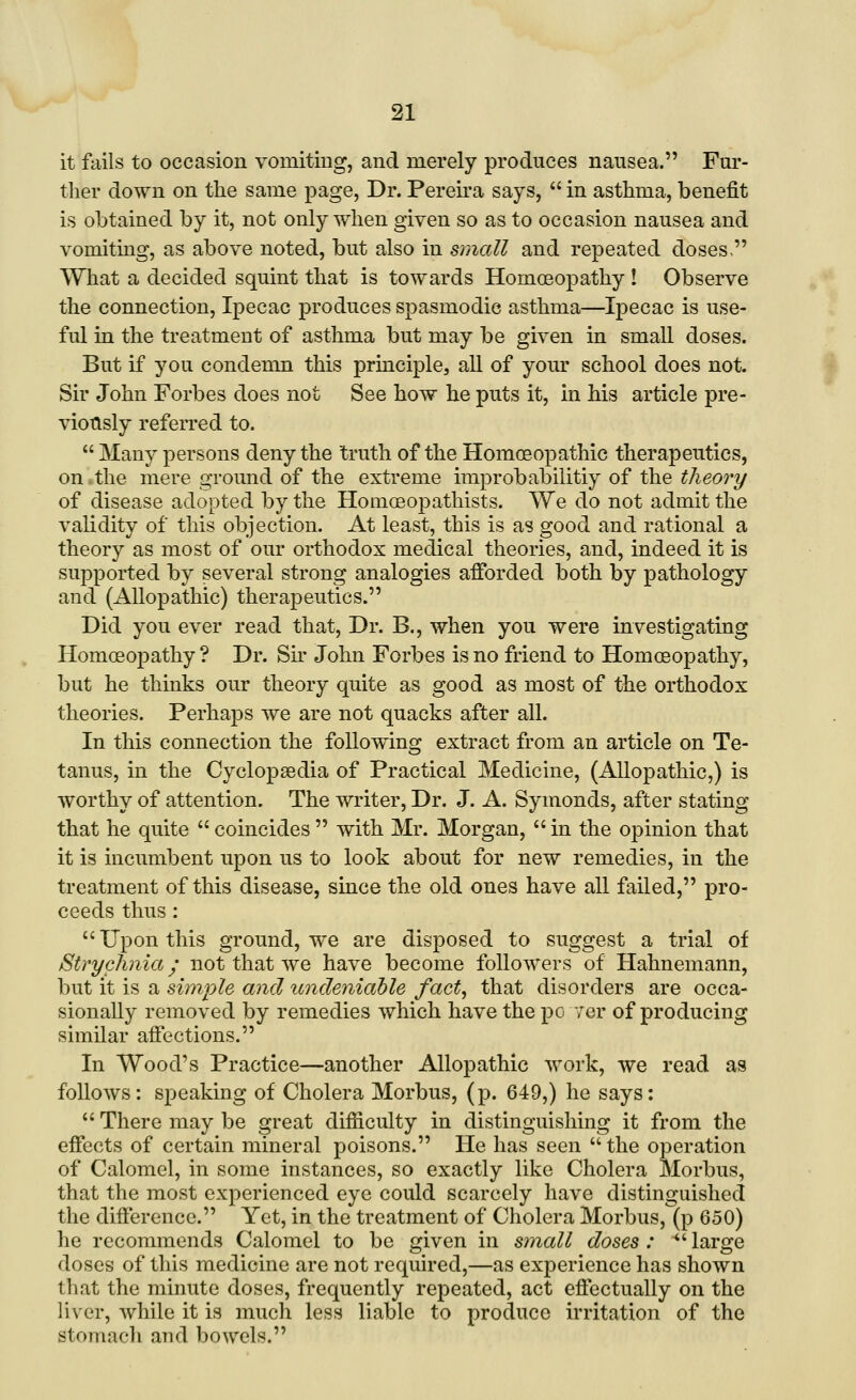 it fails to occasion vomitiug, and merely produces nausea. Fur- ther down on the same page, Dr. Pereira says, in asthma, benefit is obtained by it, not only when given so as to occasion nausea and vomiting, as above noted, but also in small and repeated doses, What a decided squint that is towards Homoeopathy ! Observe the connection. Ipecac produces spasmodic asthma—Ipecac is use- ful in the treatment of asthma but may be given in small doses. But if you condemn this prmciple, all of yom* school does not. Sir John Forbes does not See how he puts it, in his article pre- viously referred to.  Many persons deny the truth of the Homoeopathic therapeutics, on the mere ground of the extreme improbabilitiy of the theory of disease adopted by the Homceopathists. We do not admit the validity of this objection. At least, this is as good and rational a theory as most of our orthodox medical theories, and, indeed it is supported by several strong analogies afforded both by pathology and (Allopathic) therapeutics. Did you ever read that. Dr. B., when you were investigating Homoeopathy ? Dr. Sir John Forbes is no friend to Homoeopathy, but he thinks our theory quite as good as most of the orthodox theories. Perhaps we are not quacks after all. In this connection the following extract from an article on Te- tanus, in the Cyclopaedia of Practical Medicine, (Allopathic,) is worthy of attention. The writer. Dr. J. A. Symonds, after stating that he quite  coincides  with Mr. Morgan, in the opinion that it is incumbent upon us to look about for new remedies, in the treatment of this disease, since the old ones have all failed, pro- ceeds thus :  Upon this ground, we are disposed to suggest a trial of Strychnia; not that we have become followers of Hahnemann, but it is a simple and itndeniable fact^ that disorders are occa- sionally removed by remedies which have the po ver of producing similar affections. In Wood's Practice—another Allopathic work, we read as follows : speaking of Cholera Morbus, (p. 649,) he says:  There may be great difficulty in distinguishing it from the effects of certain mineral poisons. He has seen  the operation of Calomel, in some instances, so exactly like Cholera Morbus, that the most experienced eye could scarcely have distinguished the difference. Yet, in the treatment of Cholera Morbus, (p 650) he recommends Calomel to be given in small doses :  large doses of this medicine are not required,—as experience has shown that the minute doses, frequently repeated, act effectually on the liver, while it is much less liable to produce irritation of the stomach and bowels.