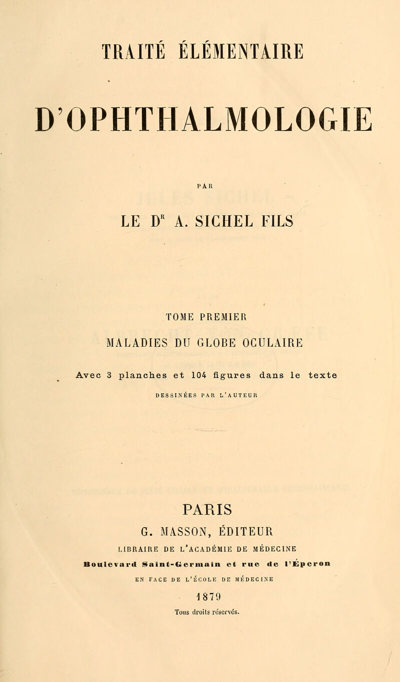 D'OPHTHALMOLOGIE LE DR A. SIGHEL FILS TOME PREMIER MALADIES DU GLOBE OCULAIRE Avec 3 planches et 104 figures dans le texte DESSINÉES PAR L'AUTEUR PARIS G. MASSON, EDITEUR LIBRAIRE DE L'ACADÉMIE DE MÉDECINE Boulevard Saint-Germain et rue de l'Eperon EN FACE DE L'ÉCOLE DE MÉDECINE 1879 Tous droits réservés.
