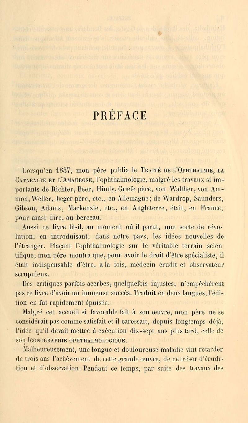 PREFACE Lorsqu'en 1837, mon père publia le Traité de l'Ophthalmie, la Cataracte et l'Amaurose, l'ophthalmologie, malgré les travaux si im- portants de Richter, Béer, Himly, Grsefe père, von Walther, von Am- mon, Weller, Jœger père, etc., en Allemagne; de Wardrop, Saunders, Gibson, Adams, Mackenzie, etc., en Angleterre, était, en France, pour ainsi dire, au berceau. Aussi ce livre fit-il, au moment où il parut, une sorte de révo- lution, en introduisant, dans notre pays, les idées nouvelles de l'étranger. Plaçant l'ophthalmologie sur le véritable terrain scien tifique, mon père montra que, pour avoir le droit d'être spécialiste, il était indispensable d'être, à la fois, médecin érudit et observateur scrupuleux. Des critiques parfois acerbes, quelquefois injustes, n'empêchèrent pas ce livre d'avoir un immense succès. Traduit en deux langues, l'édi- tion en fut rapidement épuisée. Malgré cet accueil si favorable fait à son œuvre, mon père ne se considérait pas comme satisfait et il caressait, depuis longtemps déjà, l'idée qu'il devait mettre à exécution dix-sept ans plus tard, celle de son Iconographie ophthalmologique. Malheureusement, une longue et douloureuse maladie vint retarder de trois ans l'achèvement de cette grande œuvre, de ce trésor d'érudi- tion et. d'observation. Pendant ce temps, par suite des travaux des