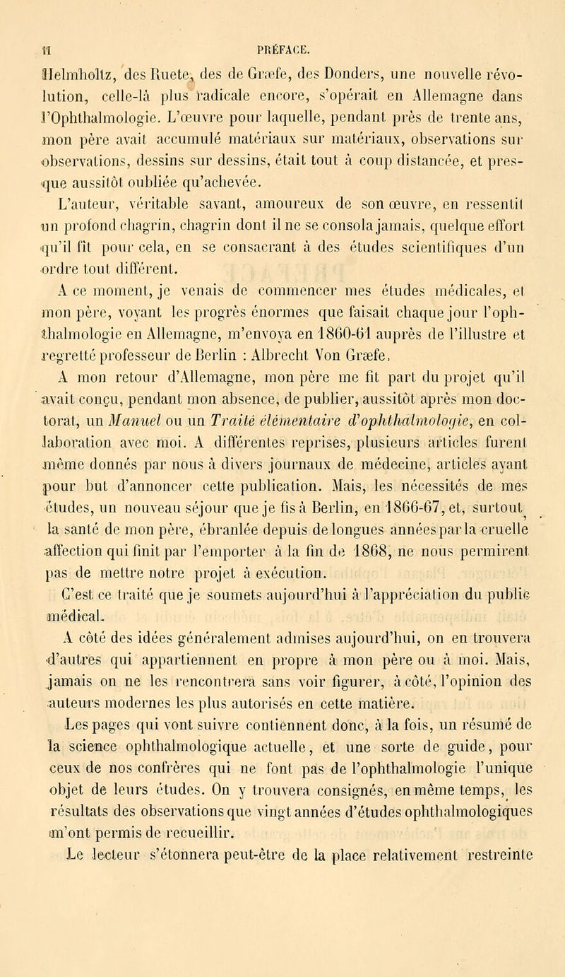 ÎI PRÉFACE. ïlelmholtz, des Ruete, des de Grœfe, des Donders, une nouvelle révo- lution, celle-là plus radicale encore, s'opérait en Allemagne dans rOphthalmologie. L'œuvre pour laquelle, pendant près de trente ans, mon père avait accumulé matériaux sur matériaux, observations sur observations, dessins sur dessins, était tout à coup distancée, et pres- que aussitôt oubliée qu'achevée. L'auteur, véritable savant, amoureux de son œuvre, en ressentit un profond chagrin, chagrin dont il ne se consola jamais, quelque effort, qu'il fît pour cela, en se consacrant à des études scientifiques d'un ordre tout différent. A ce moment, je venais de commencer mes études médicales, el mon père, voyant les progrès énormes que faisait chaque jour l'oph- thalmologie en Allemagne, m'envoya en 1860-61 auprès de l'illustre et regretté professeur de Berlin : Albrecht Von Grsefe, A mon retour d'Allemagne, mon père me fit part du projet qu'il avait conçu, pendant mon absence, de publier, aussitôt après mon doc- torat, un Manuel ou un Traité élémentaire d1ophthalmologie, en col- laboration avec moi. A différentes reprises, plusieurs articles furent même donnés par nous à divers journaux de médecine, articles ayant pour but d'annoncer cette publication. Mais, les nécessités de mes études, un nouveau séjour que je fis à Berlin, en 1866-67, et, surtout la santé de mon père, ébranlée depuis de longues années par la cruelle affection qui finit par l'emporter à la fin de 1868, ne nous permirent, pas de mettre notre projet à exécution. C'est ce traité que je soumets aujourd'hui à l'appréciation du public médical. A côté des idées généralement admises aujourd'hui, on en trouvera •d'autres qui appartiennent en propre à mon père ou à moi. Mais, jamais on ne les rencontrera sans voir figurer, à côté, l'opinion des •auteurs modernes les plus autorisés en cette matière. Les pages qui vont suivre contiennent donc, à la fois, un résumé de la science ophthalmologique actuelle, et une sorte de guide, pour ceux de nos confrères qui ne font pas de l'ophtlialmologie l'unique objet de leurs études. On y trouvera consignés, en même temps, les résultats des observations que vingt années d'études ophthalmologiques im'ont permis de recueillir. Le lecteur s'étonnera peut-être de la place relativement restreinte