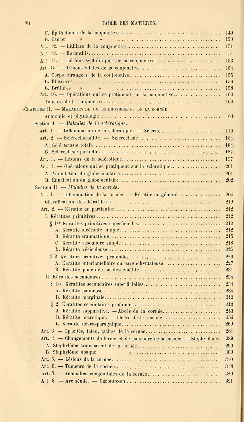 F. Épithélioma de la conjonctive 149 G. Cancer » > 150 Art. 12. — Lithiase de la conjonctive 151 Art. 13. — Encanthis 151 Art. 14. — Lésions syphilitiques de la eonjonctive J53 Art. 15. — Lésions vitales de la conjonctive 154 A. Corps étrangers de la conjonctive 155 B. Blessures » » 156 C. Brûlures » » 158 Art. 16. — Opérations qui se pratiquent sur la conjonctive 160 Tonsure de la conjonctive 160 Chapitre II. — Maladies de la sclérotique et de la cornée. Anatomie et physiologie 163 Section I. — 3Ialadies de la sclérotique. Art. 1. — Inflammation de la sclérotique. — Sclérite .176 Art. 2. — Sclérochoroïdite. — Sclérectasie 184 A. Sclérectasie totale. , 184 B. Sclérectasie partielle 187 Art. 3. — Lésions de la sclérotique 197 Art. 4. — Opérations qui se pratiquent sur la sclérotique 201 A. Amputation du globe oculaire 201 B. Énucléation du globe oculaire .. 202 Section II. — Maladies de la cornée. Art. 1. — Inflammation de la cornée. — Kératite en général 204 Classification des kératites 210 Art. 2. — Kératite en particulier 212 I. Kératites primitives 212 g 1er Kératites primitives superficielles - 212 A. Kératite ulcérante simple 212 B. Kératite traumatique 215 C. Kératite vasculaire simple 218 D. Kératite vésiculeuse 225 § 2. Kératites primitives profondes 226 A. Kératite interlamellaire ou parenchymateuse. 227 B. Kératite ponctuée ou descemétite 231 II. Kératites secondaires 234 g 1er. Kératites secondaires superficielles 234 A. Kératite panneuse 234 B. Kératite marginale 242 § 2. Kératites secondaires profondes 243 A. Kératite suppurative. — Abcès de la cornée 243 B. Kératite nécrotique. — Ulcère de la cornée 254 C. Kératite névro-paralytique 269 Art. 3. — Opacités, taies, taches de la cornée 281 Art. 4. — Changements de forme et de courbure de la cornée. — Staphylômes. 289 A. Staphylôme transparent de la cornée 290 B. Staphylôme opaque » » 300 Art. 5. — Lésions de la cornée 310 Art. 6. — Tumeurs de la cornée 318 Art. 7. — Anomalies congénitales de la cornée 320 Art. 8 — Arc sénile. — Gérontoxon 321