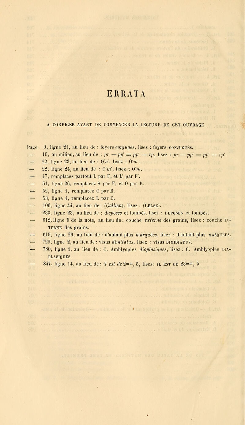 ERRATA A CORRIGER AVANT DE COMMENCER Là LECTURE DE CET OUVRAGE. Page 9, ligne 21, au lieu de : foyers conjugés, lisez : foyers conjugués. — 10, au milieu, au lieu de : pr —pp' = pp' — rp, lisez : pr —■ pp' = pp' — rp'. — 22, ligne 23, au lieu de : OV, lisez : O'nï. — 22, ligne 24, au lieu de : Q'nï, lisez : O'm. — 47, remplacez partout L par F, et L' par F'. — 51, ligne 26, z-emplacez S par F, et 0 par B. — 52, ligne 1, remplacez 0 par B. — 53, ligne 4, remplacez L par C. — 106, ligne 44, au lieu de: (Gallien), lisez : (Celse). — 233, ligne 23, au lieu de : disposés et tombés, lisez : déposés et tombés. — 612, ligne 5 de la note, au lieu de: couche externe des grains, lisez : couche in- terne des grains. — 619, ligne 26, au lieu de : d'autant plus marquées, lisez : d'autant plus masquées. — 729, ligne 2, au lieu de: visus dimitatus, lisez : visus dimidiatus. — 780, ligne 1, au lieu de : C. Amblyopies dioplasiques, lisez : C. Amblyopies DIA- PLASIQUES. — 847, ligne 14, au lieu de: il est de2mm, 5, lisez: il est de 23mm, 5.