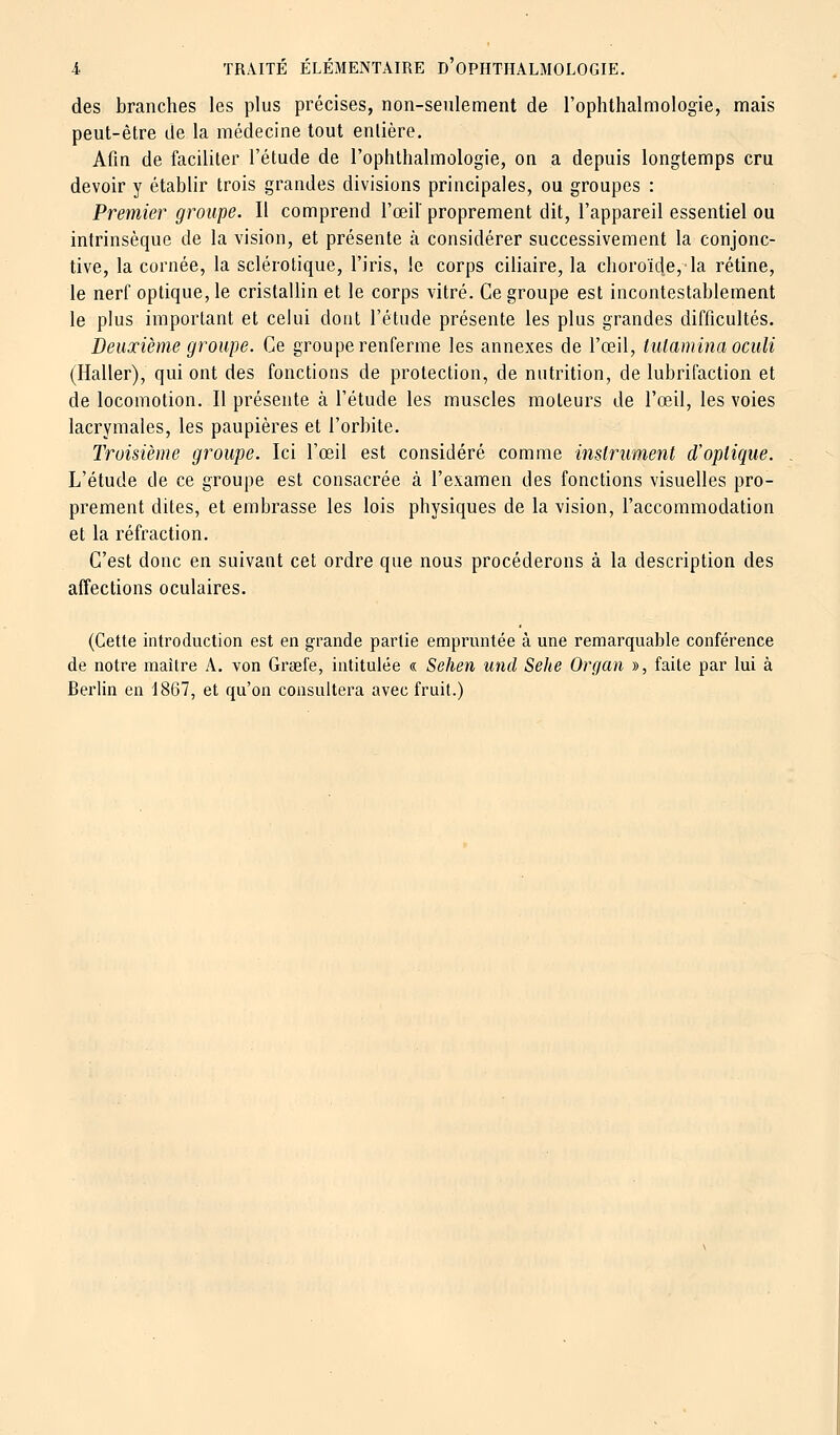 des branches les plus précises, non-seulement de l'ophthalmologie, mais peut-être de la médecine tout entière. Afin de faciliter l'étude de l'ophthalmologie, on a depuis longtemps cru devoir y établir trois grandes divisions principales, ou groupes : Premier groupe. Il comprend l'œil' proprement dit, l'appareil essentiel ou intrinsèque de la vision, et présente à considérer successivement la conjonc- tive, la cornée, la sclérotique, l'iris, le corps ciliaire, la choroïde, la rétine, le nerf optique, le cristallin et le corps vitré. Ce groupe est incontestablement le plus important et celui dont l'étude présente les plus grandes difficultés. Deuxième groupe. Ce groupe renferme les annexes de l'œil, tulamina oculi (Haller), qui ont des fonctions de protection, de nutrition, de lubrifaction et de locomotion. Il présente à l'étude les muscles moteurs de l'œil, les voies lacrymales, les paupières et l'orbite. Troisième groupe. Ici l'œil est considéré comme instrument d'optique. L'étude de ce groupe est consacrée à l'examen des fonctions visuelles pro- prement dites, et embrasse les lois physiques de la vision, l'accommodation et la réfraction. C'est donc en suivant cet ordre que nous procéderons à la description des affections oculaires. (Cette introduction est en grande partie empruntée à une remarquable conférence de notre maître A. von Graefe, intitulée « Sehen und Sehe Organ », faite par lui à Berlin en 1867, et qu'on consultera avec fruit.)