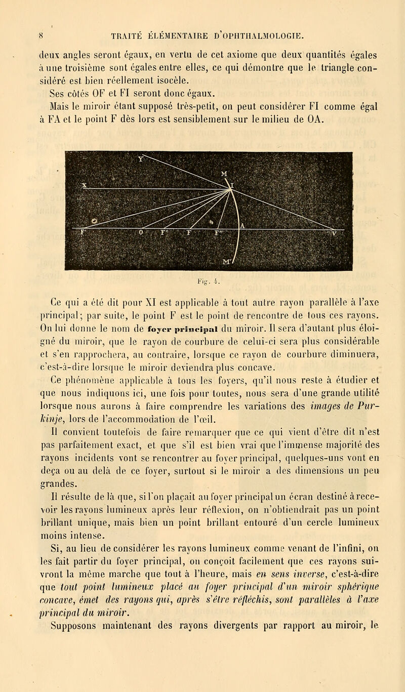 deux angles seront égaux, en vertu de cet axiome que deux quantités égales aune troisième sont égales entre elles, ce qui démontre que le triangle con- sidéré est bien réellement isocèle. Ses côtés OF et FI seront donc égaux. Mais le miroir étant supposé très-petit, on peut considérer FI comme égal à FA et le point F dès lors est sensiblement sur le milieu de OA. Ce qui a été dit pour XI est applicable à tout autre rayon parallèle à l'axe principal; par suite, le point F est le point de rencontre de tous ces rayons. On lui donne le nom de foyer principal du miroir. Il sera d'autant plus éloi- gné du miroir, que le rayon de courbure de celui-ci sera plus considérable et. s'en rapprochera, au contraire, lorsque ce rayon de courbure diminuera, c'est-à-dire lorsque le miroir deviendra plus concave. Ce phénomène applicable à tous les foyers, qu'il nous reste à étudier et que nous indiquons ici, une fois pour toutes, nous sera d'une grande utilité lorsque nous aurons à faire comprendre les variations des images de Pur- kinje, lors de l'accommodation de l'œil. Il convient toutefois de faire remarquer que ce qui vient d'être dit n'est pas parfaitement exact, et que s'il est bien vrai que l'immense majorité des rayons incidents vont se rencontrer au foyer principal, quelques-uns vont en deçà ou au delà de ce foyer, surtout si le miroir a des dimensions un peu grandes. Il résulte de là que, si Ton plaçait au foyer principal un écran destiné à rece- voir les rayons lumineux après leur réflexion, on n'obtiendrait pas un point brillant unique, mais bien un point brillant entouré d'un cercle lumineux moins intense. Si, au lieu de considérer les rayons lumineux comme venant de l'infini, on les fait partir du foyer principal, on conçoit facilement que ces rayons sui- vront la môme marche que tout à l'heure, mais en sens inverse, c'est-à-dire que tout point lumineux placé au foyer principal d'un miroir sphérique concave, émet des rayons qui, après s'être réfléchis, sont parallèles à l'axe principal du miroir. Supposons maintenant des rayons divergents par rapport au miroir, le