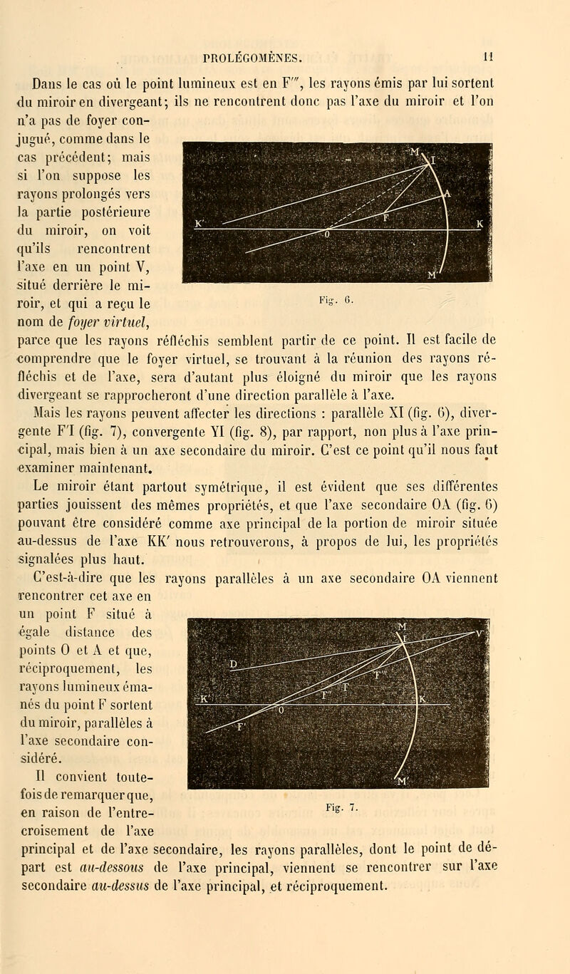 Dans le cas où le point lumineux est en F', les rayons émis par lui sortent du miroir en divergeant; ils ne rencontrent donc pas l'axe du miroir et l'on n'a pas de foyer con- jugué, comme dans le cas précédent; mais si l'on suppose les rayons prolongés vers la partie postérieure du miroir, on voit qu'ils rencontrent l'axe en un point V, situé derrière le mi- roir, et qui a reçu le Fi*- 6- nom de foyer virtuel, parce que les rayons réfléchis semblent partir de ce point. Il est facile de comprendre que le foyer virtuel, se trouvant à la réunion des rayons ré- fléchis et de l'axe, sera d'autant plus éloigné du miroir que les rayons divergeant se rapprocheront d'une direction parallèle à l'axe. Mais les rayons peuvent affecter les directions : parallèle XI (fig. 6), diver- gente F'I (fig. 7), convergente YI (fig. 8), par rapport, non plus à l'axe prin- cipal, mais bien à un axe secondaire du miroir. C'est ce point qu'il nous faut examiner maintenant. Le miroir étant partout symétrique, il est évident que ses différentes parties jouissent des mêmes propriétés, et que l'axe secondaire OA (fig. 6) pouvant être considéré comme axe principal de la portion de miroir située au-dessus de l'axe KK' nous retrouverons, à propos de lui, les propriétés signalées plus haut. C'est-à-dire que les rayons parallèles à un axe secondaire OA viennent rencontrer cet axe en un point F situé à égale distance des points 0 et A et que, réciproquement, les rayons lumineux éma- nés du point F sortent du miroir, parallèles à l'axe secondaire con- sidéré. Il convient toute- fois de remarquer que, en raison de l'entre- croisement de l'axe principal et de l'axe secondaire, les rayons parallèles, dont le point de dé- part est au-dessous de l'axe principal, viennent se rencontrer sur l'axe secondaire au-dessus de l'axe principal, et réciproquement. Fis.