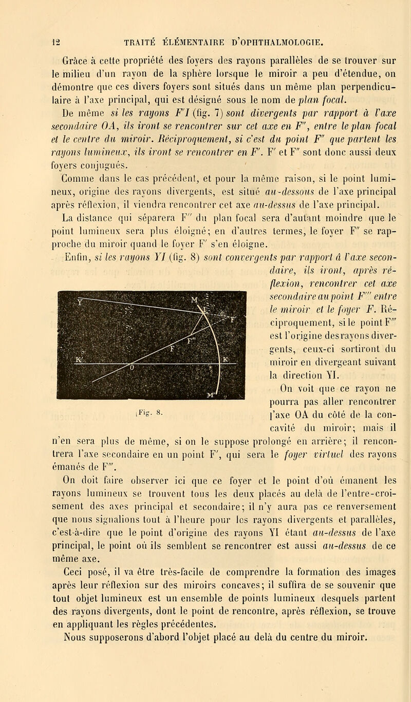 Grâce à cette propriété des foyers des rayons parallèles de se trouver sur le milieu d'un rayon de la sphère lorsque le miroir a peu d'étendue, on démontre que ces divers foyers sont, situés dans un même plan perpendicu- laire à l'axe principal, qui est désigné sous le nom de plan focal. De même si les rayons FI (fig, 1) sont divergents par rapport à Vaxe secondaire OA, ils iront se rencontrer sur cet axe en F, entre le plan focal et le centre du miroir. Réciproquement, si c'est du point F'' que partent les rayons lumineux, ils iront se rencontrer en F'. V et F sont donc aussi deux foyers conjugués. Comme dans le cas précédent, et pour la même raison, si le point lumi- neux, origine des rayons divergents, est situé au-dessous de l'axe principal après réflexion, il viendra rencontrer cet axe au-dessus de l'axe principal. La distance qui séparera F du plan focal sera d'autant moindre que le point lumineux sera plus éloigné; en d'autres termes, le foyer F se rap- proche du miroir quand le foyer F' s'en éloigne. Enfin, si les rayons YI (fig. 8) sont convergents par rapport â Vaxe secon- daire, ils iront, après ré- flexion, rencontrer cet axe secondaire au point F' entre le miroir et le foyer F. Ré- ciproquement, si le point F' est l'origine desrayons diver- gents, ceux-ci sortiront du miroir en divergeant suivant la direction YI. On voit que ce rayon ne pourra pas aller rencontrer l'axe OA du côté de la con- cavité du miroir; mais il n'en sera plus de même, si on le suppose prolongé en arrière; il rencon- trera l'axe secondaire en un point F', qui sera le foyer virtuel des rayons émanés de F'. On doit faire observer ici que ce foyer et le point d'où émanent les rayons lumineux se trouvent tous les deux placés au delà de l'entre-croi- sement des axes principal et secondaire; il n'y aura pas ce renversement que nous signalions tout, à l'heure pour les rayons divergents et parallèles, c'est-à-dire que le point d'origine des rayons YI étant au-dessus de l'axe principal, le point où ils semblent se rencontrer est aussi au-dessus de ce même axe. Ceci posé, il va être très-facile de comprendre la formation des images après leur réflexion sur des miroirs concaves; il suffira de se souvenir que tout objet lumineux est un ensemble de points lumineux desquels partent des rayons divergents, dont le point de rencontre, après réflexion, se trouve en appliquant les règles précédentes. Nous supposerons d'abord l'objet placé au delà du centre du miroir. iFitr. 8.