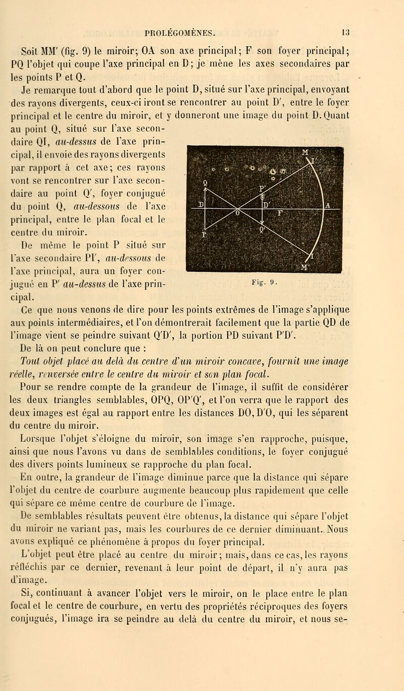 Soil MM' (fig. 9) le miroir; OA son axe principal; F son foyer principal; PQ l'objet qui coupe l'axe principal en D; je mène les axes secondaires par les points P et Q. Je remarque tout d'abord que le point D, situé sur l'axe principal, envoyant des rayons divergents, ceux-ci iront se rencontrer au point D', entre le foyer principal et le centre du miroir, et y donneront une image du point D. Quant au point Q, situé sur Taxe secon- daire QI, au-dessus de l'axe prin- cipal, il envoie des rayons divergents par rapport à cet axe; ces rayons vont se rencontrer sur l'axe secon- daire au point Q', foyer conjugué du point Q, au-dessous de l'axe principal, entre le plan focal et le centre du miroir. De même le point P situé sur Taxe secondaire PI', au-dessous de l'axe principal, aura un foyer con- jugué en P' au-dessus de l'axe prin- cipal. Ce que nous venons de dire pour les points extrêmes de l'image s'applique aux points intermédiaires, et l'on démontrerait facilement que la partie QD de l'image vient se peindre suivant Q'D', la portion PD suivant P'D'. De là on peut conclure que : Tout objet placé au delà du centre d'un miroir concave, fournit une image réelle, renversée entre le centre du miroir et son plan focal. Pour se rendre compte de la grandeur de l'image, il suffit de considérer les deux triangles semblables, OPQ, OP'Q', et l'on verra que le rapport des deux images est égal au rapport entre les distances DO,D'0, qui les séparent du centre du miroir. Lorsque l'objet s'éloigne du miroir, son image s'en rapproche, puisque, ainsi que nous l'avons vu dans de semblables conditions, le foyer conjugué des divers points lumineux se rapproche du plan focal. En outre, la grandeur de l'image diminue parce que la distance qui sépare l'objet du centre de courbure augmente beaucoup plus rapidement que celle qui sépare ce même centre de courbure de l'image. De semblables résultats peuvent être obtenus, la distance qui sépare l'objet du miroir ne variant pas, mais les courbures de ce dernier diminuant..Nous avons expliqué ce phénomène à propos du foyer principal. L'objet peut être placé au centre du miroir; mais, dans ce cas, les rayons réfléchis par ce dernier, revenant à leur point de départ, il n'y aura pas d'image. Si, continuant à avancer l'objet vers le miroir, on le place entre le plan focal et le centre de courbure, en vertu des propriétés réciproques des foyers conjugués, l'image ira se peindre au delà du centre du miroir, et nous se-