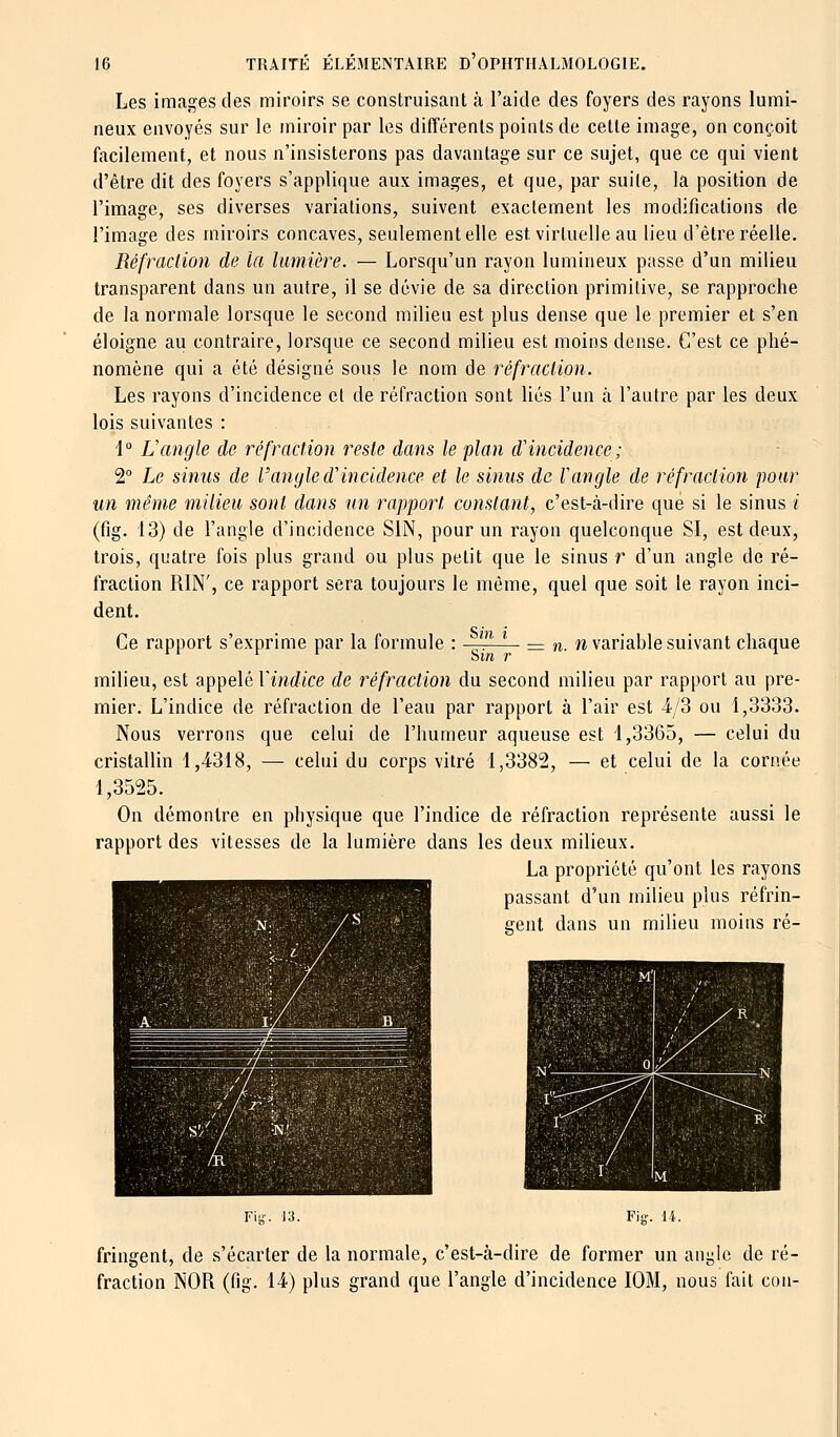 Les images des miroirs se construisant à l'aide des foyers des rayons lumi- neux envoyés sur le miroir par les différents points de cette image, on conçoit facilement, et nous n'insisterons pas davantage sur ce sujet, que ce qui vient d'être dit des foyers s'applique aux images, et que, par suite, la position de l'image, ses diverses variations, suivent exactement les modifications de l'image des miroirs concaves, seulement elle est virtuelle au lieu d'être réelle. Réfraction de la lumière. — Lorsqu'un rayon lumineux passe d'un milieu transparent dans un autre, il se dévie de sa direction primitive, se rapproche de la normale lorsque le second milieu est plus dense que le premier et s'en éloigne au contraire, lorsque ce second milieu est moins dense. C'est ce phé- nomène qui a été désigné sous le nom de réfraction. Les rayons d'incidence et de réfraction sont liés l'un à l'autre par les deux lois suivantes : 1° L'angle de réfraction reste dans le plan d'incidence; 2° Le sinus de l'angle d'incidence et le sinus de l'angle de réfraction pour un même milieu sont dans un rapport, constant, c'est-à-dire que si le sinus i (fig. 13) de l'angle d'incidence S1N, pour un rayon quelconque SI, est deux, trois, quatre fois plus grand ou plus petit que le sinus r d'un angle de ré- fraction RIN', ce rapport sera toujours le même, quel que soit le rayon inci- dent. Ce rapport s'exprime par la formule : w l = n. n variable suivant chaque milieu, est appelé Yindice de réfraction du second milieu par rapport au pre- mier. L'indice de réfraction de l'eau par rapport à l'air est 4/3 ou 1,3333. Nous verrons que celui de l'humeur aqueuse est 4,3365, — celui du cristallin 1,4318, — celui du corps vitré 1,3382, — et celui de la cornée 1,3525. On démontre en physique que l'indice de réfraction représente aussi le rapport des vitesses de la lumière dans les deux milieux. La propriété qu'ont les rayons passant, d'un milieu plus réfrin- gent dans un milieu moins ré- Fiç. ii. fringent, de s'écarter de la normale, c'est-à-dire de former un angle de ré- fraction NOR (fig. 14) plus grand que l'angle d'incidence IOM, nous fait cou-