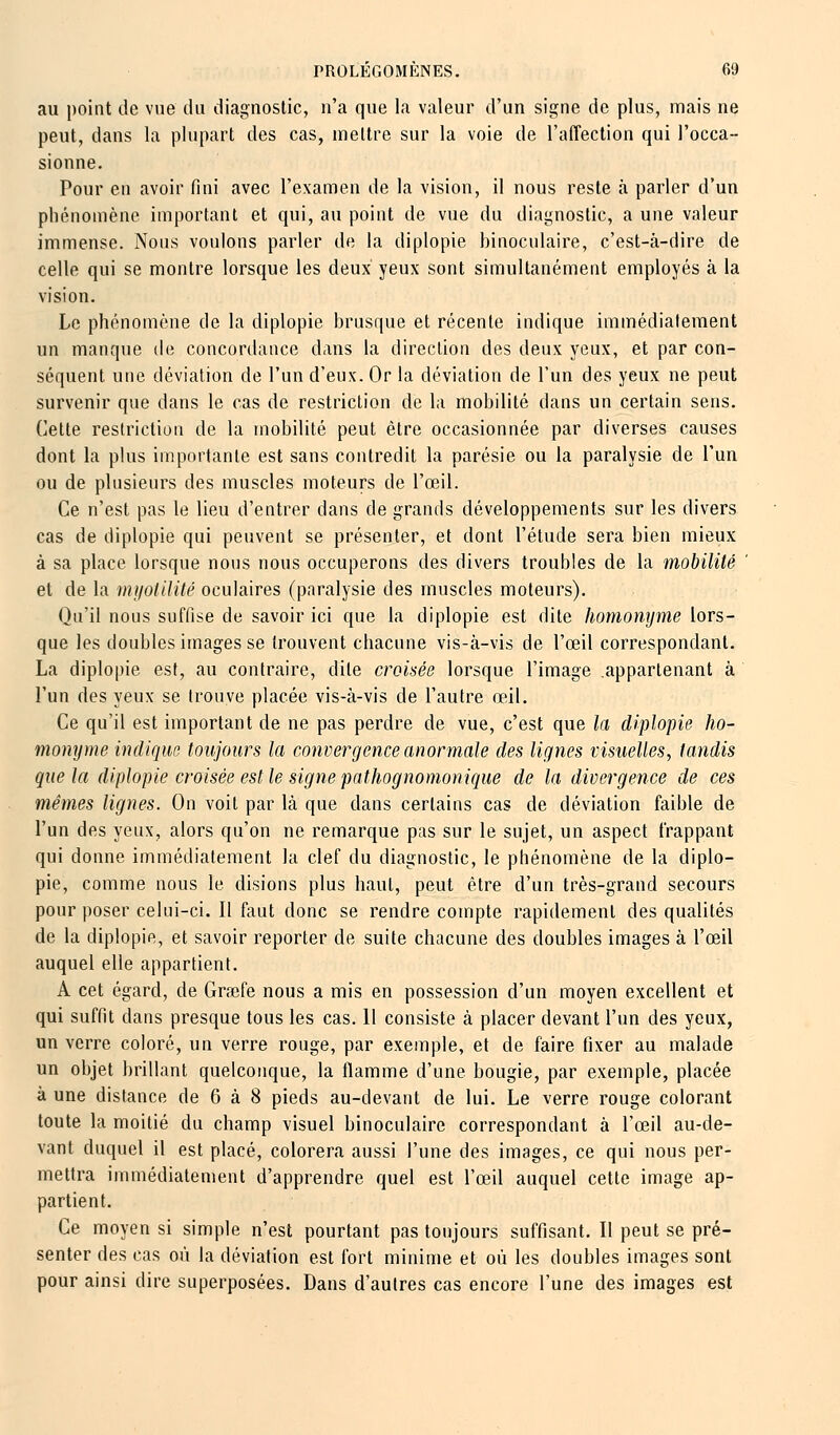 au point de vue du diagnostic, n'a que la valeur d'un signe de plus, mais ne peut, dans la plupart des cas, mettre sur la voie de l'affection qui l'occa- sionne. Pour en avoir fini avec l'examen de la vision, il nous reste à parler d'un phénomène important et qui, au point de vue du diagnostic, a une valeur immense. Nous voulons parler de la diplopie binoculaire, c'est-à-dire de celle qui se montre lorsque les deux yeux sont simultanément employés à la vision. Le phénomène de la diplopie brusque et récente indique immédiatement un manque de concordance dans la direction des deux yeux, et par con- séquent une déviation de l'un d'eux. Or la déviation de l'un des yeux ne peut survenir que dans le cas de restriction de la mobilité dans un certain sens. Cette restriction de la mobilité peut être occasionnée par diverses causes dont la plus importante est sans contredit la parésie ou la paralysie de l'un ou de plusieurs des muscles moteurs de l'œil. Ce n'est pas le lieu d'entrer dans de grands développements sur les divers cas de diplopie qui peuvent se présenter, et dont l'étude sera bien mieux à sa place lorsque nous nous occuperons des divers troubles de la mobilité et de la myotilité oculaires (paralysie des muscles moteurs). Qu'il nous suffise de savoir ici que la diplopie est dite homonyme lors- que les doubles images se trouvent chacune vis-à-vis de l'œil correspondant. La diplopie est, au contraire, dite croisée lorsque l'image appartenant à l'un des yeux se trouve placée vis-à-vis de l'autre œil. Ce qu'il est important de ne pas perdre de vue, c'est que la diplopie ho- monyme indique toujours la convergence anormale des lignes visuelles, tandis que la diplopie croisée est le signe pathognomonique de la divergence de ces mêmes lignes. On voit par là que dans certains cas de déviation faible de l'un des yeux, alors qu'on ne remarque pas sur le sujet, un aspect frappant qui donne immédiatement la clef du diagnostic, le phénomène de la diplo- pie, comme nous le disions plus haut, peut être d'un très-grand secours pour poser celui-ci. Il faut donc se rendre compte rapidement des qualités de la diplopie, et savoir reporter de suite chacune des doubles images à l'œil auquel elle appartient. A cet égard, de Grœfe nous a mis en possession d'un moyen excellent et qui suffit dans presque tous les cas. 11 consiste à placer devant l'un des yeux, un verre coloré, un verre rouge, par exemple, et de faire fixer au malade un objet brillant quelconque, la flamme d'une bougie, par exemple, placée à une distance de 6 à 8 pieds au-devant de lui. Le verre rouge colorant toute la moitié du champ visuel binoculaire correspondant à l'œil au-de- vant duquel il est placé, colorera aussi l'une des images, ce qui nous per- mettra immédiatement d'apprendre quel est l'œil auquel cette image ap- partient. Ce moyen si simple n'est pourtant pas toujours suffisant. Il peut se pré- senter des cas où la déviation est fort minime et où les doubles images sont pour ainsi dire superposées. Dans d'autres cas encore l'une des images est