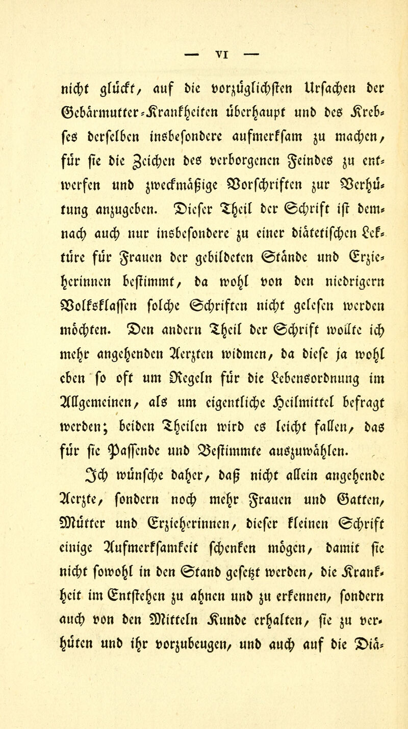 nidfrt gfücff/ auf bic vorzüglichen Urfacfjen ber ©cbarmutter*JiranfReifen überhaupt unb bc$ j?reb* fe$ berfefben insbefonbere aufmerffam ju machen/ für fte t>ic geilen bes verborgenen gembeö ju ent* werfen unb jtvecfmafjige S3orfdf?riftcn jur 93cr§ü* tung öttjugeben. ©iefer 'Zfycil ber <3d;rift ift bem* naef) auefj nur inebefonbere ju einer biafefifefcen £ef* türc für grauen ber gebilbefen ©tanbe unb (Er^ie* gerinnen beftimmt, ba tvo^l von bm niebrigern SSoffsffaffen folcfyc @d?riften nityt getefen werben moderen. ®en anbern Xfyäl ber @cf?rift wollte i# me^r ange^enben 2(erjten tvibmen/ ba bkfe ja tvo^C eben fo off um üXegefn für bic £cbcnSorbnung im allgemeinen/ aU um cigentfi#c jpeifmittcl befragt werben; beiben feilen wirb es leicht fallen/ bat für ftc ^paflfcn&c unb 25e(Iimmfe auszuwählen. 3$ wünfdfre ba^er/ ba^ ni$t «dein ange^enbe 2fcrjfe/ fonbern noefr me§r grauen unb (Sattm, SKütter unb (Erzieherinnen/ biefer t(einen @#rift einige 2(ufmerffamfcit fc&cnfcit mögen/ bamtt ftc niefrt fowo^l in bm ©tanb gefegt werben/ bic Jtranf* fyit im (Entfielen ju a^nen unb ju erfennen/ fonbern attcf) von ben SDtittcfn j?unbc ermatten/ ftc ju ver- güten unb t§r vorjubcugciv unb au# auf bk £>ta*
