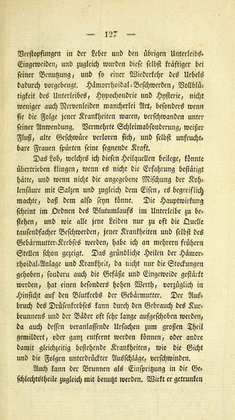 SSerflopfungen in ber £eber unb ben übrigen Unterleibs* Qiringeweiben, unb jugleid) Würben tiefe felbft frdftiger bei feiner 25cnu$ung, ltn6 fo einer 5£ieberfel)r beg UebelS babitfd) vorgebeugt, £dmorrr;oibal'.$cfcr;Werben, 2MMÜ* tigfeit bcß Unterleiber t $t)poä}o\\btk unb Jpnfterie, nid)t weniger and) Sfteröenleiben mancherlei 2lrf, befonberS wenn fte bk golge jener $ranft)eiten waren, verfdjwanben unter feiner 2Jnwenbung. $ermel)rte @d)leimabfonberung, weißer giu0, alte ®efd)würe verloren ftd), un£> felbff unfrucfyt* bare grauen fpürten feine fegnenbe $rafr. DaS £ob, welcfyeS icfy tiefen Jpeilcjuellen 6eifcge/ fonnte übertrieben Hingen/ wenn eS nid)t t)ie (Erfahrung betätigt ^dfte, unb wenn nid)t t>tc angegebene §tttfd)ung ber $o(j* lenfdure mit (Salden unb jugleid) bem <£ifen, eS begreiflich machte, baß bem alfo femt fonne. £)ie ipauptwirfung fcfyeint im £>rtmen beS SSlutumlaufS im Unterleibe ju be* flehen/ unt) wie alle jene leiten nur $u oft bte üuefte taufenbfadjer 23efd)werben, jener $ranfl)eiten unt) fefbft beS ®ebdrmutter'.$rebfeS werben, ^abe id) an meiern frühem Stellen fdjon gezeigt. ü)aS grünblid)e feilen ber £dmor* rl)oibal>Ülnlage unt) $ranff)eit, t)a nicfyt nur bk ©toefungen gehoben, fonberu and) 5ie ©efdfk unt) (Singeroeibe gejtdrft werben, fyat einen befonberS Ijcljen HBerf^, t>or$ügltcf/ in Jjpinftcfyt auf ben 23lutfrebS ber ©ebdrmutter. £)er 3ia^ brud) beS ©rufenfrebfeg fann burd) bm ©ebraud) beS 5vur* brunnenS unb ber 35dber oft fe&r lange aufgefd)oben werben, ba and) bejfen fceranlaffenbe Urfadjen jum großen £(jeil gemilbert, ober gan£ entfernt werben fonnen, ober anbre bamit gleichzeitig befteljenbe -ftrantljeiten, t^k bk 6td)t unb bie golgen unterbrüd'ter 2iuSfd)ldge, fcerfdjwinben. 2lud) fann ber Brunnen alS Güinfprißung in bk ©e* fd)led)t3tf)eile jugleid) mit benugt werben. 2Birft er getrunken