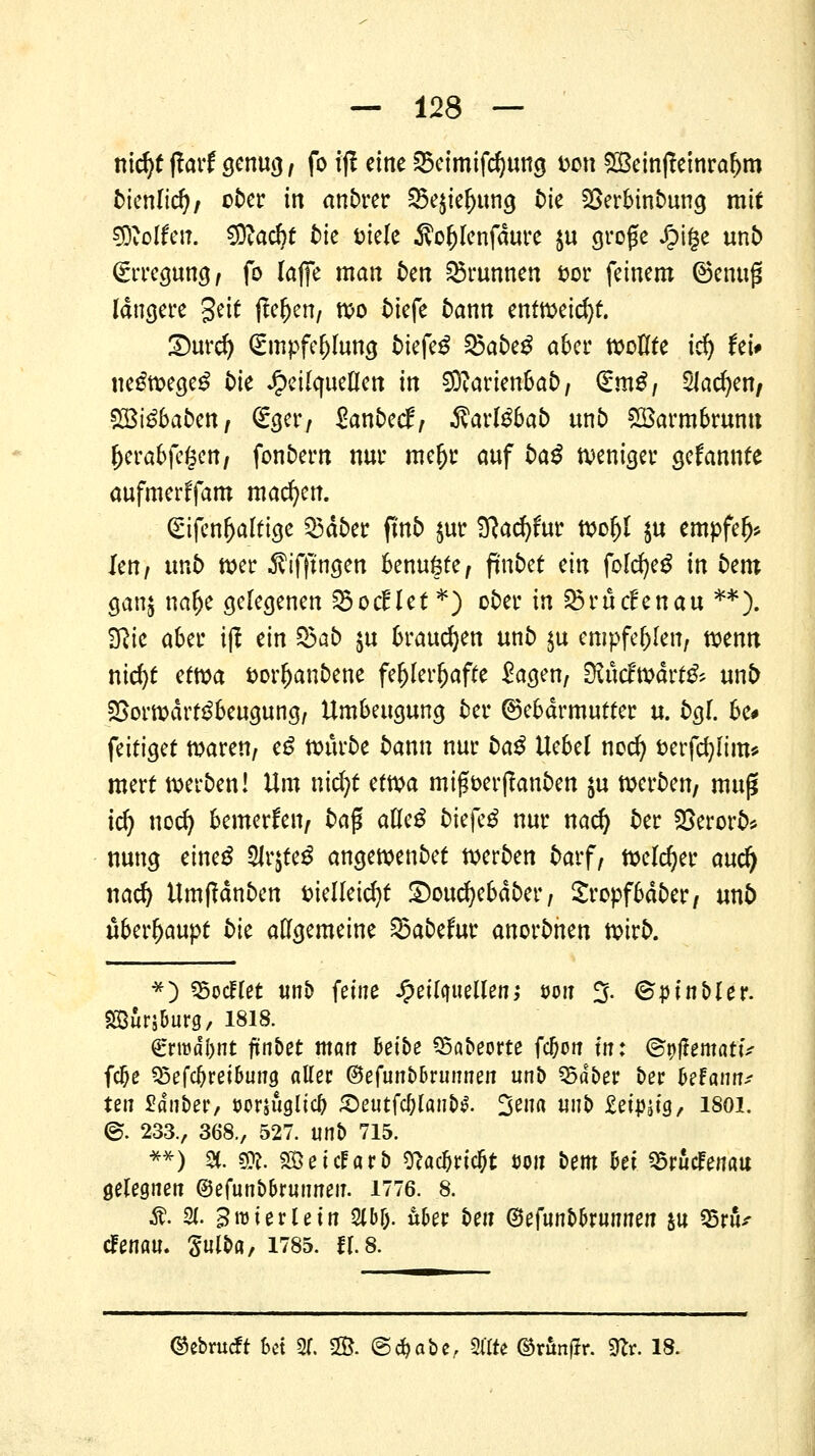mcfyt ff arf genug / fo iff eine Seimifdjung t>on £ßeinffetnra(>m bknlid), ober in andrer 25e$iefjung tue SBerbinbung mit Wolfen. 9ftacr)£ bk Diele Äo&lenfdure $u große J^ige unb Erregung/ fo laffe man fcen Brunnen fcor feinem ©emijS längere geit ffe&en/ wo tiefe bann entweiht £)urd) Smpfe&Iung tiefet ^abe^ aber wollte icfy Uu ne£wege£ bk Heilquellen in SRarien&ab/ (£m$i Slawen/ £Bi£baben/ <£ger, Zanbetf, ßavlübab unb £öarmbrunu fKrabfefsen/ fonfcem nur mer)r auf ba^ weniger gekannte aufmerffam machen. gifenljaltige Q3dber flnb $ur Sftacfyfur woljl $u empfelj* le»/ unt) wer $ifffngen benuöte, fm&et ein folcfyeg in bem ganj nalje gelegenen SBocflet *) ober in 25r tiefen au **). SRtc aber iff ein $5ab $u brauchen unfc> $u empfehlen, wenn nicfyt etm fcorljanbene fehlerhafte ^agen, StMw&ttit nnb 23orwärf3beugung, Umbeugung ber ©ebdrmutter u. bgl. be# feitiget waren/ cß würbe bann nur baß Uebel nod) fcerfcfylim* merf werben! Um nicfyt ctm miffterffanben $u werben/ muß i<$) noer) bemerken/ ba$ aUcß bk\'cß nur nad) ber Söerorb* nung eineg 2lr$te$ angewenbet werben bavf, Welcher auefy nad) Umffdnben fcielleicfyt ©oucfyebdber/ Sropfbdber/ unb überhaupt bk allgemeine habetur anorbnen wirb. *) Modlet unb feine Heilquellen; w« % ©pinbler. SBurjburg, 1818. €rwdl)nt fünbet man heibe Q5abeorte fcljon in: ©tjtfemattV fc&e Sdefäveibuw «Her @efunb6runnen unb 95dber ber beFatiir^ ten Sauber, öorjüglicl) £eutfc&lan&$. 3eft« «nb £etj)|tg, isoi. @. 233., 368., 527. unb 715. **) 2(. 90?. SöeicEarb sftacDricDt üoii bem bei Q3rucFenau gelegnen ©efunbbruuneu. 1776. 8. Ä. 31. Broierlein %ty. u&er bat (Btfünbkimntn &u 25rüV efenau. Sulba, 1785. fr. 8. ©ebmeft bei 3f. 2B. ©c^abc, 2flte ©r&nflr. 9fr. 18.