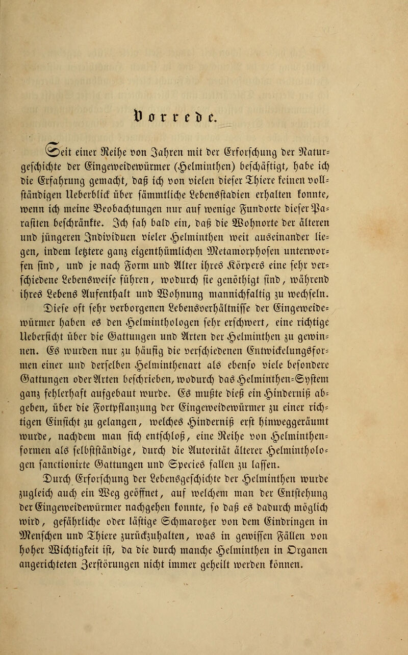 Ö ü 11 t tr t (i£>eit einer S^etfje twn 3af)ren mit ber (Srfoicfcf>ung ber 9fatur= gefd)id)te ber (Singeweibewürmer (4?elmiutr)en) befd)äftigt, fyabe id) Die Erfahrung gemacht, baß ict) üon bieten biefer Spiere feinen »oll* ftänbigen Ueberblitf über fämmtlid)e Sebenöftabien erhalten fonnte, wenn ict) meine ^Beobachtungen nur auf wenige $unborte biefer ^a* raftten befd)ränfte. 3d) faf) balb ein, baß bie 2ßol)norte ber älteren unb jüngeren 3nbiüibuen tueler ^etmintljen weit auöeinanber lie- gen, inbem festere gan$ eigentümlichen 5)?etamorpf)ofen unterwor* fen fmb, unb je nacfy $orm unb 2Uter il)re3 jtörperö eine fe§r »er* fcfyiebene Seben^weife führen, woburd) fte genötigt ftnb, wäl)renb ifyreg Sebenö Slufentfyalt unb 2Öol)nung mannigfaltig ju wecfyfeln. Diefe oft fefyr verborgenen Sebenöüerfyältniffe ber (§ingeweibe= Würmer fyaben eö ben ^eimint^otogen fefyr erfcfywert, eine richtige Ueberfict)t über bie ©attungen unb Strien ber 4?elminti)en ju gewinn netu (§3 würben nur $u fyäuftg bie t>erfd)iebenen (Sntwitfelung3for= men einer unb berfelben Jpelmintfyenart al£ ebenfo »tele befonbere ©attungen obersten betrieben, woburd) ba6^elmint^en=6i;ftem ganj fel)lerr)aft aufgebaut würbe. (§6 mußte bieß ein Jpinberniß ah- geben, über bie gortpflanjung ber (Singeweibewürmer ju einer rief)* tigen (£inftd)t ju gelangen, wetdjeö «Spinberniß erft hinweggeräumt würbe, nad)bem man ftd) entfd)loß, eine Ofaifye üon ^e(mintt)en= formen a[$ felbftftänbige, burd) bie Autorität älterer ^)elmintr;olo- gen fanctionirte ©attungen unb (Specie© fallen ju laffen. iDurdj (Srforfdjung ber 2eben3gefd)id)te ber ^elmintf)en würbe jugleid) auct) ein 2£eg geöffnet, auf wefd)em man ber (Sntftefyung ber (Singeweibewürmer nacfygefyen fonnte, fo baß e3 baburd) möglid) wirb, gefährliche ober läftige ©d)maro£er üon bem Einbringen in 9J?enfcfyen unb £r)iere jurüdjufyalten, tva$ in gewiffen fällen t>on t)ot)er 2Bid)tigfeit ift, ba bie burd) manche <£jelmintl)en in Drganen angerichteten Störungen nid)t immer geseilt werben fonnen.