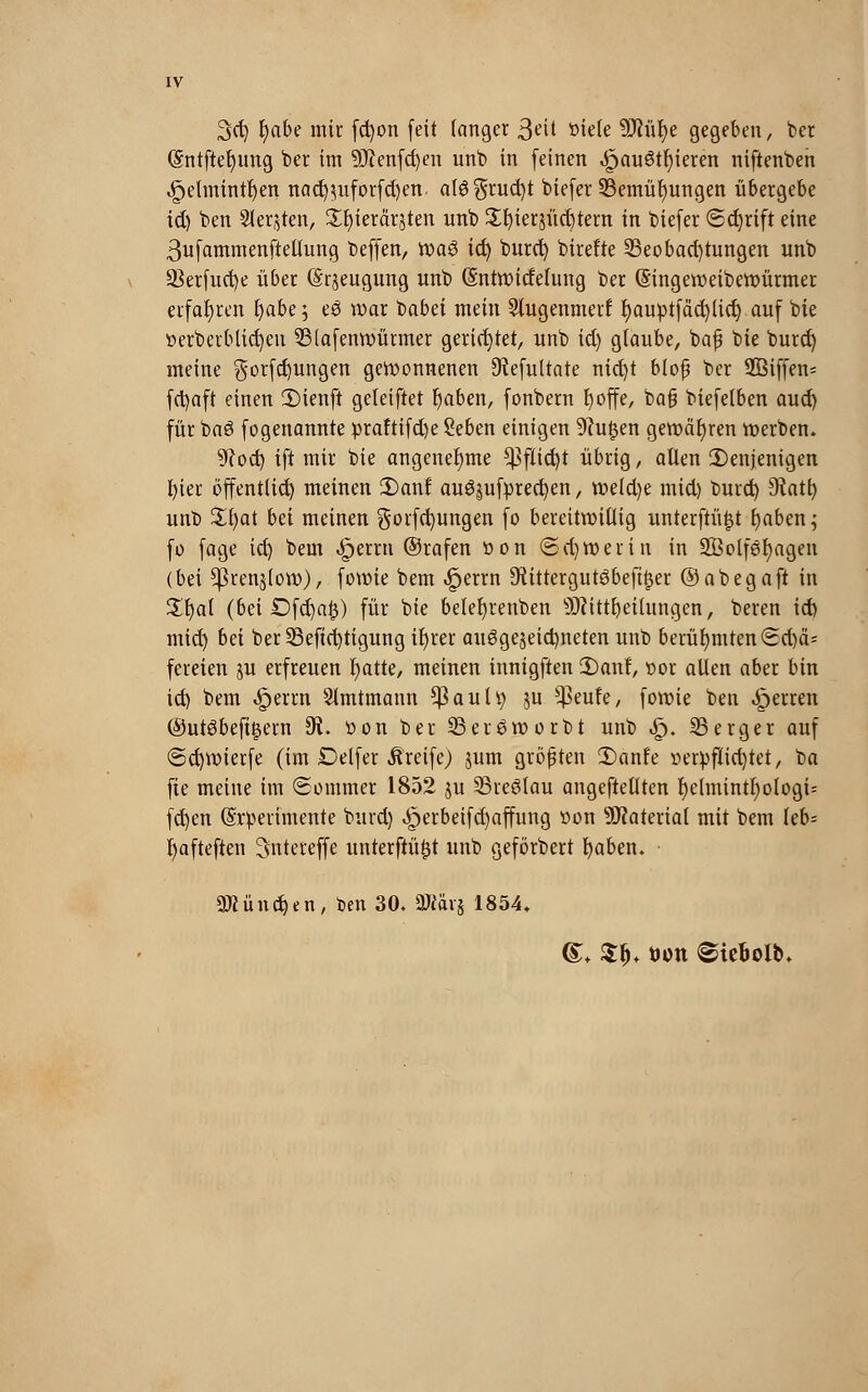 3d) l)abe mir fd)on feit langer 3eü ttiele 9ftüf)e gegeben, ber (Sntftetjung ber im 9J?enfd)en unb in feinen ,£au3tl)ieren niftenben ^etmtntfjen nad)$uforfd)en. al3$rud)t biefer Bemühungen übergebe id) ben Siebten, Sfyierärjten unb £l)ier$üd)tertt in biefer ©d)rift eine 3ufammenftellung beffen, toa$ idc; burd) birefte Beobachtungen unb 23erfud)e über (Srjeugung unb (Sntwidefung ber (Singeweibewürmer erfahren fyabe; e£ war babet mein 3lugenmerf I)auptfäd)lid) auf bie »erberblid)eu 33(afenwürmer gerietet, unb id) glaube, baf bie burd) meine gorfd)ungen gewonnenen 9?efultate nid)t bloß ber 2ßiffen= fctyaft einen 2)ienft geleiftet r)aben, fonbern tjoffe, baß biefelben aud) für baS fogenannte :praftifd)e Seben einigen 9?u^en gewähren werben. 9?od) ift mir bie angenehme ^]flid)t übrig, allen Denjenigen fyier öffentlid) meinen 2)anf au3juf:pred)en, weld)e mid) burd) dlati) unb £l)at bä meinen gorfcfyungen fo bereitwillig unterftüfjt l)aben; fo fage id) beut <£>errn ©rafen »on <Sd)W er in in SÖolföfyagen (bei ^renjlow), fowie bem ^errn ^ittergutöbeftfjer ©abegaft in 3^t)al (bei £)fd)ai3) für bie belefyrenben sD?ittl)eitungen, beren id) mid) bei ber 23efid)tigung ifyrer au6ge§eid)neten unb berühmten <5d)ä- fereien ju erfreuen fjatte, meinen innigften 2)anf, t>or allen aber bin id) bem «£jerrn Slmtmann ^3auU; ju $eufe, fowie ben Ferren ©utSbeftgern $. »on ber Beröworbt unb «£). Berger auf <5d)Wierfe (im Detfer Greife) jum größten 2)anfe verpflichtet, ba fte meine im Sommer 1852 ju Breslau angeftellten l)ehnintf)ologi= fd)en (Srperimente bind) ^)erbeifd)affung t>on Material mit bem Üb- fyafteften Sntereffe unterftü^t unb geförbert fyaben. 3Mnd)en, ben 30. äRavj 1854« <£+ Z$. öütt Siefcolb.