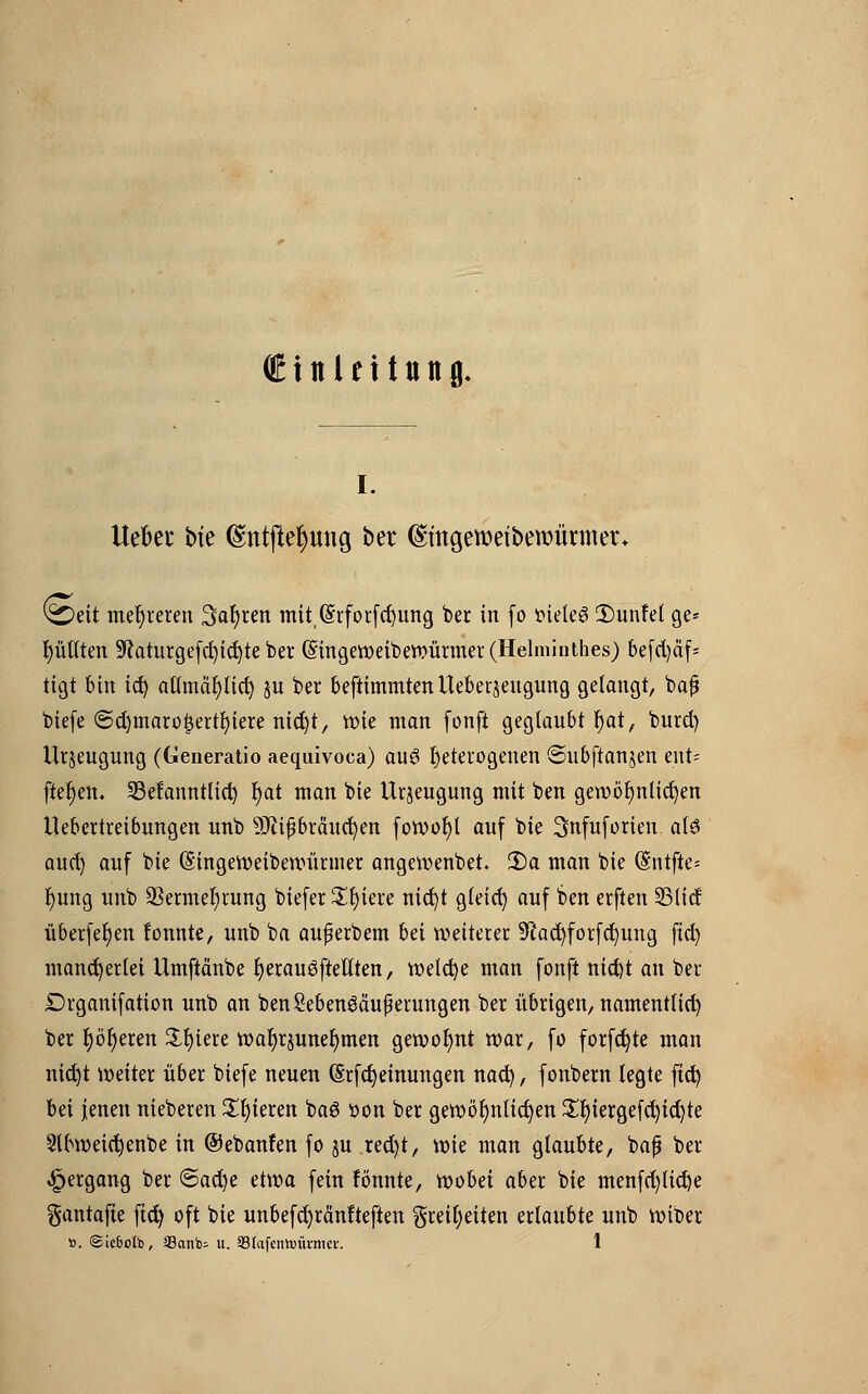 (Einleitung. i. Hebet bte (Sntfteljung bet ©mgemefbewürmer. Seit mehreren 3ar)ren mitQfrforfcfyung ber in fo tüeteS Dunfel ge- tjütlten SRaturgefc^ic^te ber ©ingeweiberoürmer(Helniinthes) 6e[d)äf- tigt bin ict) aflmcipcf; ju ber beftimmtenUeberjeugung gelangt, bafj biefe ©d)maro£ertr)iere nidjt, roie man fonft geglaubt t)at, burd) Urzeugung (Generatio aequivoca) an§ heterogenen ©ubftanjen ent= ftet)en. 33e!anntlid) r)at man bie Urjeugung mit ben gewöhnlichen Uebertreibungen unb 9J?ipbräuc^en foroofyt auf bie Snfuforten al3 aud) auf bie (Singevoeibenuirmer angewenbet. 2)a man bie @ntfte= r)ung unb ÜBermefyrung biefer £r)iere nict)t gleid) auf ben erften 25lic! überfein lonnte, unb ba auf erbem bä weiterer 9lacr)forfct)ung fid) mancherlei ümftdnbe fyerauöfteflten, roelcfye man fonft nid)t an ber Drganifation unb an benMenöäuf erungen ber übrigen, namentlich ber t)ör)eren Spiere waljrjuneljmen gewohnt war, fo formte man nicfyt weiter über biefe neuen (Srfdjeinungen nad), fonbern legte ftd) bei jenen nieberen Spieren ba6 oon ber gewöhnlichen £t)iergefd)id)te 2lbweict)enbe in ©ebanfen fo ju jefyt, wie man glaubte, bafj ber Hergang ber <Bad)c etroa fein fönnte, wobei aber bie menfd)lict)e gantafte ftct) oft bie unbefd)ränfteften §reir)eiten erlaubte unb roiber