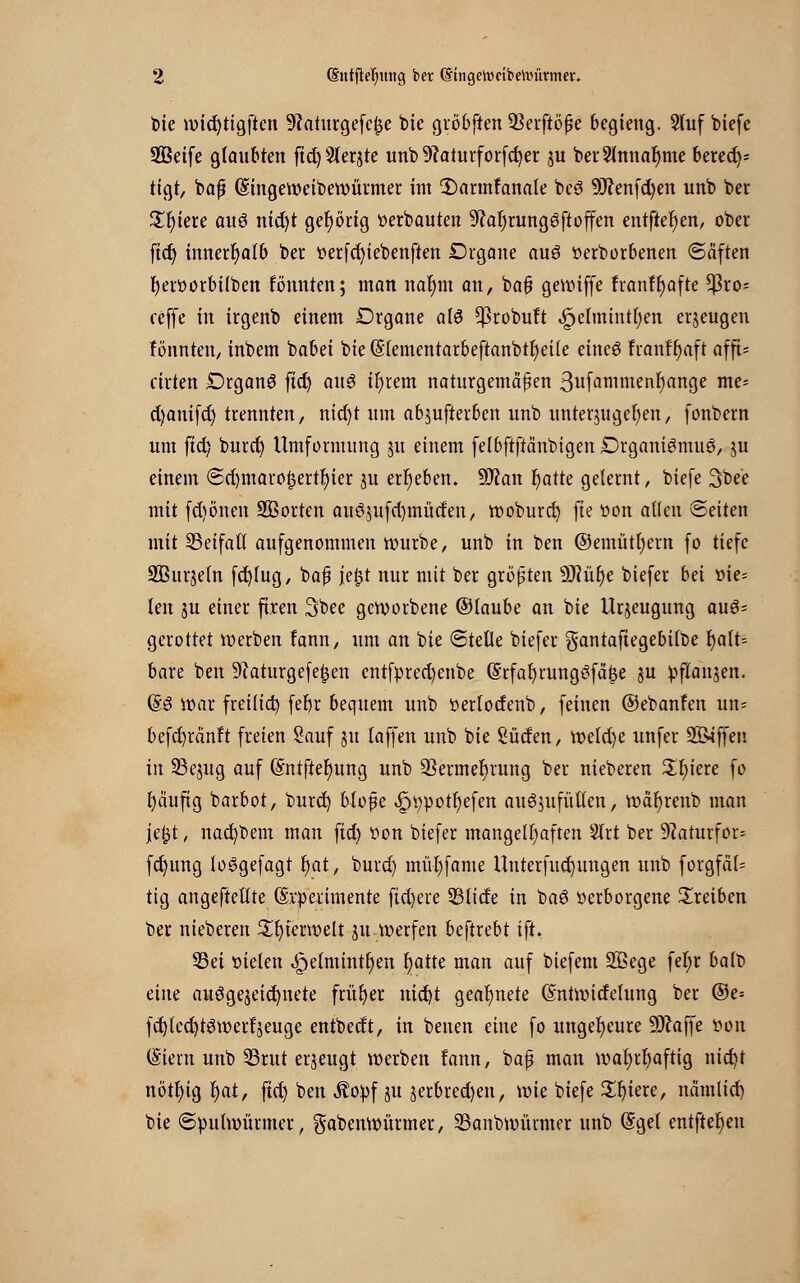 t>te wid)tigftcn 9?aturgefcf5e bie gröbften 93erftöße begieng. Stuf biefe SBeife glaubten ftd)5(erjte unb 9?aturforfd)er ju berSlnnaljme berede tigt, baß (SSingeweibewürmer int 1)arntfanale bcS 9J?enfd)en unb ber Spiere aus nid)t gehörig »erbauten 9?ar)rungSftoffen entfielen, ober ftd) innerhalb ber t>erfd)iebenften Drgane aus »erborbenen «Säften fyerttorbilben fönnten; man nar)m an, bafj gewiffe fianft)afte *J3ro- reffe in irgenb einem Drgane als $robuft ^elmintt;en erzeugen fönnten, inbem babei bie ($(ementarbeftanbtr)eile eines franfr)aft afft- ctrten DrganS ftd) aus tr)rem naturgemäßen ßufammenfyange me= d)anifd) trennten, nidjt «in abjufietben «nb unterzugehen, fonbern um ftd) burd) Umformung j« einem felbftftänbigen Organismus, ju einem @d)maro£ertl)ier ju ergeben. ÜRan Ijatte gelernt, biefe 3bee mit fd)önen Sßorten auS$ufd)tnüden, woburd) fte t>on allen Seiten mit SBetfall aufgenommen würbe, unb in ben ©emütl)ern fo tiefe SBttrjeln fd)lug, baß jefct nur mit ber größten s3Rüf)e biefer bä »ie= len ju einer fixen 3bee geworbene ©laube an bie Urzeugung auS= gerottet werben fann, um an bie ©teile biefer gantafiegebtlbe t)alt= bare ben 9?aturgefe£en cntfpred)enbe (Srfal)rungSfä|e ju pflanjen. (SS war fret(td) febr bequem unb tterlodenb, feinen ©ebanfen un= befd)rän!t freien Sauf j« lajfen unb bie Süden, weld)e unfer 2&iffen in 33e$ug auf @ntfier)ung unb 9}ermer)rung ber nieberen £r)iere fo t)äufig barbot, burd) bloße .iptwotljefen auszufüllen, wäfyrenb man jefct, nad)bem man ftd) von biefer mangelhaften $rt ber SRarurfor* fd)ung loSgefagt r)at, burd) müljfame Untcrfudjungen unb forgfäl* tig angeftellte (Srperimente fid)ere 53lide in baS »erborgene treiben ber nieberen Tierwelt j« werfen beftrebt ift, Sei tüelett <£>e(mintr)ett Ijatte man auf biefem Sßege fefyr balb eine ausgezeichnete früfjer nid)t geafynete (Sntwidelung ber ©e= fd)led)tSwer!jeuge entbedt, in betten eine fo ungeheure SO^affe üon (Stern unb SBrttt erzeugt werben fann, baß man wafyrfyaftig nid)t nötr/ig l)at, ftd) ben Äopf ju jerbred)en, wie biefe £ljiere, nämlid) bie (Spulwürmer, gabenwüttner, SBanbwümter unb (Sgel entfielen