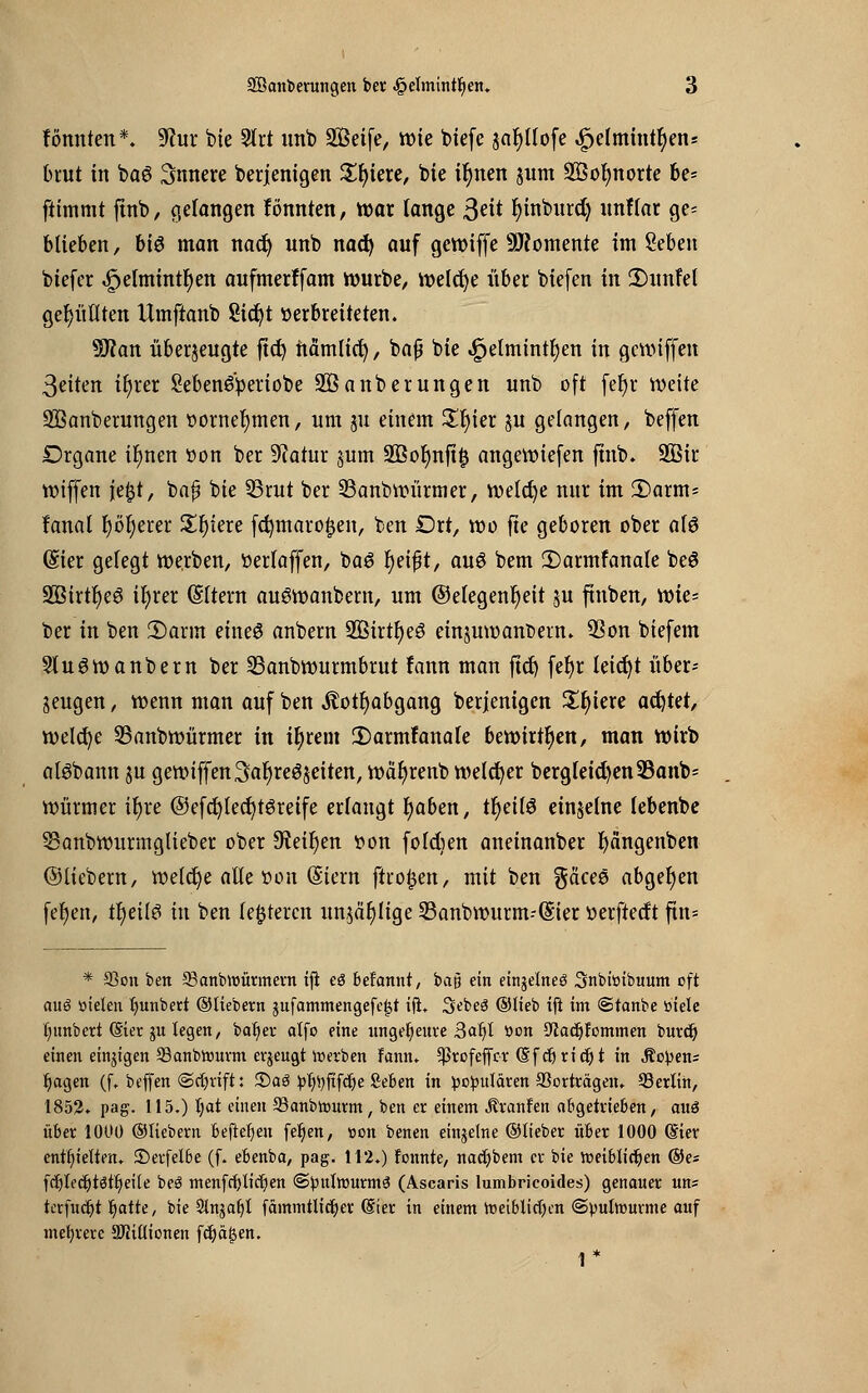 fömtten*. 9?ur bte Strt unb SBeife, wie biefe jafytlofe «£K(mintr)en* brut in ba6 innere berjenigen 5£f>tere, bie ifynen jutn SÖofynorte 6c- ftimmt ftnb, gelangen fönnten, war lange Seit fyinburd) unflar ge- blieben , bis man nad) unb nad) auf gewiffe Momente im Seben biefer ^elmint^en aufmerffam würbe, welche übet biefen in 2)unfel gefüllten Umftanb 8ict)t verbreiteten. Ttan überzeugte ftd) nämlicr;, bafj bie ^elmtnt^en in gewiffen ßeiten ifyrer Sebemfyeriobe äßanberungen unb oft fer)r weite SBanberungen vornehmen, um ju einem £r)ier ju gelangen, beffen Drgane tr)nen tton ber Statur §um 2ßol)nftj3 angewiefen fhtb. 2ßir VDtffen ie$t, bajj bie 33rut ber 33anbwürmer, welche nur im 2)arnts fanal r)i>r)erer £f)iere fct;maro|jen, ben Drt, wo fte geboren ober ofö (Sier gefegt werben, »erlaffen, baS r)eij?t, auö bem 2)armfanale beö 3öirtr)e6 tfyrer (Sltern auöwanbem, um (Gelegenheit $u ftnben, wie- ber in ben 2)arm eineS anbern 2BirtI)e3 einzuwandern. 3Son biefem Stuöwanbern ber SBanbwurmbrut fann man ftd> feljr leicfyt über- zeugen , wenn man auf ben $otf)abgang berjenigen Spiere achtet, welche S5anbwürmer in ifjrent 2)armranale bewirken, man wirb alöbann zu gewiffen Saljreözeiten, wäfyrenb welcher bergleid)en33anb* Würmer ir)re @efd)Ied)t6retfe erlangt fyaben, tr)ei(3 einzelne lebenbe SSanbwurmglieber ober 9?eif)en von foldjen aneinanber r)dngenben ©liebem, we(d)e alle »on (Siern ftro£en, mit ben gä'cee abgeben fef)en, tfyeilö in ben festeren unzählige Sanbwurm-ßier »erftedt ftn* * 33on ben 93anbtt>ürmern ifi eö befannt, bajj ein einzelnes Snbiöibuum oft auö Dielen tyunbert ©Hebern jufammengefejjt ift. Sebeö ©lieb ift im ©tanbe »iele fyimberi (Sier ju legen, baljer alfo eine ungeheure 3afyl »on SJtadjfommen buret) einen einigen 93anbtourm erzeugt »erben Fann. *ßrofeffcr (Sfdjridjt in Jüchens Ijagen (f. beffen (Schrift: ©aö £fy)ftfclje fieben in populären Verträgen. Serlin, 1852. pag. 115.) l)at einen S3anbtourm, ben er einem Äranfen abgetrieben, auö über 1000 ©liebern befteljen feljen, »on benen einzelne ©lieber über 1000 (Stev enthielten. £)erfelbe (f. ebenba, pag. 112.) fonnte, nadjbem er bie toetblidjen ©es fdjledjtötijeile beö menfrfylidjen (Spulwurms (Ascaris lumbrieoides) genauer un= terfudji tjatte, bie Slngafyt fammtlidjcr (Sier in einem roetblicfyen ©pulwurme auf mehrere Millionen fcfyajjen. 1*