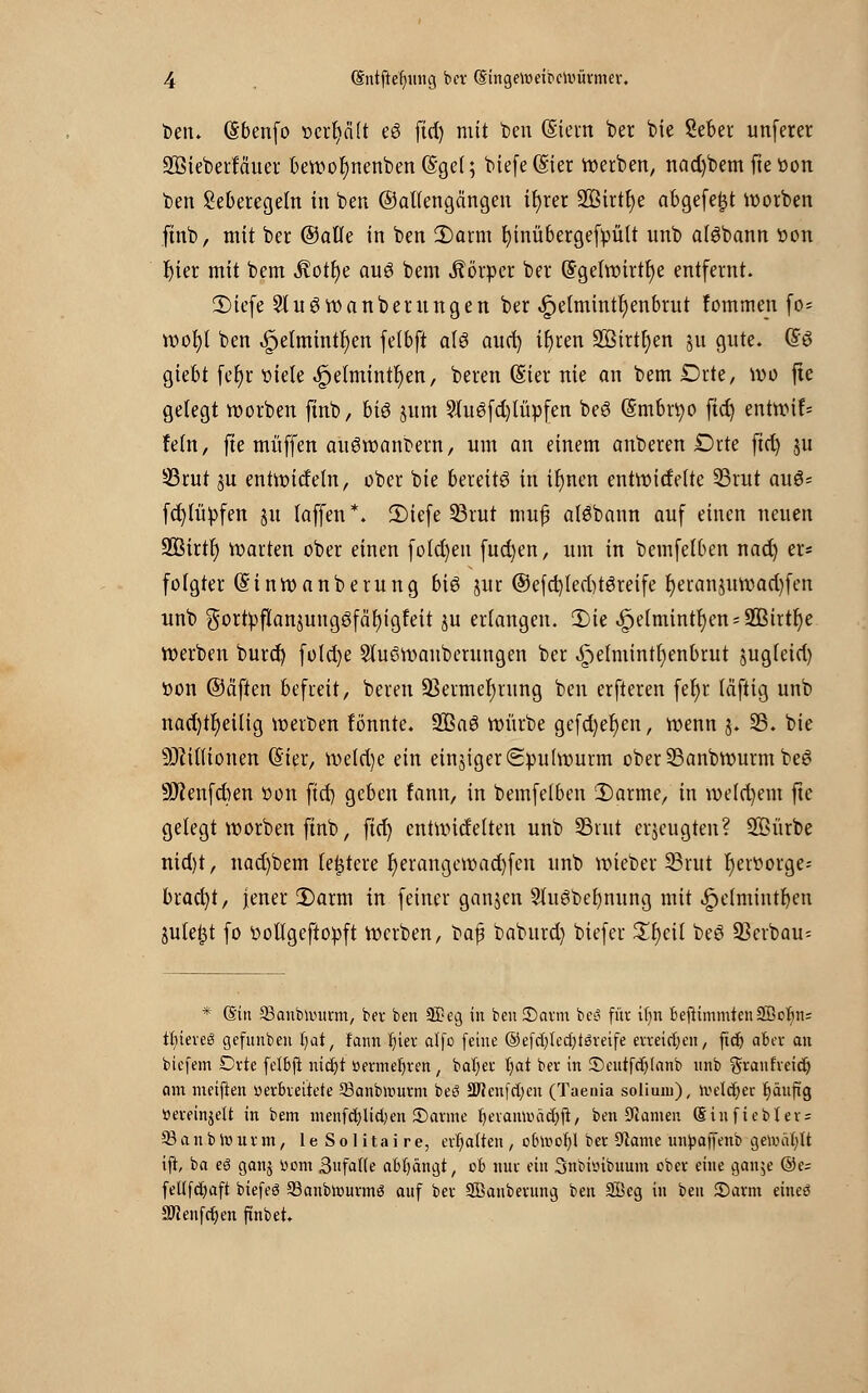 ben* (Sbenfo r>erf>ci(t e6 fid) mit t>en (Stent ber bte Seber unferer SßieberMuer bewor)nenben@gel; tiefe (Ster inerten, nad)bem fie oon t>en Seberegeln in ben ©allengängen ifyrer 2Birtr)e abgefegt worben finb, mit ber ©alle in ben 2)arm rjinübergefpült unb alöbann oon t)ier mit bem Äotfye auö bem Körper ber G?getwirtf)e entfernt. JDiefe 5tu3wanberungen ber .!Speimtntr;enbrut fotnmen \o- wot)t ben 4pe(mintt)en fetbft alö aud) it)ren SBttttyen ju gute. @ö giebt fer)r niete «£Jetmintr)en, beren (Sier nie an bem Drte, wo fte gelegt worben finb, Md jum 9lu6fd)lüpfett beS (Smbrtyo ftd) entttrif* fein, fte muffen auSwanbern, um an einem anberen Drte ftd) ju 33rut §u entwideht, ober bie bereite in if)nen entwitfelte 23rut auö= fd)lüpfen 511 laffen *. 2)tefe SBrut mufj alöbann auf einen neuen Sßirt!) warten ober einen foId)en fud)en, um in bemfelben nad) er« fotgter (Sinwanberung bis jur ®efd)led)t6reife t)eran$uwad)fen unb gortpftanjungöfäljigfeit ju erlangen. 2)ie 4pe(minti)en;2Bittr)e werben burd) foldje Stu6wauberungen ber ^elmintr)enbrut jugleid) oon ©äfien befreit, beren ÜBetmer)rung ben erfteren fer)r täftig unb nad)tr)eilig werben fönnte. 2ßa6 würbe gefd)ef)en, wenn j. 35. bie Millionen (5'ier, weld)e ein einjiget Spulwurm ober 25anbwurm bei? SSKenfcben öon ftd) geben fann, in bemfelben Darme, in weldjem fte gelegt worben finb, ficr) entwidelten unb SBvut erzeugten? SKürbe nid)t, nad)bem teuere r)erangewad)fen unb wieber 23rut tjeroorge-- brad)t, jener 2)arm in fetner ganjen 5luöber)nung mit jpeimintljen julefct fo oollgeftopft Werben, t)a$ baburd) biefer Xfycil beö Verbau- * (Sin 33aubnntrm, ber ben 3£eg in ben ©arm beS für if)n Beftimmten28obn= tfyiereö gefunben ijat, fann fjier alfo feine ©efdjledjtsreife erteilen, ftd) aber an biefem Drte felbft nidjt »ermefyren, batjer fjat ber in ©eutfdjlanb unb granfreid) am meiften »erbreitete 23anb»r>urm beS 3Wenfd;cn (Taenia soliunt), weldjer fjäuft'g »ereinjeU in bem menfd)lid)en ©arme f)eramr>äcr;fi, ben Kamen (Sinfiebler = 93 an b wurm, le Solitaire, erhalten , obtoofyl ber Kante unfcaffenb gewählt ift, ba es ganj »om 3faf(e abfängt, ob nur ein 3nbi»ibuum ober eine gan$e ©e= fetlfdmft biefeö ©anbrourmS auf ber SBanbevung ben Söeg in ben ©arm eineö SRenfdjen ftnb et.