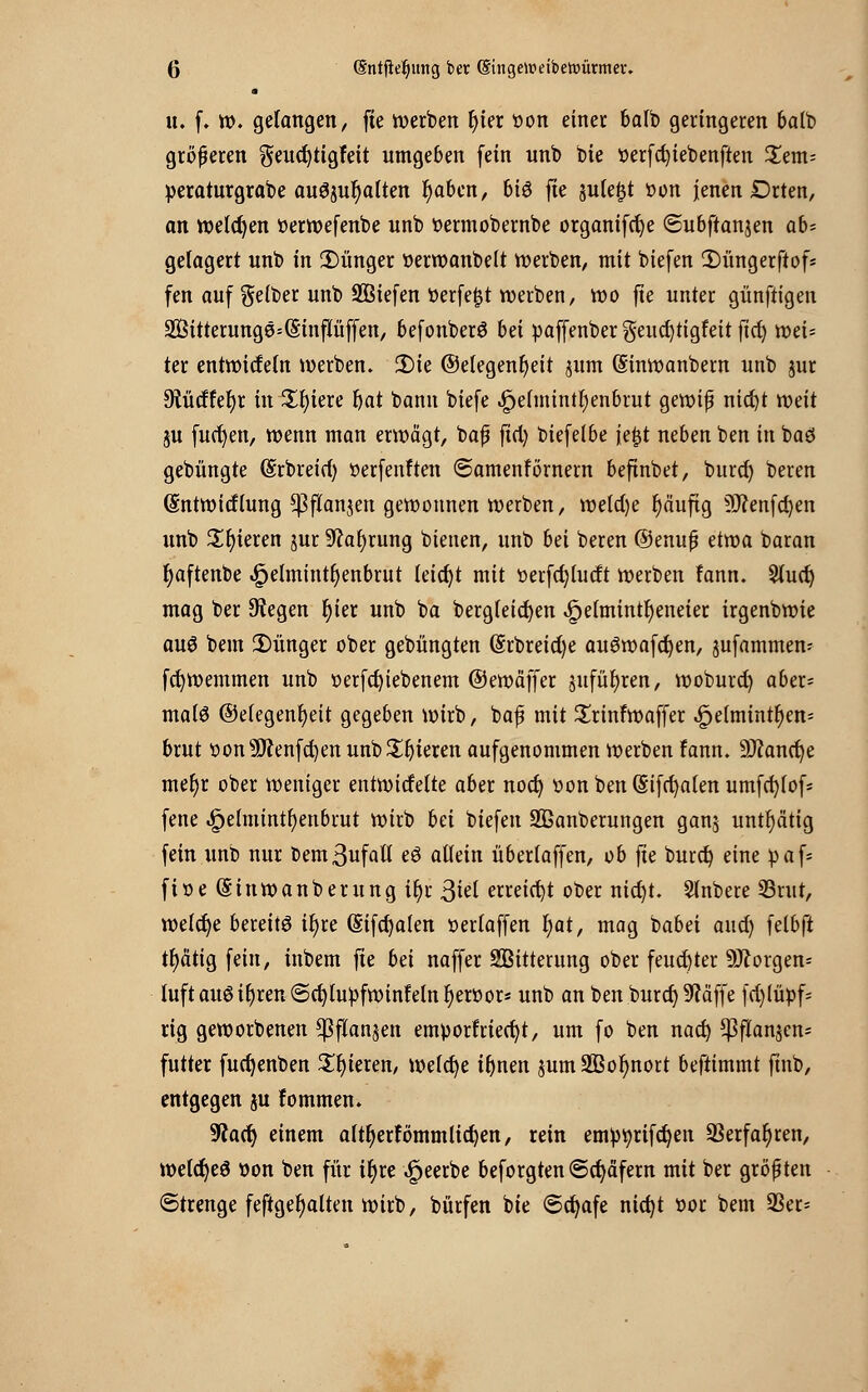 • u. f. w. gelangen, fie werben r)ier »on einet balb geringeren balb größeren geucfytigfeit umgeben fein unb bie »erfcfyiebenften £em= peraturgrabe au^ur)alten fyabcn, 6tö fie sule^t üon jenen Drten, an welchen tterwefenbe unb »ermobernbe organifcfye «Subftan^en ab= gelagert unb in 2)ünger t>erwanbelt werben, mit biefen 2)üngerftof« fen auf gelber unb liefen öerfe£t werben, wo jte unter günftigen 2Sitterunge=@inpffen, befonberö M paffenber geucfytigfeit ftc^ roei= ter entwidetn werben. 3Me (Gelegenheit $um (Sinwanbem unb jur dlMUfyx meiere fyat bann biefe «£>elmintr)enbrut gewifj nid)t mit 5U fucfyen, wenn man erwägt, baf fiel) biefelbe je§t neben ben in baö gebüngte (Srbreid) oerfenlten ©amenfornern befinbet, burd) beren (Sntwitflung ^flanjen gewonnen werben, welche r)äuftg 9J?enfd)en unb gieren jur 9?al)rung bteuen, unb bei beren ©enufj üma. baran fyaftenbe ^elmint^enbrut leicht mit üerfd)tudt werben fann. Sluct) mag ber ^egen r)ier unb ba bergleidjen ^elmint^eneier irgenbwie auö bem £>ünger ober gebüngten ($rbreid)e auöwafcfyen, sufammem fcfywemmen unb tterfet/iebenem ©ewäffer jufül)ren, woburd) aber= malö ©elegenfyeit gegeben wirb, bafj mit £rinfwaffer «£je(mintr)en= brut tton9ftenfd)en unb gieren aufgenommen werben fann. Üttancfye meljr ober weniger entwickelte aber nod) t>on ben (5ifd)alen umfcfylofs fene .£>elmintf)enbrut wirb bä biefen 2ßanberungen ganj untätig fein unb nur bemSufall eö allein überlaffen, ob fte burd) eine paf= ftoe (Sinwanberung ifjr 3iel erreicht ober nid)t. Slnbere 33rut, welche bereite il)re (Sifcfyalen oerlaffen l)at, mag babet and) felbft tl)ätig fein, inbem jte bei naffer Witterung ober feuchter borgen* luft auöif)ren @d)lupfwinteln fjertwr* unb an ben burd) 9Mffe fd)lüpf- rig geworbenen *ßflan$en emporfriecfyt, um fo ben nad) *|}flansen- futter fuetjenben Spieren, welche ifjnen jum Sßofynort beftimmt finb, entgegen ju fommen. 9?acr; einem altfjerfömmlidjen, rein emptyrifdjen 23erfar)ren, welcfyeö »on ben für ir)re «£jeerbe beforgten «Schäfern mit ber größten Strenge feftgefyalten wirb, bürfen bie ©cfyafe nidjt oor bem 9Ser=