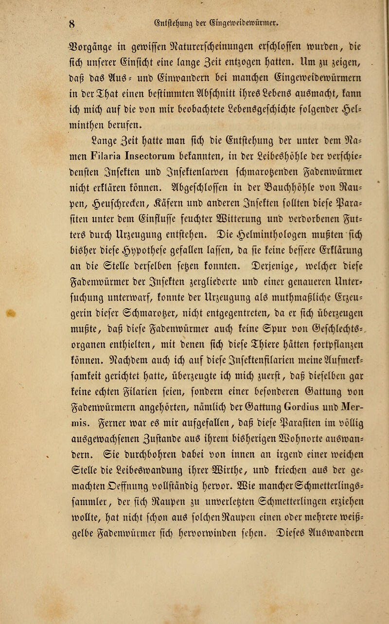 Vorgänge in geroiffen ^aturerfdjeinungen erfcfyloffen rourben, feie fict) unferer (§inftd)t eine lange 3?it entjogen Ratten. Um ju zeigen, ba| baS Slu0 - unb (Sinroanbern bei mannen (Singeroeibenmrmern in ber£fjat einen befttmmten2lbfd)nitt tfyreößebenS augmacfyt, fann ict) mid) auf bie tton mir beobachtete Sebenögefcfyicfyte folgenber QtU mintljen berufen. Sänge 3eit fyattt man ftct) bie (5'ntfter)ung ber unter bem 9?a= men Filaria Insectorum befannten, in ber 2eibe6r)ör)(e ber t»erfd)ie= benften Snfeften unb 3nfeftentaröen fcfymarofjenben gabemvürmer nicfyt erklären fönnen. 5lbgefd)loffen in ber 53auc^r)ör)le öon 9?au= pen, ,£>eufd)recfen, Käfern unb anberen Snfeften f Otiten biefe $ara- fiten unter bem (Sinfiuffe feuchter Witterung unb tterborbenen %uU terö burct) Urzeugung entfielen. 2)ie «$petmintr)ofogen mußten ftct) 6iöt>er biefe .gjtypotfyefe gefallen laffen, ba fte feine beffere (Srflärung an bie Stelle berfelben fe£en fonnten. IDerjenige, welcher biefe gabennmrmer ber ^nfeften jerglieberte unb einer genaueren Unter» fuct)ung unterroarf, fonnte ber Urzeugung als mutr)maf3lid)e (Srjeu- gerin biefer (Scfymarofjer, nid)t entgegentreten, ba er fiel) überzeugen mufte, baf? biefe gabenroürmer auet) leine (Spur öon ®efd)fect)t6s organen enthielten, mit benen ftct) biefe Sljiere Ratten fortpflanzen fönnen. 9?ad)bem auet) ict) auf biefe Snfeftenfilarien meine 5tufmerf= famfeit gerichtet t)atte, überzeugte ict) mict) juerfl, bafi biefelben gar feine eckten Filarien feien, fonbern einer befonberen ©attung tton gabenroürmern angehörten, nämlict; ber ©attung Gordius unbMer- mis. gerner roar eö mir aufgefallen, baß biefe ^arajtten im völlig auggevoacfyfenen 3uftanbe au3 it)rem bisherigen 2Öot)norte au6tt»an= bem. <Ste burct)bot)ren babei son innen an irgenb einer roeid)en (Stelle bie SeibeSroanbung tl)rer 3Birtr)e, unb frieden auö ber ge= machten Depung ttoliftänbig r)ert>or. 9ßie mancher ©ct)metterfing6= fammter, ber ficf> Raupen zu unterlegten (Schmetterlingen erstehen wollte, r)at nid)t fct)on auö folgen Raupen einen ober mehrere tt)eif^ gelbe gabennuinner fid) r)ert>orttnnben fe^cn. 2)iefe6 2(u6wanbern