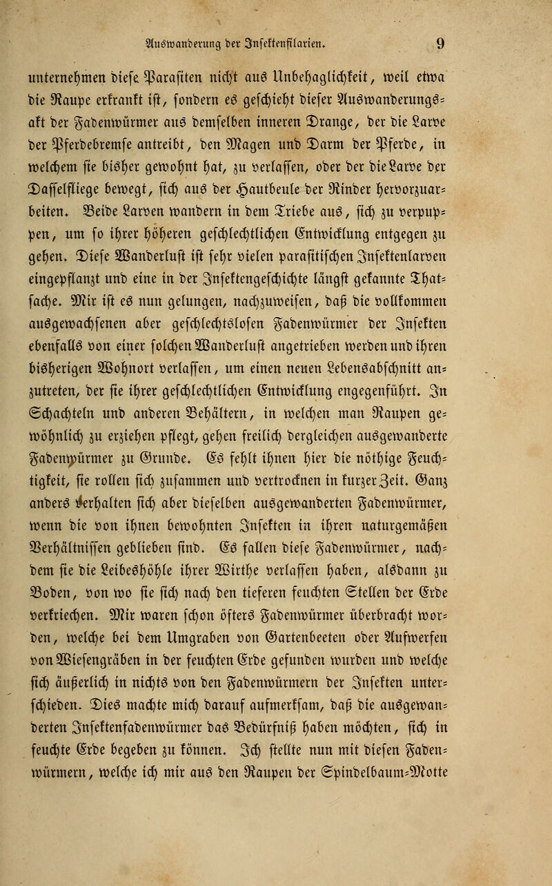 unternehmen bicfe ^araftten nicl)t au6 Unbef)aglid)feit, weit etwa feie Staupe erfranft ift, fonbern e6 gefcfyiefyt btefer 2lu6wanberungö= aft ber gabenwürmer aus bemfelben inneren Ü)range, ber bie Sartte ber ^Pferbebremfe antreibt, ben 9ftagen unb 2) arm ber $ferbe, in welchem fte bisher gewohnt r)at, ju üerlaffen, ober ber bieSaroe ber £)affelfliege bewegt, ftd) au6 ber .fjautbeule ber 9tinber f)erüorjuar= betten* 33eibe Saroen wanbern in bem triebe au3, ftd) ju oerpup* pen, um fo tf)ret twfyeren gefdjfecfytiidjen (Sntwidlung entgegen 51t ger)em 2)iefe SBanberlufi ift fefyr öieten parafttifcfyen Snfeftenlaroen eingepflanzt unb eine in ber 3nfeftengefd}id)te längft gefannte Jr)at- facfye. Wlix ift eö nun gelungen, nad)suweifen, baf bie üotlfommen au6gewad)fenen aber gefd)fed)t3lofen gabenwürmer ber Snfeften ebenfalls oon einer foldjen 2Banbertuft angetrieben werben unb ifyren bi6f)ertgen 3Bor)nort oerlaffen, um einen neuen SebenSabfcr)nitt an= jutreten, ber fte it)rer gefd)led)tlid)en (Sntwitfhing engegenfüfjrt. 3n €>d)acr)tetn unb anberen 33er)cütern, in welken man Raupen ge= wöfyntid) $u erjier)en pflegt, gefyen freiließ bergletctjen auggewanberte gabenwürmer ju ©runbe. (§3 fefylt ir)nen f)ier bie nötige geud)= tigfeit, fte rotten ftd) jufammen unb oertroefnen in fur$er3eit. @anj anberei &rr)alten ftet) aber biefelben au6gewanberten gabenwürmer, wenn bie üon it)nen bewot)nten Snfeften in ir)ren naturgemäßen 2Sert)ci(tniffen geblieben ftnb. @ö fallen biefe $abenwürmer, nad)= bem fte bie 8eibe6f)ör)(e ir)rer 2ßtrtr)e oerfaffen r)aben, aisbann ju S3oben, öon ioo fte ftd) nad) ben tieferen feuchten Stellen ber (Srbe tterfrtecfyen. S0?ir waren fd)on öfters gabenwürmer überbract)t wor* ben, welche bei bem Umgraben oon ©artenbeeten ober Stufwerfen ttonSBiefengräben in ber feuchten (Srbe gefunben würben unb weld)e ftd) auf erlief) in nicfytö oon ben gabenwürmem ber 3nfe!ten unter* fd)ieben. 2)te8 machte mid) barauf aufmerffam, bafj bie auSgewan* berten Snfeltenfabenwürmer baö SBebürfnifj tjaben möchten, ftd) in feuchte (Srbe begeben ju fonnen. 3d) ftettte nun mit biefen gaben* Würmern, welche idj mir aus ben Raupen ber <Spinbetbaum*üftotte