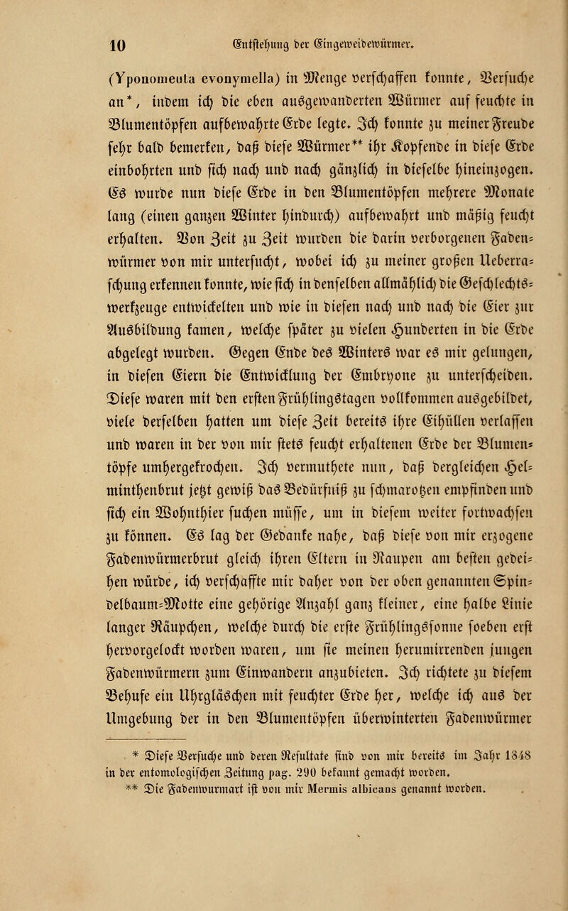 (Yponomeuta evonymella) in Selige oerfd)affen fonnte, SSerfudje an*, inbem ict) t)ie eben auögewanberten SBürmer auf feuchte in Blumentöpfen aufbewahrte (Srbe legte. 3cfy fonnte ju meiner greube fefyr balb bemerfen, bajj biefe SBürmer** if>r Äopfenbe in biefe @rbe einbohrten unb ftd) nad) unb nad) gän^lid) in biefelbe fyineinjogen. (£$ würbe nun biefe (Srbe in ben Blumentöpfen mehrere 9J?onate lang (einen ganzen 2Binter fyinburcf;) aufbewahrt unb mäßig feucht erhalten» 93on Seit ju 3eit würben bie barin verborgenen gaben= Würmer oon mir unterfudjt, wobei id) ju meiner großen Ueberra* fcfyung erfennen fonnte, wie ftcf) inbenfetben ailmär)lid) bie © efd)led)t3= werfjeuge entwitfelten unb wk in biefen nad) unb nad) bie (Sier jur Sluöbilbung famen, welche fpäter ju oielen ^unberten in bie (Srbe abgelegt würben, ©egen (Snbe beö Sßinterö war e3 mir gelungen, in biefen (Eiern bie Gmtwitflung ber (Smbn;one ju unterfdjeiben. £>iefe waren mit ben erftengrül)(ingötagen oollfommenauögebilbet, oiele berfelben Ratten um biefe 3^it bereits ifyre (Simulien oerlaffen unb waren in ber oon mir ftetö feud)t erhaltenen (Srbe ber Blumen« topfe umfyergefrocfyen. 3d) »ermüdete nun, ba$ bergleid)en ^el- mintr)enbrut je£t gewiß baöBebürfniß ju fd)maro£en empfinbenunb fiü) ein 2Botmtl)ier fucfyen muffe, um in biefem weiter fortwacfyfen ju fönnen. @6 lag ber ©ebanfe nar)e, baß biefe oon mir erlogene gabenwürmerbrut gfetd) iljren (Sltern in Raupen am beften gebeU r)en würbe, id) öerfct)affte mir bal)er oon ber oben genannten©ptn= belbaum=9ftotte eine gehörige Slnjafjt ganj fleiner, eine r)albe Sinie langer Siäupdjen, welche burd) bie erfte $rül)ling6fonne foeben erft fyeroorgelotft worben waren, um fie meinen r)erumirrenben jungen gabenwürmern jum (Sinwanbem anzubieten. 3er; richtete ju biefem Berufe ein Ur)rglcigd)en mit feud)ter @rbe r)er, welche id) au£ ber Umgebung ber in ben Blumentöpfen überwinterten gabenwürmer * ©iefe aSerfucfye unb beren DcefuUate ftub »on mit bereits im Saljr 13-48 in ber entomolegifcljien 3eitung pag. 290 befemnt gemacht toorben. ** Sie gabentourmart iji ttou mir Mermis albicans genannt toerben.