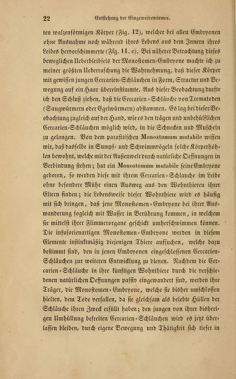 ten wellenförmigen Körper (gig. 12), weldjer bei allen (Smbrtyoncn ol)ne Slugnaljme nod) wär)renb if)reö SebenS au6 bem Innern il)reS 8et6e6 fyerflorfdjimmerte (gig. 11. c). Bei näherer Betrachtung biefeg beweglid)enUeberbleibfelö ber9J?onoftomen=(Smbrt)one mad)te ict) ju meiner größten Ueberrafd)ung bie 2Bal)rnel)mung, bap biefer Körper mit gewiffen jungen (Sercarien=(£cr)lciud)en in $orm, Structur unb 9Se= wegung auf ein^aar übereinftimmte. Slu6 biefer Beobachtung burfte id) ben@d)Utf sieben, baf bie(£ercariens(2d)Icuid)e üon£rematoben (©augwürmernober(5gelwürmern)abftammcn. (£$ lag bei biefer Be= obact)tung jugteid) auf ber ^anb, wie eö ben trägen unb unber)ü(f(id)cn (Sercarien=<Sd)fäud)en mög(id) wirb, in bie (5d)netfen unb 9Jiufd)eln ^u gelangen. Bon bem parafttifd)en Monostomum mutabile wiffen wir, baf bagfelbe in@umpf= unb (Schwimmvögeln foldje Jtörperr)ör); (enbewoljnt, welche mit ber Außenwelt burd) natürtid)eDejtnungcn in Berbinbung fteften; fyat ein Monostomum mulabile feine (§mbri)one geboren, fo werben biefe mit ifyrcm @ercarien*Sd)laud)e im Seibe ofyne befonbere 9ftüf)e einen SluSweg auö ben 2Bol)ntl)icren ifyrer (Sltern finben; bie 2eben6weife biefer 2Bot)ntr)iere wirb eö fjäuftg mit ftct> bringen, baf? jene 9J?onoftomen = (Smbr9one bei ifyrer Suis?; wanberung fogleid) mit SBaffer in Berührung fommeu, in welchem fte mittelft il)rer glimmerorgane gefd)idt umljerfcfywimmen fönnen. 3Me infuforienartigen 5D?onoftomen = (5mbri;one werben in biefem Elemente inftinltinäpig diejenigen £t)iere auffud)en, welche beuu beftimmt ftnb, ben in jenen (Smbrttonen eingefd)foffenen (Sercarien* ©d)täud)en pr weiteren (Sntwidlung ju bienen. 9kd)bem bie @er* carien = (5d)(ciucr)e in it)re lünftigen 2öoi)ntt)tere burd) bie fcerfcfyie* benen natürlichen Deffnungcn pafft» eingewanbert ftnb, werben tr)re Präger, bie 9J?onoftomen = (S'mbrfyone, weld)e fte bisher umfcfyfoffcn fjielten, bem £obe üerfallen, ba fte gleid)fam al$ belebte füllen ber ©d)läud)e iljren ßweef erfüllt r)aben; ben jungen t>on il)rer biör)eri= gen Umhüllung befreiten (£ercarien = @d)läucr)en wirb eS je^t über- taffen bleiben/ burd) eigene Bewegung unb £r)ätigfeit ftd) tiefer in