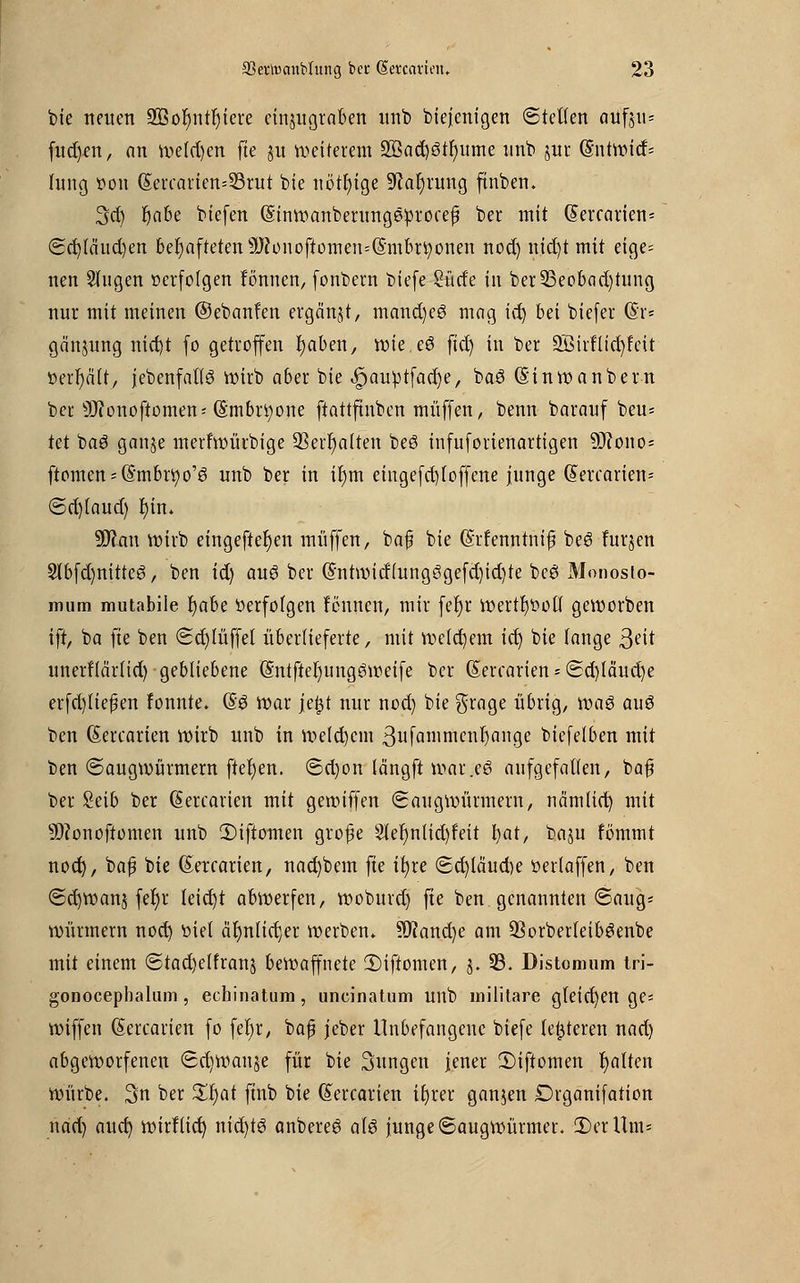 feie neuen äBofyntfytere einzugraben unb biejenigen ©teilen atffgu« fud)en, an wefd)en fte ju weiterem 2Bad)3tr;ume unb utr G?ntwirf= hing von (Sercarien=23rut bie nötige 9cal)rung finben. 3d) fjabe biefen ©inwanberungeprocefi ber mit (5ercarien< ©d)(äud)en behafteten sJJ?onoftomen=(Smbn)onen nod) nid)t mit eige- nen Singen »erfolgen fönnen, fonbern biefe Surfe in ber23eobad)tung nur mit meinen ©ebanfen ergänzt, mand)e3 mag idj bei biefer ($r* gänjung nid)t fo getroffen fyaben, tote. cö fiel; in ber 2Btrfltd)feit »erhält, jebenfaflg wirb aber bie <£>au^tfad)e, ba6 (Sinwanbern ber ^onoftomen; ©mbr^one ftattftnben muffen, benn barauf beu* kt baö ganje merfwürbige 93err)a(ten beß infuforienartigen Sfftowo- ftomen^S'mbrtjo'ö unb ber in ir)m eingefd)Ioffene junge Q>ercarien= ©d)(aud) f)in* üflan wirb eingeftefjen muffen, baf bie (Srfenntnif beö lurjen Slbfd)nittc3, ben ii) au$ ber @ntwitf(ungögefd)id)te bee> Monosio- imim mutabile l)abe »erfolgen lernten, mir fefyr wertvoll geworben tft, ba fte ben ©rf)Iüffet überlieferte, mit welchem ic^ bie fange 3ett unerHärHd) gebliebene @ntfter)ung6weife ber Gtercarien * ©d)Iäud)e erfd)Iiepen fonnte. (Ss war je|$t nur nod) bie grage übrig, \va$ aus ben ßercarien wirb unb in Weld)em ßufa^nicntjange biefelben mit ben ©augwürmern ftel)en. ©d)on längft war.eö aufgefallen, ba£ ber Seib ber dercarien mit gewiffen ©augwürmern, nämiiet) mit Sftonoftomen unb 2)iftomen grofe 2lel)nUd)feit bat, baju fbmmt nod), ba£ bie (Eetcarien, nad)bem fte ifyre ©d)läud)e üerlaffen, ben ©d)wanj fet)r leietjt abwerfen, woburd) fte ben genannten ©aug- Würmern nod) tiiet är)n(id)er werben* ?Kand)e am 33orberteib3enbe mit einem ©tad)elfranj bewaffnete 2)iftomen, j. 23. Distomum tri- gonocephalum, echinatum, uncinatum unb militare gleichen ge* wiffen Gtercarien fo fefyr, baß jeber Unbefangene biefe letzteren nad) abgeworfenen ©d)Wanje für bie Sungen jener 2)iftomen Ratten würbe. 3n ber Xfyat ftnb bie (Sercarien ifyrer ganjen Drganifation nad) aud) wirl(id) nidjtö anbereö a\$ junge ©augwürmer. iDerllm-