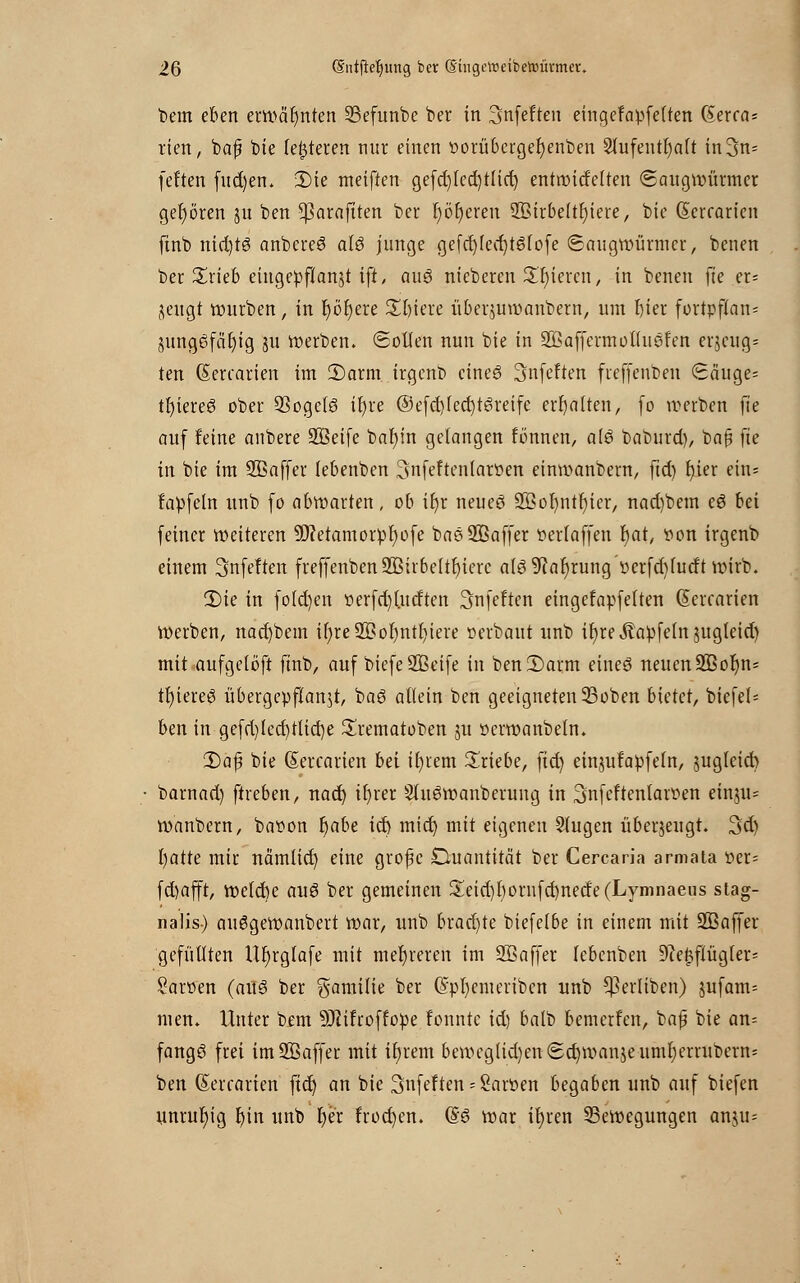 bem eben erwähnten S3efunbe bet in Snfeften eingefapfelten (Serras rien, baß bie festeren nur einen porübergetjenben 9lufeutl)alt in3n= feiten fud)en. 2)ie meiften gefcl)(ed)tlid) entmicfelten (Saugwütmer geboren $u ben ^araftten ber r)öt)eren SBtrbeltt)iere, bic (Serratien finb nichts anbetet als junge gefd)fed)tSfofe ©augtoürmer, benen ber Xxkb eingepflanzt ift, aus nieteten gieren, in benen fte et= fleugt würben / in I)ör)ere £ljiere übetjuroanbetn, um biet fottpflan= jungSfciljig flu werben. (Sollen nun bie in SBaffermoKuSfen erzeug» ten (Serratien im 2)arm irgeno eines Snfeften fieffenbeu (£äuge= tfyieteS ober SSogelS ifyte @efd)led)tSreife erhalten, (0 werben fte auf feine anbete SBeife bafyin gelangen fönnen, als baburd), ba§ fte in bie im Sßaffet febenben SnfeftentatPen einwanbern, ftd) t)ier ein* fapfeln unb fo abwarten, ob ifyr neues SBor)ntr)ier, nad)bem eS bei feiner weiteren ÜJfetamorpfwfe baö Sßaffet Perlaffen t)at, von irgenb einem 3nfe!ten freffenbenSBirbeltbierc als ^aljrung pctfd)ludt wirb. 3)ie in fofd)en Perfd)(utften ^nfeften eingefapfelten (Setearien Werben, nad)bem ir)re2Bo^ntf)iere verbaut unb ifytevftapfeln flugleid) mit aufgelöft finb, auf biefe SBeife in ben 2) arm eines neuen SBofm* tr)iereS übergepflan$t, baS allein ben geeigneten 23oben bietet, biefel= ben in gefd)led)rlid)e £rematoben flu Petwanbeln. 2)af bie (Setratten bei il)iem triebe, ftd) eutflufapfeln, flugleid) barnad) ftreben, nad) il)rer SluSwanberung in 3nfeftentatPen emju* wanbern, bapon i)abe id) mid) mit eigenen Singen überfleugt. 3d) fyatte mir nämlicf) eine grofc Quantität ber Cercaria armata Per= fd)afft, welcbe auS bet gemeinen £eid)lwrnfd)ned'e(Lyninaeus stag- nalis) auSgewanbett wat, unb bxad)te biefefbe in einem mit Sßaffet gefüllten U^rglafe mit mehreren im SB äff er lebenben 9?e$flüg(et= SatPen (aus ber gamilie ber (Spljemetiben unb ^etliben) jufam= men. Unter bem 9JJifroffope fonntc id) balb bemerfen, bafji bie an= fangS frei imSBaffer mit ifjrem beweglid)en(5d)wanfleunil)errubera: ben (Serratien ftd) an bie ^nfeften - Sarpen begaben unb auf biefen unruhig r)in unb \)'ix frod)en. (SS wat if)ten Bewegungen anflu=