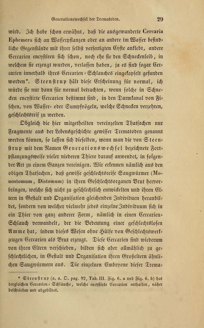 Wirb. 3d) rjabe fcfyon erwähnt, bajj bie auggewanberte Cercaria Ephemera ftdj an SBaffetpftanjen ober an anbere im Sßaffer 6eftnb- ttdje ©egenftänbe mit tfjier felbft verfertigten (Styfte anliefet, anbere Gtercarien enctyftiren ftct) fcfyon, nod) er)e fte ben ©d)nedenteib, in welchem fte erzeugt würben, verlaffen r)aben, ja eö finb fogar (Ser* carien innerhalb tt)reö (Sercariett*<5cr)laucbe3 eingefa'pfeft gefunben worben*. ©teenftruv t)äft biefe (§rfet)eimmg für normal, tct) würbe fte nur bann für normal betrachten, wenn folcr)e in <Sd)ne- cfen enctyftirte (Sercarien beftimmt finb, in ben ©armfanal von %U fctjen, von SBaffer* ober (Sumpfvögeln, welche ©dmecfen verjerjren, gefcfylecfytSretf jn werben. Dbgteid) bie t)tev mitgeteilten vereinzelten £r)atfad)en nur Fragmente au6 ber 2ebenggefcr)icr)te gewiffer Srematoben genannt werben formen, fo laffen fiel) biefetben, wenn man bie von <5teen= ft ruv mit bem tarnen ©enerationeweefjfel bezeichnete gort* »flanjungSweife vieler nieberen £f)iere barauf anwenbet, in folgen* ber §lrt ju einem ©anjen vereinigen. 2Bir erlennen nämltcr) aus ben obigen $I)atfacbcn, baf? gewiffe gefd)lect)töreife (Saugwürmer (Mo- nostomum, Distomum) in tt)ren ©efcf)lect)tgorganen IBrut Fjervor* bringen, welche ftd) nid)t $u gefd)led)t(icr) entwicfelten unb tt)ren &U tern in ©eftalt unb Drganifation gleidjenben Snbivibuen r)eranbif= bet, fonbern von welcher vielmehr jebeS einzelneSnbiötbuum ftd) in ein £f)ier von gan§ anberer $orm, nämlid) in einen Qiercarien* ©d)laud) verwanbelt, ber bie 53ebeutung einer gefd)lecl)t6tofen Slmme fyat, inbem biefeö SBefen or)ne ^ütfe von ©efd)led)töwerf* jeugen (Sercarien al§ 33rut erzeugt. fDiefe (Sercarien finb wieberum von it)ren (Sttern verfd)ieben, bilben ftd) aber atlmär)licr) §u ge= fd)led)ttid)en, in ©eftalt unb Drganifation ifyren ©rofeltern är)nli= d)m (Saugwürmern au6. 3)ie einzelnen (Smbrtyone biefer Srema* * ©teenfltu») (a. a. £>. pag. 92, Tab.III. gig. 6. a unb Big. 6» b) f)itt bergletdjen (Setccmen* ©djläudje, luelcfje encfyftivte Sevccmen entsaften, nä^er befc^vieben unb aBgebilbet.