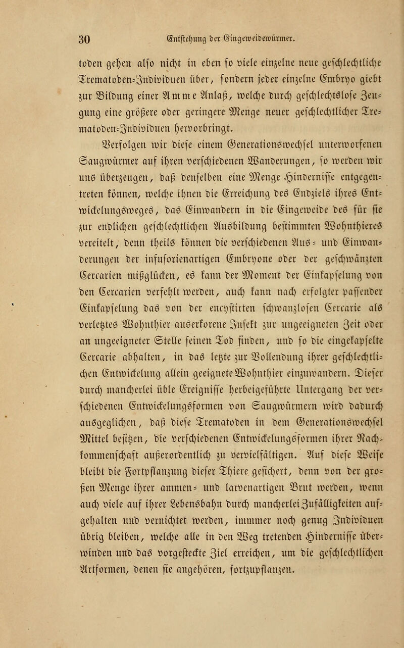 toten gelten alfo nid)t in eben fo viele einzelne neue gefd)led)tttd)e Srematoben^nbivibuen über, fonbern jeber einzelne (Smbrfyo giebt §ur SSitbung einer 21mme Stnlafü, welche burd) gefd)(ed)t6tofe 3eu= gung eine größere ober geringere s)J?enge neuer gefd)led)tlid)er £re* matoben=3nbtvibuen hervorbringt. Verfolgen wir biefe einem ©enerationöwecfyfel unterworfenen ©augwürmer auf ir)ren verfd)iebenen üffianberungen, fo werben wir unö überzeugen, baß benfeiben eine 9J?enge ^inDerniffe entgegen; treten fönnen, tt>eicf)e il)nen bie @rreid)ung beö @nb$ielg il)re6 (§nt= witfc(unggwege3, baS (Sinwanbern in bie (E'ingeweit>e beö für fte jur enblictjen gefd)(ed)tlid)en 2lu3bilbung befttmmten 2Bot)ntt)tereö vereitelt, benn trjeilö fönnen bie verfd)iebenen Siuö- unb (Sinnoait* Gerungen ber infuforiennrtigen (Smbrtyone ober ber gefd)wän$ten (Terrarien mißglüden, eö fann ber Moment ber (Sinfavfelung von ben (Sercarien »erfef)(t werben, aud) fann nad) erfolgter vaffenber (Sinfavfelung baö von ber ena;ftitten fd)wanjlofen (Sercarie a(ö verte$te£ 2ßol)ntt)ier auöerforene Snfeft jur ungeeigneten $ät ober an ungeeigneter ©teile feinen £ob ftnben, unb fo bie eingefavfelte (Sercarie abgalten, in baö le£te $ur 33otlenbung if)rer gefd)led)tli~ d)en (Sntwidelung allein geeignete 9Bor)ntr)ter einjuwanbern. 2)iefer burd) mancherlei üble (Sreigniffe herbeigeführte Untergang ber ver* fd)iebenen @ntwidelung6formen von ©augwürmern wirb baburd) ausgeglichen, baß biefe Srematoben in bem ©enerationöwecfyfel Mittel befreit, bie verfd)iebenen (Sntwidetunggfo raten it)rer 9iad)- fommenfcrjaft außerorbentlid) ju vervielfältigen. 5luf biefe SQSeife bleibt bie gortvflanjung biefer Spiere geftdjcrt, benn Von ber gro* ßen 9)?enge tt)rer ammen* unb larvenartigen 23rut werben, wenn aud) viele auf il)rer Sebengbatjn burd; mand)erlei3ufättigfeiten auf= gehalten unb vernichtet werben, immmer nod) genug ^nbivibuen übrig bleiben, weld)e alle in ben 2ßeg tretenben ^inberniffe über* winben unb baö vorgeftedte ßiel erreid)en, um bie gefd)(ed)tlid)en $lrtformen, benen fte angehören, fortjuvflan^etu