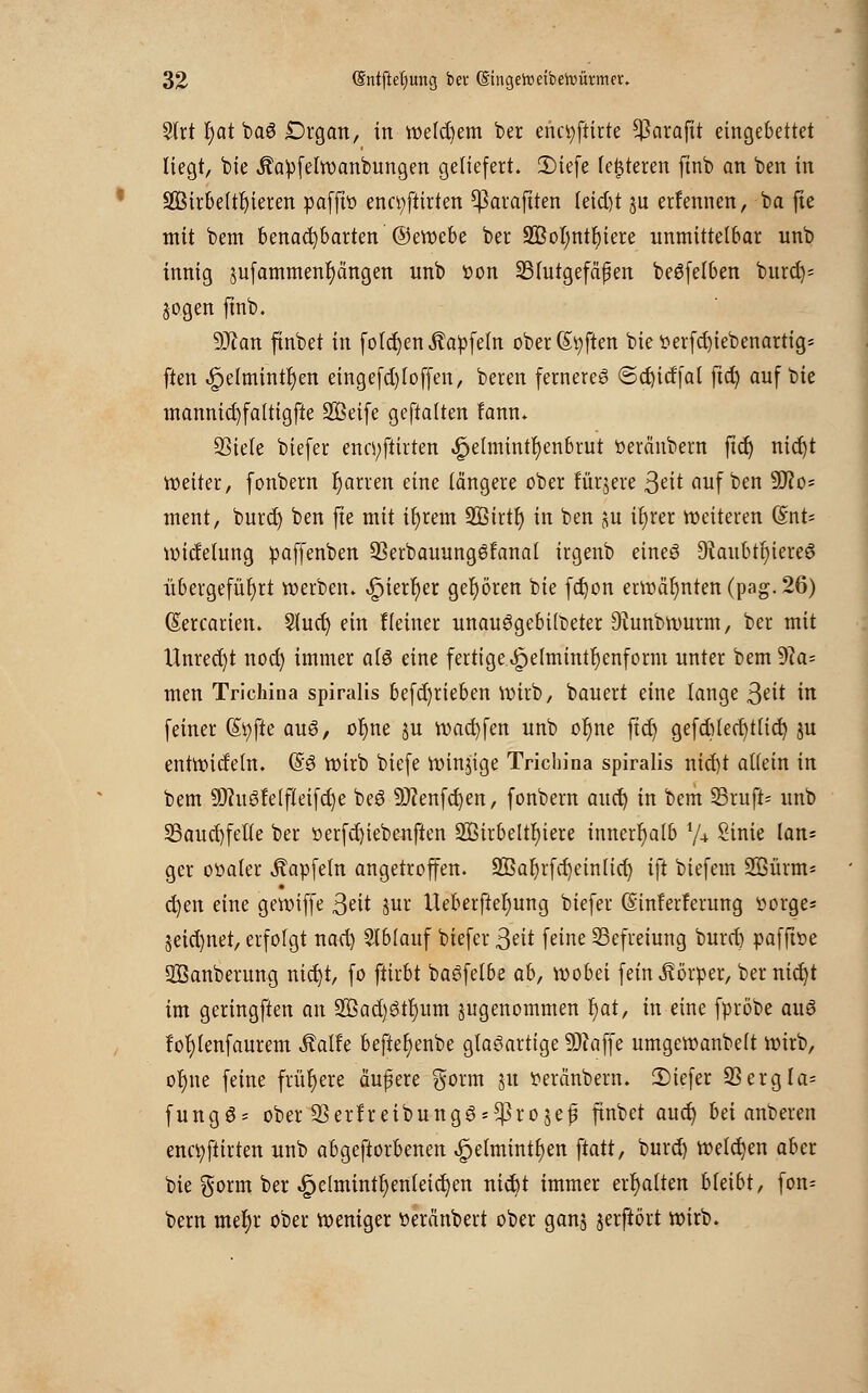 Strt r)at ba3 Drgan, in welkem ber enctyftirte $arafit eingebettet liegt, bie Äapfelwanbungen geliefert. 2)iefe (enteren ftnb an ben in SQSirbelt^teren paffw enctyftirten ^ßaraftten (eid)t ju erfennen, ba fte mit bem benachbarten ©ewebe ber 2Bol)ntl)iere unmittelbar unb innig sufammenfyangen unb Pon SBIutgefäfert beSfelben burd)« jogen ftnb. 9J?an ftnbet in folgen Äapfeln oberßpften bietterfcfyiebenartig* ften ^elmintf)en eingefd)f offen, beren fernereg ©cfjidfal ftd) auf bie mannid)fa(tigfte Söeife geftalten lann. SSiele biefer enn;ftirten ^ehnintf)enbrut üeränbern ftcJ) nidjt weiter, fonbern fjarren eine längere ober fürjere 3^it auf ben üfto* ment, burd) ben fte mit ifyrem 2Birtfj in ben ju if)rer weiteren (Snt- widelung paffenben 93erbauung6fanal irgenb eines 9iaubti)iere3 übergeführt werben. <£jierr)er gehören bie fdjon erwähnten (pag. 26) (Sercarien. Slud) ein Keiner unauggebüt>eter Diunbwurm, ber mit Unrecht nod) immer alö eine fertige i*pehnintr)enform unter bem 9ia= men Trichina spiralis befd)rieben wirb, bauert eine lange ßeit in feiner (Styfte au$, oljne ju warfen unb or)ne ftd) gefd)led)t(id) ju entwideln. (§6 wirb biefe windige Triebina spiralis nid)t allein in bem 9)m3felfteifd)e beö 9J?enfd)en, fonbern aud) in bem SrufiU unb 23aud)felle ber öerfdjiebenften 2ßirbeltr)iere innerhalb l/± Sinie lan= gcr oüaler Äpfeln angetroffen. ÜBafjrfcfjeinlicf) ift biefem 2Bürm= d)en eine gewiffe 3eit jur Ueberftefyung biefer (Sinferferung üorge^ 3eid)ttet, erfolgt nad) Ablauf biefer 3eit feine Befreiung burd) pafffoe SBanberung nid)t, fo ftirbt baöfelbe ab, wobei fein Körper, ber nid)t im geringften an 2Bad)ötf)um ^genommen f)at, in eine fpröbe auö f'oljlenfaurem Äalfe befte^enbe glasartige ÜÄaffe umgewanbelt wirb, oljne feine frühere äufere $orm ju Peränbern. 2)iefer 93ergIa= fungö- ober üBerfreibungSs^rojefi ftnbet aud) bei anberen enctyfiirten unb abgeworbenen £elmintl)en ftatt, burd) welchen aber bie gorm ber ^elmintl;enleic^en nid)t immer erhalten bkibt, fon= bem mefjr ober weniger üeränbert ober ganj jerftört wirb.