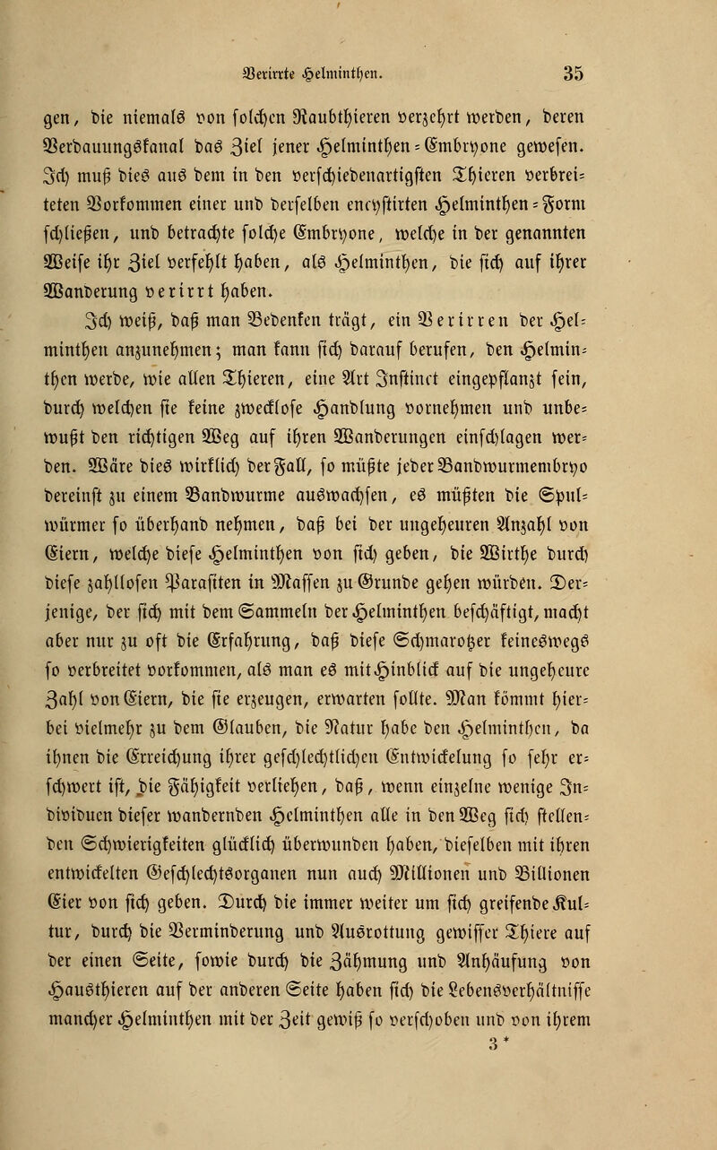 gen, bie niemals t>on folgen 9taubtf)ieren öerjeljrt werben, beren SSerbauungSfanal baö 3^f jener «fpelmintfyen^mbrtyone gewefen. 3d) muß bieö au6 bem in ben »erfd)iebenartigften ^fjieren t?er6rei= teten 93orrommen einer unb berfelben enc^ftirten ,£)e(mintr)en - $orm fd)ließen, unb betrachte fold)e @mbn;one, welche in ber genannten SQBetfe iljr ßiü tterfeljlt Ijaben, alö .£elmintl)en, bie ftd) auf ir)rer SQSanberung »erirrt t)aben. 3d) it>eip/ baß man Sebenfen trägt, ein 93 er irren ber «£>el= minttjeu anjunet)men; man fann ftd) barauf berufen, ben ^eimin- tr)cn werbe, wie allen gieren, eine 2lrt Snftinct eingepflanzt fein, burd) welchen fte feine jwectlofe ^anblung »ernennten unb unbe= wüßt ben richtigen 3Beg auf iljren 2Banberungen einfd)tagen tt>er= ben. SBäre bieS wirflid) bergall, fo müßte jeberSBanbwurmembrtyo bereinft ju einem 33anbwurme au6wad)fen, eö müßten bie (Spul* Würmer fo überr)anb nehmen, baß bei ber ungeheuren Sln$at)l tton (Siern, weld)e biefe «ipelmintfyen tion ftd) geben, bie 9Btrtt)e burd) biefe jafytlofen ^3arafiten in Waffen ju ©runbe ger)en würben. 55er* jenige, ber ftd) mit bem (Sammeln ber ^elmintf)en befdjäftigr, mad)t aber nur ju oft bie (§rfar)rung, baß biefe <Sd)tnarof$er feineSwegö fo »erbreitet ttortommen, alö man eö mit^inblid auf bie ungeheure 3ar)( öon@iern, bie fte erzeugen, erwarten fotlte. 9SJ?an fömmt t)ier= bei ttielmer)r ju bem ©tauben, bie 9?atur t)abe ben ,£)elmintr)cn, ba ifynen bie (§rreid)ung it)rer gefd)ted)t(id)en (Sntwicfelung fo fer)r er= fd)wert ift, jpie gäfyigfeit »erliefen, baß, wenn einzelne wenige 3n= bhnbuen biefer wanbernben ^clmintl)en alle in benSBeg ftd) ftellen* ben (Sdjwierigfeiten glüdlid) überwunben Ijaben, biefelben mit ibren entwidelten @efd)led)tSorganen nun aud) Millionen unb ^Billionen <Sier üon ftd) geben. 2)urd) bie immer weiter um ftd) greifenbe MuU tur, burd) bie QSerminberung unb Ausrottung gewiffer Spiere auf ber einen «Seite, fowie burd) bie 3är)mung unb 2lnl)äufung son .£jau6tf)ieren auf ber anberen (Seite Ijaben ftd) bie Sebenöüerljcütntffe mancher ^elmintfjen mit ber 3^it gewiß fo »erfd)oben unb oon tljrem 3*