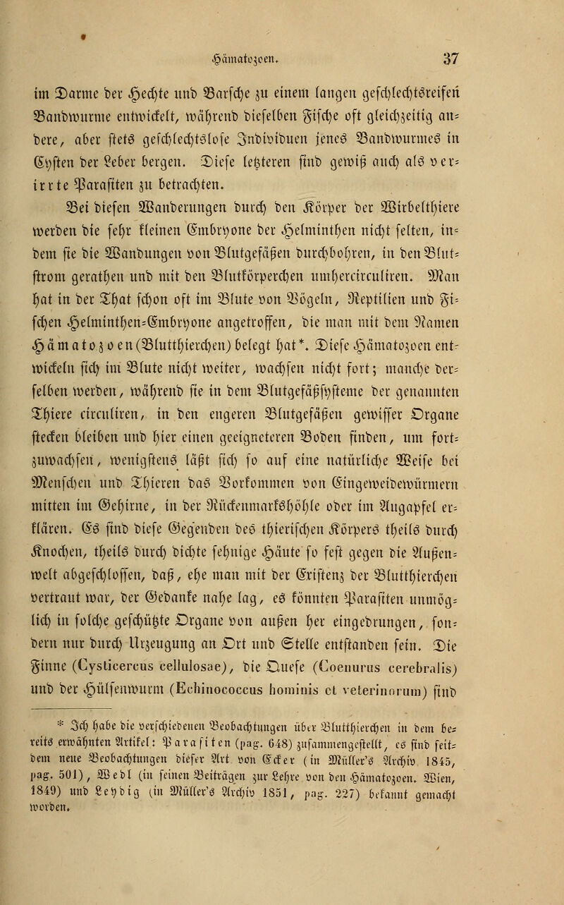 im 2)arme ber $ed)h unb 93arfd)e ju einem fancjen gefd)(ed)t3reiferi Sanbwurme entmitfeft, wäljreub biefetben gifd)e oft gfeid^ettig an= bere, aber ftetö gefcf)(ed)tölofe ^nbwibuen jenes 53anbwurme6 in (Soften ber Seber bergen. 3)iefe feisteren fmb gewif? and} als »er* irrte ^araftten ju betrachten. 55et btefen ^Säuberungen burd) ben Körper ber 2öirbe(tt)iere werben bie fef)r Heinen (§mbn;one ber ^elmint^en nid)t fetten, in? bem fte bie SBanbungcn tion ^Blutgefäßen burd)boI)ren, in benSBIut« ftrom geraten unb mit ben 23httförperd)en umfyetärcuUren. 9J?an r)at in ber £r)at fd)on oft im SMute »on Vögeln, Reptilien unb %i-- fct)en «£)efmintr)en=($:mbü)one angetroffen, bie man mit bem 9?amen ^ämatojoen(23futtf)ietd)en)befegt t;at*. 2)iefe^ämatojoen ent- widefn fid) im 33fute nid)t weiter, tuadjfen nid)t fort; mand)e ber- fefben werben, wär)renb fte in beut SBtutgefäffyfteme ber genannten Spiere circnfiren, in ben engeren SBfutgefäßen geroiffer Organe ftecfen bleiben unb r)ier einen geeigneteren ©oben ftnben, um fort= juwad)fen, wenigftenS faßt fid) fo auf eine natürfid)e Sßeife bei 9Renfd)en unb £()ieren ba3 33orfommen öon (Singeweibewürmern mitten im @ef)irne, in ber 9?üdenmarM)öf)(e ober im Sfugapfet er= ffären. (§6 finb biefe ©eg'enben bee tf)ierifd)en Körpers tfjeifs burd) J?nod)en, tfyeilS burd) bid)te fertige ipäute fo feft gegen bie Sfujjen* wett abgefd)loffen, bafj, et)e man mit ber (Sriflenj ber 33futtf)ierd)en öertraut war, ber ©ebanfe nar)e (ag, e$ fönnten ^araftten unmög^ fid) in fofd)e gefd)ü£te Drgane öon außen r)er eingebrungen, fori: beru nur burd) Urzeugung an £)rt unb 6tetfe entftanben fein. SDie ginne (Cysticercus cellulosae), bie Duefe (Coeuurus eerebralis) unb ber ^püffenmurm (Echinococcus hominis et veterinorum) finb * 3$ fja&e bie üerfc^iebenen Q3eobacf)tungen übet Shitttjtercijen in bem b& reit« errocifjnten »rufet: ^ara fiten (pag. 648) jufammengefteUt, c« ftnb \e\U bem neue 33ec6adjtungen biefer »rt »on (Ecfer (in mülefö »rrfji» 1845, pag. 50t), äüebl (in feinen Beiträgen ^ur 8ef)re üon ben £ämate$oen, Sßien, 1849) unb Setybig (in S^ütfer'ö »v'ci&tö 1851, pag. 227) befannt gemacht werben.