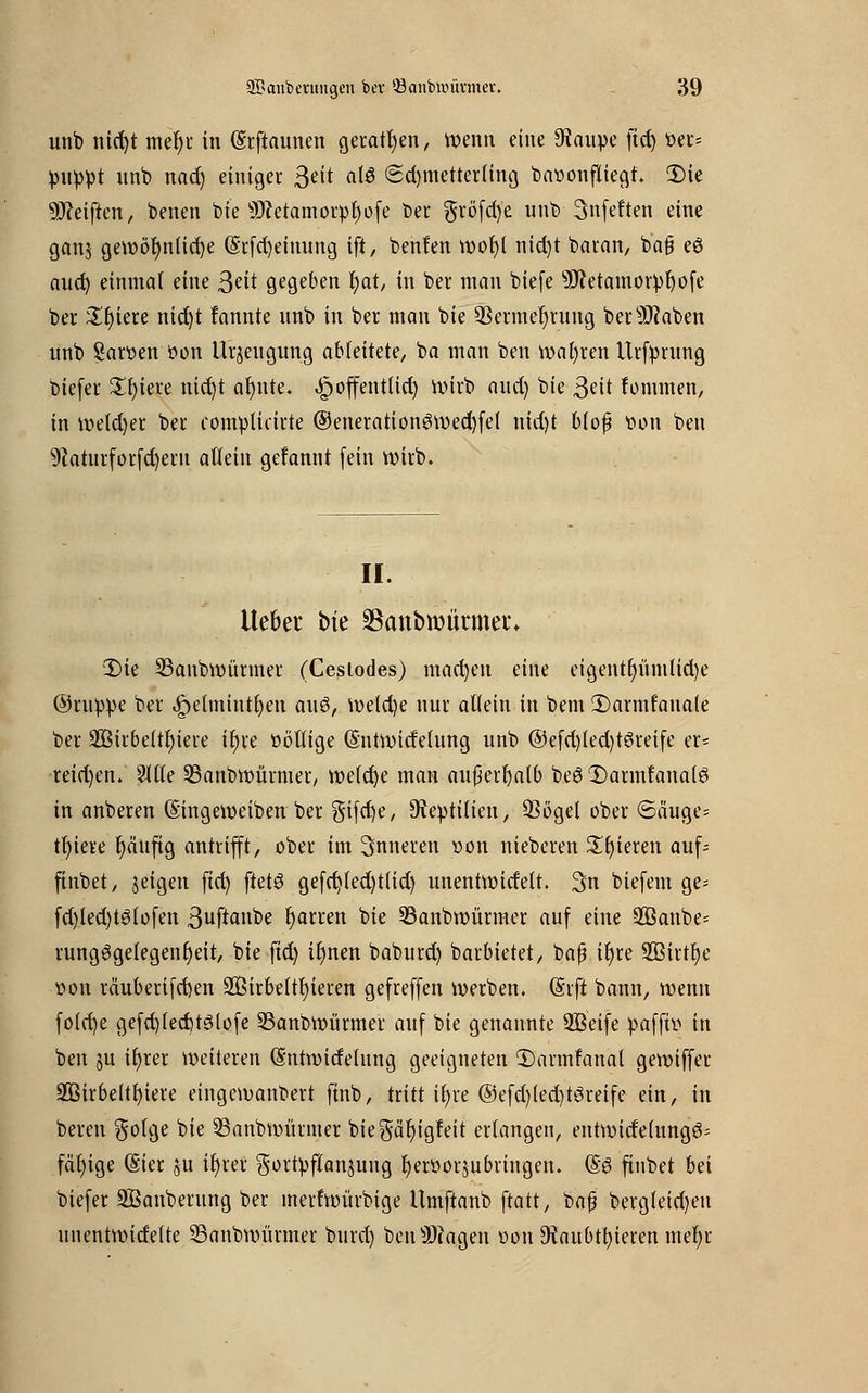 unb nid)t mer)r in (Srftaunen geraten, wenn eine 9taupe ftcf) üer= puppt unb nad) einiget 3^t alfi (Schmetterling bavonfliegt. 3)ie Reiften, betten bie ÜJcctamorpfjofe ber $röfd)e unb 3nfeften eine ganj gewöhnliche @rfd)einung ift, benlen wofyl nid)t baran, b'afj eö aucf) einmal eine 3eit gegeben t)at, in ber man biefe sIftetamorpl)ofe ber £t)iere nid)t fannte nnb in ber man bie 93ermer)rung bersJftaben unb Sargen tton Urzeugung ableitete, ba man ben wahren Urfprung biefer Sfyiete nic^t afynte. ^)offent(id) wirb aud) bie 3eit fontmen, in wetd)er ber complicirte ©enerationSwecfyfel nid)t blof tton ben 9caturforfd)etn allein gerannt (ein wirb. II. Ue&et bfe Skttbroürmer* 3)ie 33anbwürmer (Ceslodes) machen eine etgent^ümltdje ©nippe ber ^petmintljen auö, welche nur allein in bem 2)arinfauale ber 2Birbeltt)iere ir)re öbllige (Sntwicfelung unb @efd)led)t6reife er* reid)en. ?ltte SBanbwürmer, wetcfye man außerhalb beö 1)armfanalö in anberen (Singeweiben ber gifcfye, 9tepttlien, 33ögel ober ©äuge= tfyiere r)äujtg antrifft, ober im inneren »on nieberen Spieren auf; ftnbet, jeigen ftd) ftetö gefd)led)t(id) unentwitfett. 3n biefem ge= fd)led)t3lofett 3uftanbe r)arren bie 23anbwürmer auf eine $ßanbe= rung3gelegenr)eit, bie ftd) ir)nen baburd) barbietet, baß iljre 2BirtI)e t»on tduberifcfyen 2öirbeltr)ieren gefreffen werben. (Srft bann, wenn fotcr>e gefd)fed)t3(ofe 33anbwürmer auf bie genannte SBeife pafft» in ben §u if>ter weiteren (Sutwidelung geeigneten Thumfattal gewiffer 233irbe(tf)iete eingewanbert finb, tritt ifyve ©efd)(ed)töreife ein, in beren golge bie SSanbwürnter biegäljigfeit erlangen, entwidelungö= fähige (Sier ju ir)tet gortpftanjuttg fyeröorjubringen. @ö ftnbet bei biefer SBanberung ber merfwürbige Umftanb ftatt, baß bergleid)en unentwidette SBanbwürmer burd) betragen uon 9taubn)ieren mefr
