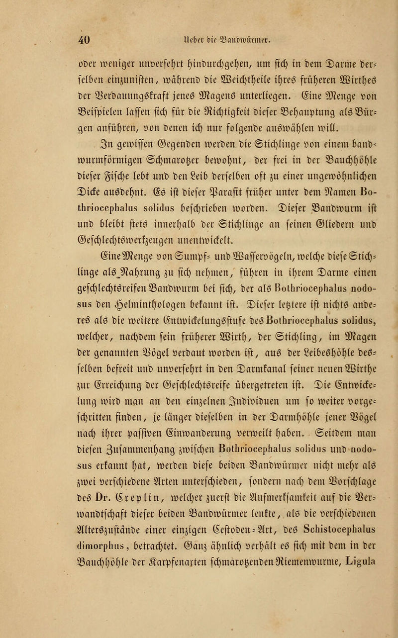 ober weniger unberfefyrt fHiiburd^gefyen, itm ftct) in bem 1)arme ber= felben einpmffen, wäfyrenb bie 2Beid)tr)ei(e il)re3 früheren SßirtfyeS ber ^erbauungSfraft jenes 9JJagenö unterliegen. (Sine Üftenge »on SBeifpieten Inffen ftd) für bie JHictjtigfeit biefer 33ef)auptung a(6 Bür- gen anführen, von benen icf) nnr folgenbe auswären Witt. 3n gewiffen ©egenben werben bie ©tid)(inge üon einem banb- wurmförmigen ©ct)maro£et bewohnt, ber frei in ber 23aud)r;ör)le biefer gifd)e lebt unb ben 2eib berfetben oft ju einer ungewöhnlichen 2)icfe auöbefynt. (Se ift biefer ^araftt früher unter bem tarnen Bo- thriocephalus solidus betrieben Würben. £>iefer 23anbwurm ift unb bleibt ftetö innerhalb ber ©ticfylinge an feinen ©liebem unb ©efcfylecfytöwerfVugen unentwicfeft. (Sine9J?enge r>on@umpf= unbffiaffenwgeln, weldje biefe@tid)= linge alöjftafjrung ju ftd) nehmen, führen in ihrem 3)arme einen gefcf)lecr)t3reifen SBanbwurm bei ftct), ber a(3 Boihriocephalus nodo- sus ben ^e(mintf)ologen befannt ift. £)iefer [entere ift nichts anbe= reo al$ bie weitere (Sntwicfelunggftufe beö Boihriocephalus solidus, welcher, nacbbem fein früherer SBirtlj, ber ©tidjling, im ÜJfagen ber genannten Qiöget Perbaut worben ift, auö ber SeibeSf)ör}(e beS* felben befreit unb unoerfefjrt in ben 2)armfanal feiner neuen 2ßirtr)e jur (S'rreicfyung ber @efd)(ed)t3reife übergetreten ift. Ü)ie (§ntwitfe= hing wirb man an ben einzelnen 3nbitnbuen um fo weiter oorge= fdritten ftnben, je länger biefelben in ber ^Darmfwfyle jener Q3ögel nad) ifyrer paffwen (Sinwanberung üerweilt fjaben. ©eitbem man biefen ßufammenfyang jwifcfyen Boihriocephalus solidus unb nodo- sus erfannt f)at, werben biefe beiben 23anbwürmer nicht mef)r als jwei tterfcfyiebene Slrten unterfcfyieben, fonbern nad) bem $orfch(age beS Dr. (Srepltn, we(d)er juerft bie Sutfmerffamfeit auf t>ie 93er= wanbtfchaft biefer beiben SBanbwürmer leufte, als bie t>erfcf)iebenen 2tlterS$uftänbe einer einjigen ßeftoben^rt, beS Schistocephalus dimorplms, betrachtet. ®an$ ähnlich, verhält eS ftd) mit bem in ber 53aud)()cf)le ber Äarpfenarten fd)maro§enbenDiiemenwurme, Ligula