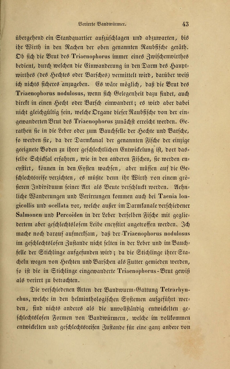 übergefyenb ein 6tanbquartier auf$ufd)tagen unb abzuwarten, bi6 ihr s235irtf> in ben 9?ad)en ber oben genannten 9iaubfifd)e gerate £)b fict) bie 23rut be3 Triaenophorus immer eineö 3wifcf)enwirtr)e6 bebient, burd) welchen bie (Sinwanberung in ben 2)arm beS |>aupt= wirtfyeg (be6 Rechtes ober 33arfd)e3) «ermittelt wirb, barüber weijj id) nid)t6 ftd)ere6 anzugeben. @8 wäre möglich, bafj bie 23rut beö Triaenophorus nodulosus, wenn fict) (Gelegenheit baju finbet, aud) bireft in einen ,£jecf;t ober 23arfd) einwanbert; e6 wirb aber babei uid)t gleichgültig fein, welche Drgane biefer 9iaubfifd)e oon ber ein* geroanberten 33rut beö Triaenophorus junäcbfi erreicht Werben. @e- ratfyen fte in bie Seber ober jum 23aud)fette ber ,£ed)te unb 33arfd)e, fo werben fte, ba ber 2)armlanal ber genannten gifche ber einzige geeignete 93oben gu tfjrer gefd)led)ttid)en (Sntwitfelung ift, bort bag= felbe <5d)idfal erfahren, wie in ben anberen ^ifcfyen, fte werben en* cfyftirt, fönnen in ben Soften wacbfen, aber muffen aufbie@e= fcblecfytereife oerjic^ten, eö müßte beim tJ>r SQStrtt) von einem grö- ßeren 3nbioibuum feiner Stet al3 S3eute »erfcfyfutft werben. 2lef)n= lid)e Söanberungen unb QSerirrungen fommen aud) hä Taenia lon- gicollis unb ocellata t»or, weld)e auf er im Darmfanale »erfcfyiebener Salmonen unb Percoiden in ber Seber berfelben $ifct)e mit geglie= bertem aber gefch(ed)t6lofem Seibe enctyftirt angetroffen werben. 3ct) mad)e nod) barauf aufmerffam, bajj ber'Triaenophorus nodulosus im gefcbjecr)tsfofen 3uftanbe nid)t feiten in ber Seber unb im 23aurf)= feile ber «Sticfylinge aufgefunben wirb; ba bie ©tid)linge ihrer ©ta= d)e(n wegen oon .Jpecfyten unb 23arfch>n al3$utter gemieben werben, fo ift bie in ©ticblinge eingewanberte Triaenophorus -S3rut gewiß als oerirrt ju betrachten. 3Me oerfchiebenen 5lrten ber 33anbwurm;©attung Tetrarhyn- chus, welche in ben f)etmintf)ologifd)en ©tyftemen aufgeführt wer= ben, ftnb nid)t6 anbereS aU bie unoollftänbig entwicfelten ge= fd)led)t6lofen formen oon Sßanbwürmem, welche im ooilfommen entwidelten unb gefcf;led)töreifen 3uftanbe für eine ganj anbere oon