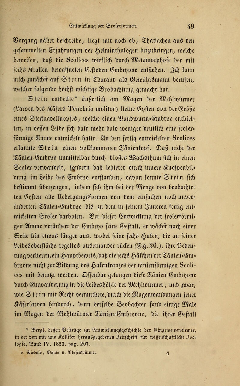 Vorgang nafyer befd)reibe, liegt mir nod) ob, £r)atfad)en auö ben gefammelten (§rfat)rungen ber «Spetmintljologen beizubringen, welcfye beweifen, bap tue Scolices wirflid) burd) sJftetamorpr)ofe bei mit fedjö Tratten bewaffneten (§eftoben=(§mbrfyone entfielen. 3dj fann mtd) sunäcjjft auf Stein in £l)aranb alö @ewäl)r6mann berufen, welcher folgenbe |öd)ft wichtige Beobachtung gemacht Ijat. (Stein entbedte* ä'ußerlicr) am 9Äagen Der 9J?el)twürmer (Sartten be6 Ääferö Tenebrio molitor) fleine Soften tton ber@röj1e eineö StednabelfrtopfeS, wetd)e einen 2Sanbwurm*(5;mbtt)o entr)ieU ten, in beffen Selbe fid) balb mefyr batb weniger beutlid) eine fco(er= förmige Stmme entwidelt fjatte. Sin ben fertig entnadelten Scolices erfannte (Stein einen üottfommenen Sänienfopf. 2)afj nicfyt ber Samen (§mbrt;o unmittelbar burd) blo$e$ 2Bad)6tr)um fid) in einen Scolex tterwanbelt, fpmbern baj? festerer burd) innere Änofpenbits bung im Seibe beö (Smbrfyo entftanben, baöon fonnte Stein fid) beftimmt überzeugen, inbem fid) ifyrn bei ber üftenge »on beobad)te= ten Soften alle Uebergangöformen t»on bem einfachen nod) nnt>er- änberten £änien=($mbn;o bis zu bem in feinem inneren fertig ent- nadelten Scolex- barboten. Bei biefer (Sntwidlung ber fcoterförmi= gen 5lmme tteränbert ber (Smbnjo feine ©eftalt, er wäd)ft nad) einer Seite r)in etwas länger auö, wobei feine fect)6 Jpafen, bie an feiner SeibeSoberflcicfye regellos auöeinanber rüden ($ig.26.), if)re35ebeu= tungöerlieren,ein^auptbemeiö,bapbiefed)ö^äfd)enber3;änien^*m= brtyone nid)t zurBilbung beö^afenfranjeöber tänienförmigen Scoli- ces mit benuist werben. Dffenbar gelangen biefe £änien=($:mbrtyone burct) (Sinwanberung in bie8eibe£r)öl)le ber 9M)lwürmer, unb jwar, wie Stein mit 9tect)t »ermutigte, burd) bie9J?agenwant>ungen jener Ääferlaröen fyinburd), benn berfelbe Beobachter fanb einige 9Me im 9Jcagen ber s3fter;lwürmer £amen=(Smbrtyone, bie it)rer ©eftalt * SSevgt. beffen Beiträge $ur (EntnMcffungögefdjicfyte ber (Singewetbeftürmer, in ber tton mir unb Äoflifer ^evauögegebenen 3eitfd)vift für »iffenfc^afttic^e 3oo= logie, 93anb IV. 1853. pag. 207. ». <Sie6oIb, Santo; u. 33fafenh>ünnet:. 4