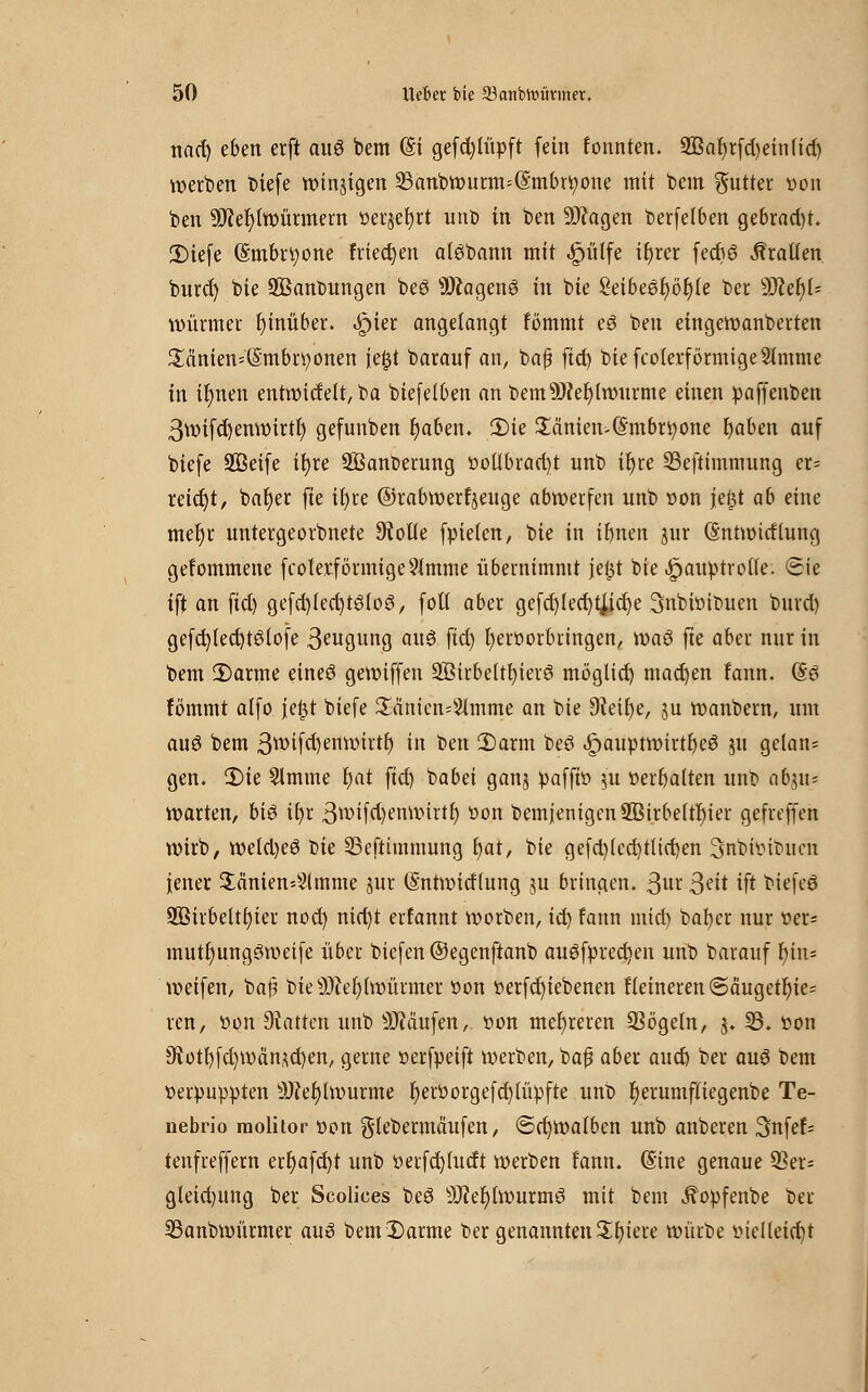 nact) eben erft aug bem (§i gefd)(üpft fein fonnten. 2Baf)rfd)ein(id) werben biefe winjigen 23anbwurm=(§mbrtyone mit bem Butter »on ben 9J?ef)lwürmern »erjefyrt uno in ben üDcagen berfe(6en gebracht. SDiefe (Smbrtyone frieden alöbann mit <£riilfe ifyrer fecbe? Prallen burd) bie 2Bant>ungen beö Üftagenö in bie 2eibee3r)ör)(e ber 9Ker)(- Würmer hinüber. «Jpier angelangt fömmt eS ben eingewanberten £änien=(§mbrtyonen ie£t barauf an, bafj fid) biefcoierförmigeSlmme in ifynen entwidelt, ba biefelben an bemsJ)?el)lwurme einen paffenben 3wifd)enwirtf) gefunben fyaben. 2)ie $änien-(£mbri)one fyaben auf biefe üffieife tfyre 9Bant>erung »oÜbrad)t unb it)re 33eftimmung er- reicht, bafyer fte ifyre ©rabwerfjeuge abwerfen unb »on je£t ab eine met)r untergeorbnete Atolle fpieien, bie in ifynen pr (Sntwidlung gefommene fcoterförmige^mme übernimmt jei^t bie .fjauptrolTe. Sie ift an fid) gefd)(ed)t3loö, fott aber gefd)led)t#d)e 3nbi»it>uen bmd) gefd)led)t3lofe 3eugnng au$ fid) i)er»orbringen, waö fte aber nur in bem 2)arme eineö gewiffen 2öirbe(tl)ierö möglict) mad)en fann. (Sei fömmt affo jefct biefe 2änten=3lmme an bie Dieifye, ju wanbem, um au6 bem 3^ifd)enwirtf) in ben 2)arm beö Jpauptwirtfyeö ju gelan* gen. 3)ie Slmine fyat fid) babei ganj pafft» 51t »ermatten unb abjn= warten, biö it)r 3*»ifd)enwirtr; »on bemjemgen2Birbe(tf)ier gefreffen wirb, weld)e6 t)k 23eftimmung b,at, 1>k gefd)(cd)t(id)en 3nbi»icutcn jener $änien-4lmme jur (Sntwidlung ju bringen. 3ur $ät ift btefcö 2öirbelt()ier nod) nid)t erfannt werben, id) fann mid) batjer nur »er* mutfmngöwetfe über biefen ©egenftanb au£fpred)en unb barauf fyin= weifen, baß bie 9)ier;hüürmer »on »erfd)iebenen Heineren ©äugetr)ie= ren, »on hatten unb SJMufen, »on mehreren 23ögeln, 5. 23. »on 9fJot^fd)i»dn^d)en, gerne »erfpeift werben, baf aber auch ber auö bem »erpuppten 9J?ef)lwurme f)erüorgefd)iiipfte unb r)erumftiegenbe Te- nebrio molitor »on glebermäufen, <Sd)Wa(ben unb anberen 3nfef= tenfreffern ert)afd)t unb »erfd)(udt werben fann. (Sine genaue 33er- gleid)itng ber Scolices be6 s3Jfef)twurmö mit bem ^opfenbe ber 33anbmürmer au$ beml)arme Der genannten Sln'ere würbe »iclleid)t