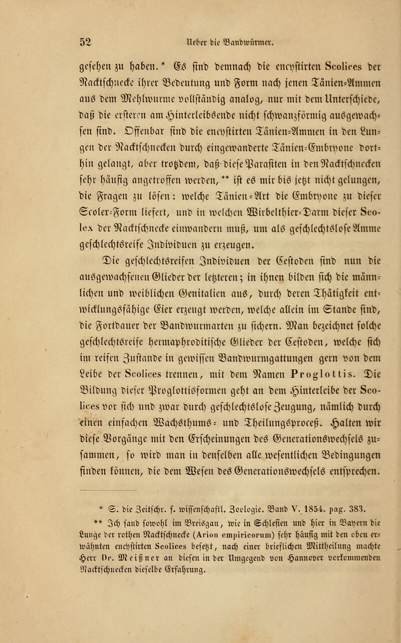 gefefyen ju fabelt. * (§3 ftnb bemnacr) bie enctyftirten Scolices ber 9?arftfd)netfe ir)rei 23ebeutung unb §orm nad) jenen £änien*5lmmen quo bem 9Jief)(n)uime voltftcinbig analog, nur mit bem Unterfd)iet>e, bafj bie elfteren am £)inter(eib3enbe titelt fd)Wan5förmig auögewact)* fen ftnb, Offenbar ftnb bie encyftirten £cinien=2tmmen in ben Zun- gen ber 9iatftfd)netfen burd) eingewanberte £anien=(5'mbn)one bort* t)in gelangt, aber tro^bem, baßbiefe^araftten in ben9?atftfd)nctfen fer)r l)öuftg angetroffen werben,** ift eö mir biö je|t nict)t gehmgen, bie fragen ju löfen: wefd)e £änien = 2lrt bie (Smbrtyone 51t biefer (Scoler^orm liefert, unb in welchen 933irbcltt)ier=X>arm biefer Sco- lex ber 9Jatftfd)ncde einwauberu muß, um alö gefd)(ed)t3lofe2lmme gefd)lcd)töreife Snbiötbucn 311 erzeugen. Die gefd)led)t3reifen Snbbitnten ber Seftoben ftnb nun bie an6gewad)fenen ©lieber ber teueren; in it)ncn bilben ftet) bie männ= lid)en unb weiblichen ©enitalien au8, burd) beren Sfyätigfeit ent* wirflnngiifa'fyige (Ster erjeugt werben, we(d)e allein im 6tanbe ftnb, bie gortbauer ber 93anbwurmarten ju ftd)ern. Ttan bejeid)net fo(d)e gefd)led)töreife t)ermapl)robitifd)e ©lieber ber Seftoben, wetd)e ftd) im reifen 3uftanbe in gewiffeu 23anbwurmgattungen gern von bem Setbe ber Scolices trennen, mit bem 9?amen Proglottis. 2)ie SSilbung biefet ^roglottieiformen gefjt an bem ^interleibe ber Sco- lices vor ftd) unb jwar burd) gefd)led)t0lofe3cugung, nämlid) burd) einen einfad)en 2ßad)0tl)um0- unb 2r)ei(ung6ürocef. galten wir biefe Vorgänge mit ben (5rfd)einungen bes ®eneration6wect)felö ju= fammen, fo wirb man in benfetben alle wefentlid)en SSebingungen finben tonnen, bie bem 2ßefen bee ©enerationöwed)fel6 entfpred)en. * ©. bie 3eitfcf,r. f. »tffenföaftl. 3oclcgie. 23anb V. 1854. pag. 383. ** 3d) fanb füttiot)! im 23rei3gan, tüte in ©djleffen unb t)ier in 93ai)ern bie fiunge ber roü)en Otacftfcfynecfe (Arion empiricorum) fef/r ^äufig mit ben eben ers Iväfmten enctyftirten Scolices befe^t, nad) einer brieflichen SWitttjeitung markte Jjperr Dr. Tt eigner an biefen in ber tlmgegenb öon §annc»er uerfenunenben CUacftfcfyuecfen biefelbe ©rfafyrung.