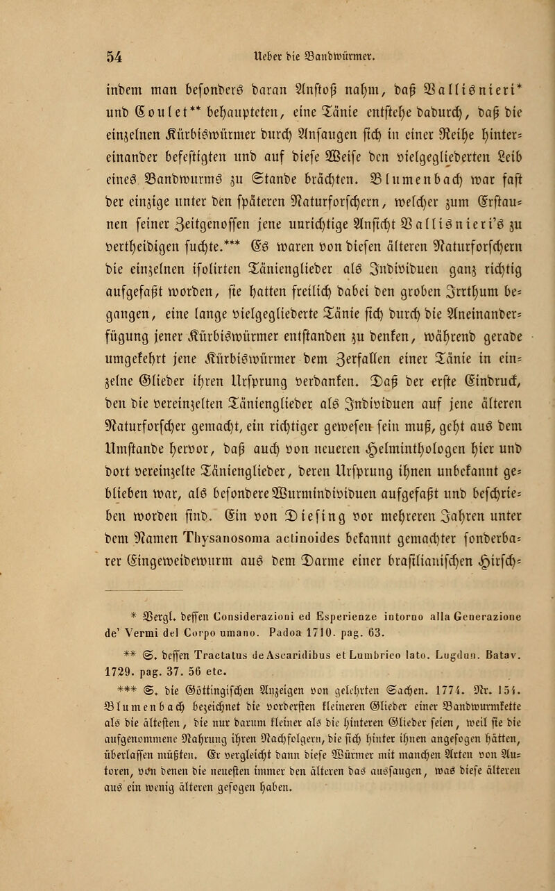 inbem man befonberS baran Slnftojj nar)m, bafj 93a 1 [iönieri* unb (Solltet** behaupteten, eine Sänie entfiele baburet), baß bie einjetnen JtürbiSroürmer buref) anfangen frc3E> in einer 5Reir)e f)inter= einanber befeftigten unb auf biefe üffieife ben oielgegtiebertcn Reib eines 23anbrourmS su «Stanbe brächten. SMumenbad) war faft ber einige unter ben fpäteren Uiaturforfcfyern, weiter junt (Srftau* nen (einer 3-eitgenoffen jene unrichtige Slnftrt^t Q}a[tiSnieri'S ju »ertr)eibigen fuct)te.*** (§S waren »on biefen älteren 9?aturforfct)ern bie einzelnen ifoürten £änienglieber als Snbioibuen ganj richtig aufgefaßt roorben, fte Ratten freilief) babei ben groben 3rrtt)um be- gangen, eine fange »ielgegtieberte £änie ftet) burcr) bie Stneinanber- fügung jener ÄürbiSroürmer entftanben $u benfen, roäfyrenb gerabe umgefefyrt jene ÄürbiSroürmer bem ßerf allen einer £änie in etn- jelne ©Heber ifyren Urfprung oerbanfen. 2)aß ber erfte Gitnbrucf, ben bie oereinjelten £änienglieber als Snbioibuen auf jene älteren 9?aturforfcf)er gemacht, ein richtiger gevoefen fein muß, get)t auS bem Umftanbe r)eroor, baß aud) oon neueren .^jelmintr; otogen rjier unb bort oereinjelte Säntenglieber, beren Urfprung il)nen unbefannt ge- blieben War, als befonbereSßurminbioibuen aufgefaßt unb befct)rie= ben roorben ftnb. Sin oon 2)iefing oor mehreren Sauren unter bem Tanten Thysanosoma actinoides befannt gemachter fonberba= rer (Singeroeiberourm auS bem 5)arme einer braftliauifefyen ^>iufcf>= * 33ergl. beffen Considerazioni ed Esperienze intorno alla Generazione de' Vermi del Corpo umanu. Padoa 1710. pag. 63. ** @. beffen Tractatus de Asearidibus etLuuibrico lato. Lugdun. Batav. 1729. pag. 37. 56 etc. *** <S„ bie ©bttingifdjen Slujeigen »on gelehrten @arf;en. 1774. Sttr. I5i. ©turnenbact) be$eicr)net bie üorberften Heineren ©lieber einer 93anbtourmfette als bie ätteften, bie nur barum Heiner aU bie Hinteren ©lieber feien, »eil fte bie aufgenommene Sprung it;ren ^ladjfolgeni, bie ficr) f)inter ifmen angefogen fjätten, überlaffen müßten* @r öergletcfc)t bann biefe SBürmer mit manchen Strien r-on 9tu; toren, r>tfn benen bie neueflen immer ben älteren ba3 auäfaugen, maö biefe älteren auö ein roenig älteren gefogen Ijaben.