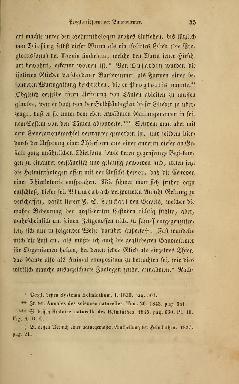 ort mad)te unter ben ,£)e(mintt) otogen grofjeö Sluffcfyen, bi$ KrjUd^ öon 2) iefing fefbft biefer SÖunn a(6 ein ifolirteS ©lieb (tue *ßro= glottisform) ber Taenia fimbriata, wetd)e ben 2)nrm jener <£)itfd)= art bewofynt, erfannt worben ift.* 3Son 2)ujarbin würben bie ifolirten ©lieber öerfcfytebener 23anbwürmer als formen einer be- fonberenSBurmgattung befd)rieben, bie er *ßroglottiS nannte.** Dbgleid) berfeibe ifyren Urfprung »on £änien ableiten ju muffen glaubte, war er bod) twn ber ©elbftänbigfeit biefer ©lieber fo über= jeugt, X>a$ er fie unter bem eben erwähnten ©attungSnamen in fei* nem(Softem »on ben Manien abfonberte.*** ©eitbem man aber mit bem ©enerationSwecbfet «ertrauter geworben ift, unb feitbem r)ier= burd) ber Urfprung einer Zierform aus einer anberen biefer an @e= ftalt ganj unäb/n(id)en Zierform fowie beren gegenfeitige35e$iet)un* gen ju einanber üerftänbtid) nnb geläufig geworben finb, treten jel^t bie 4?etminu)ologen offen mit ber 2lnjtd)t t)ert>or, bafj bie (Seftoben einer £r)ierfofonie entfpred)en. 9Sie fcfywer man .fid) früher baju entfd)lo$, biefer feit 531umeubad) öerfpotteten 21nftd)t ©ettung ju tierfd)affen, bafür liefert %. ©. Seudart ben SBewetS, we(d)er bie wat)re S3ebeutung ber gegtieberten (Seftoben richtig füllte, aber, war)rfd)einlicr) um feinen ßeitgenoffen nid)t ju fd)roff entgegenjutre* ten, ftet) nur in folgenber 3Beife barüber äußerte f: „%aft wanbelte mieb, bie Suft an, als müfte ict) aud) bie gegtieberten 33anbwürmer für Organismen galten, bä benen jebeö ©lieb atö einzelnes £f)ier, baS ©anje alfo als Animal compositum ju betrachten fei, wie bies wirtlid) manche ausgezeichnete ßoologen früher annahmen. ^Rad)- * 93ergL beffeu Systema Helminthum. I. 1830. pag. 501. ** 3n ben Annales des sciences naturelles. Tom. 20. 1843. pag. 341. *** @. beffen Histoire naturelle des Helminthes. 1845. pag. 630. PI. 10. Fig. A. B. C. ■}■ <S. beffeu 93evjucf; etuev naturgemäßen ©inifyeiiung, bei: ^elmtuttjeu. 1827. pag. 21.
