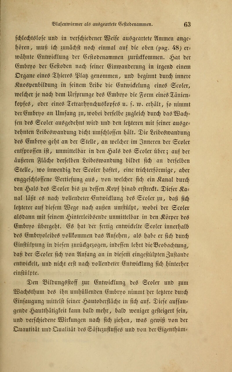 fd)(ed)tSiofe unb in »erfd)iebcner 933etfe ausgeartete Stmmen ange= r)ören, mu£ id) junäcr)ft nod) einmal auf bie oben (pag. 48) er= wäfynte (Sntwirfhmg ber (Sefiobenammen jurüdfommcn. «^at ber (5;mbn;o ber (Sefioben nad) feiner: (Sinwanberung in irgenb einem Drgane eines SfyiereS tylafy genommen, unb beginnt burd) innere ÄnoSpenbilbung in feinem Seibe bie (Sntwidefung eineS @coter, melier je nad) bem Urfprunge beS (Smbrtyo bie $orm emeS£änien= fopfeS, ober eines £etrarf)t;nd)uSfopfeS u. f. w. erfjcüt, fo nimmt ber@mbn;o an Umfang ju, wobei berfelbe sugfeidj burd) baSSÖad)-- fen beS <Bcokx ausgebest wirb unb ben festeren mit feiner auSge- befjnten SetbeSwanbung bict)t umfd)(offen Ijält. 2)te SeibeSwanbung beS @mbri)o gef)t an ber <&tdte, an welcher im inneren ber (Scoler entfproffen ift, unmittelbar in ben $al$ beS ©coler über; auf ber äußeren §(äd)e berfelben SeibeSwanbung bitbet ftct) au berfelben «Stelle, wo inwenbig ber <Sco(ex* fyaftet, eine trid)terf orange, aber enggefd)(offene Vertiefung auS, üon welcher fid) ein ^anal burd) ben Sjaiö beS Seofcc bis ?u beffen Äopf f)inab erftredt. 2)iefer ^a= nal läßt eS nad) twllenbeter 'Gratwidiung beS Scofcr ju, baß ftd) legerer auf biefem Sßege nad) außen umftüipt, wobei ber Scofer alSbann mit feinem ,£JinterieibSenbe unmittelbar in ben Körper beS (Smbrtyo übergebt. (SS r)at ber fertig entwidelte ©coler innerhalb beS (§mbn;oIeibeS »oflfommen baS Shtfefyen, als fyabt er ftd) burd) (ginftülpung in biefen jurüdg exogen, inbcffen (efyrt bie33eobad)tung, baß ber <ScoUx ftd) »oit Anfang an in biefem eingeftü(pten3uftanbe entwideit, unb nicfjt erft nad) öoUenbeter (Sntwidtung ftd) t)inter^cr einftütpre. 3)en S3i(bungSftoff jur (Sntwidlung beS Scoler unb jum 2öad)StI)um beS ir)n umfyüllenben (Smbn;o nimmt ber ledere bind) (Sinfaugung mitteift feiner £autoberf!äd)e in ftct) auf. 3)iefe auffau* genbe £auttr)ätigfett fann balb met)r, baib weniger gefteigert fein, unb »erfd)iebenc SBirfungen nad) ftd) $ier)en, was gewiß t>on ber Quantität unb Dualität beS ©äftejufluffeS unb »ort ber ©{gentium*