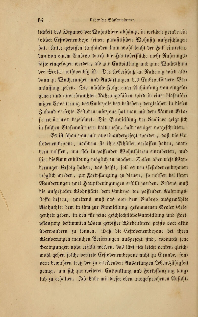 licfyfeit beS £>rgane£ ber2Bor)ntr)iere abfangt, in we(d)en gerabe ein folcfyer (Seftobenembrtyo feinen fcarafttifdien 2Bor)nft£ aufgefd)(agen fyat* Unter gewiffen Umftanben fann wol)( leicht ber galt eintreten, baß von einem (Smbrtyo burct) bie .§>autoberfiact)e mer)r 9?at)runges fäfte eingefogen werben, alö jur (Sntwitflung unb ^um aßad^tlmm beS Scoler notr)wenbig ift> 2)er Ueberfdjuf an 9?al)rung wirb al$* bann jit 3Buct)erungen nnb Ausartungen beö (Smbrtyoförüerö Sßer= anlaffung geben. 2)ie näct)fte $olge einer 2(nr)cuifung öon eingefo; genen unb unverbrauchten 9?at)rnng3fäften wirb in einer blafenför* migen Erweiterung be6($mbn;ofeibeö beftefyen; bergleidjen in biefen ßuftanb verfemte (Seftobenembrtyone t)at man mit bem tarnen 33 la= fenwürmer be$eid)net. 3)ie Entwidlung ber Scolices jeigt fiel) in fo(d)eu SBIafenwürmern balb mer)r, balb weniger ttorgefebritten. (§3 ift fd)on »on mir auöeinanbergefefjt worben, baf bie Se- ftobenembrtyone, nacfybem fte it)re <5tt)ütten t>erlaffen r)aben, wan* bem muffen, um ftd) in paffenben S33ot)ntt)ieren einzubetten, unb t)ier bieSlmmenbitbung möglid) ju machen. Sollen aber biefe3ßan- berungen Erfolg r)aben, baö r)cifjt, fotl e6 ben Ecftobenembnwnen mögtid) werben, $ur Fortpflanzung 51t bienen, fo muffen bei ir)ren ÜIBanberungen jwei ^»auptbebingungen erfüllt werben. (Srftenö mnfj bie aufgefud)te 9ßor)nftätte bem Embryo bie paffenben 9car)rungö= ftoffe liefern, zweitens mufü baö öon bem Embri;o ausgewählte 2ßot)ntf)ier bem in it)m jur Entwicklung gefommenen Scoler ©ele= gent)eit geben, in ben für feine gefd)lccr)tlid)eEntwidlung unb $ort= Pflanzung beftimmten 2)arm gewiffer 2Birbeltr)iere pafftt» ober aftiö überwanbem $u fonnen. 2)af bie Eeftobenembrt;one bei ir)ren SBanberungen mand)en SSerirrungen ausgefegt ftnb, woburd) jene 33ebingungen nict)t erfüllt werben, baS läpt ftd) (eid)t benfen, gteict> wot)l get)en fo(d)e verirrte Eeftobenembrtyone nid)t ju ©runbe, fon* beru bewahren tro£ ber ju erleibenben Ausartungen 2ebenS$ät)igfeit genug, um ftd) jur weiteren Entwitflung unb gortpflanjung taug* lict) ju erhalten. 3d) r)abe mit biefer eben ausgekrochenen 2tnftd)t,