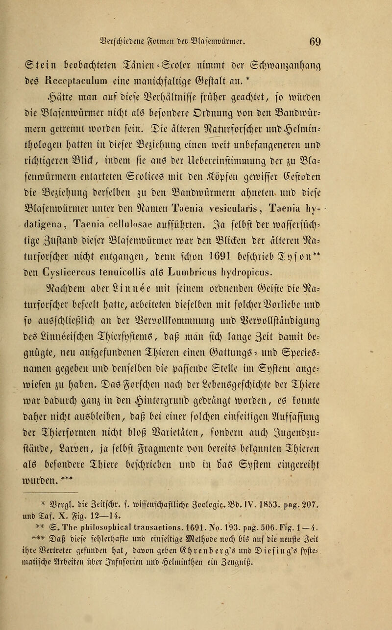 (Stein beobachteten Saniert* ©colcr nimmt ber <Sri)wainanr)ang beS Receptaculum eine manid)faltige ©eftalt an. * «spätre man auf biefe 93err)ä(tmffe früher gead)tet, (o Würben bie 33lafenwümter nicf/t als befonbere Drbnung von ben SBanbwür- mein getrennt worben (ein. 2)ie älteren 9caturforfd)er unb^e(min= tfyologen Ratten in biefer SSe^iebung einen weit unbefangeneren unb richtigeren SBlid, inbem fte aus ber Uebereinftimmung ber ju S3fa= fenwürmem entarteten (ScoliceS mit ben köpfen gewiffer (Eeftoben bie sBejiefyung berfelben ju ben 33anbwürmern ordneten, unb biefe 23lafenwürmer unter ben tarnen Taenia vesicularis, Taenia hy- daligena, Taenia cellulosae aufführten. 3a felbft ber wafferfüd)-- tige ßuftanb biefer 35lafenwürmer war ben 93Hcfen ber älteren 9ca- turforfd)er nict/t entgangen, benn fd)on 1691 betrieb %tyfon** ben Cysticercus tenuicollis alS Lumbricus hydropicus. Sffacfybem aber Sin nee mit feinem orbnenben (Seifte bie 9ca= turforfct)er bcfeelt fyatte, arbeiteten biefelben mit fotdjer 3Sor(iebe unb fo auöfctjtiepict) an ber SSeryoüfommnung unb SSerttollftänbigung beS Sinneeifcrjen £t)ierft)ftemS, bap man ftd) lange ßtit bamit be= gnügte, neu aufgefunbenen Zljkxm einen ©attungS - unb ©:peäeS= namen gegeben unb benfelben bie paffenbe ©teile im ©Aftern ange* wiefen ju tjaben» £>aS gorfcfyen nad) ber 2ebenSgefd)id)te ber £t)iere war baburd) ganj in ben ^jintergrunb gebrängt worben, eS fonnte bafyer nid)t ausbleiben, ba£ bei einer foldjen einfeitigen Sluffaffung ber Zierformen nid)t blofj Varietäten, fonbern aud) Sugenbju* ftänbe, Saröen, ja felbft Fragmente twn bereits bekannten £f)ieren als befonbere Spiere befd)rieben unb in b'aS (Softem eingereiht würben. *** * S3evgL bte 3eitf#n f. toiffenfd)aftlicr;e 3octogie,Q3b,IV. 1853. pag.207. unb JEaf. X. ®ig* 12—14» ** @. Tbe philosophical transactions. 1691. No. 193. pag. 506. Fig. 1—4. *** 35af biefe fehlerhafte unb einfeitige 2Wetl)obe noct) Big auf bie ueujie Seit il)re Vertreter gefunben Jjat, batton geben @t)renb etg'ö unb £)iefiug'ö ftyftez matifdje Slrbeiten übet Snfufovien uub §elmintl;en ein 3eugnif5.