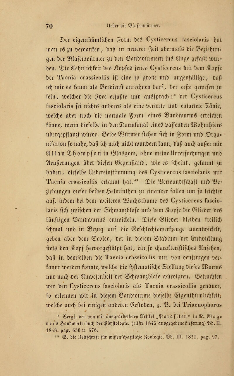 3>r eigentl)üm(id)en $otm beei Cysticercus l'asciolaris t)at man eö $u tterbanfen, baf in neuerer 3eit abermals bie 23e$ief)im= gen ber 23lafenwürmer ju ben 93anbwürmern in6 ^luge gefaft mu= ben. 3)ie 2ler}n(irf)feit be6 Äopfe6 jcneö Cysticercus mit bem Äopfe ber Taenia crassicollis ift eine fo grofe unb augenfällige, baf id) mir eö !aum a(6 SSerbienft anrechnen barf> ber erfte gewefen ju fein, welcher bie 3bee erfaßte unb augfprad):* ber Cysticercus fasciokris fei nicfytö anbereS a(3 eine »erirrte unb entartete £änie, rüeic^e aber nod) bie normale gorm etneö 33anbwurmö erreichen fönne, wenn biefetbe in benCDarmfanat eines paffenben933or)ntr)ier$ übergepflan$t würbe. 23eibe Stürmer fielen ftd) in $orm unb Drga- nifation fonat)e, baf id) mid) nietet Wunbern fann, b'af auet) auf er mir 3t((an £l)ompfon in ©laSgow, ot)ne meinennterfud)ungen unb Weiterungen über biefen ©egenftanb, wie e6 fd)eint, gefannt ju r)aben, biefetbe Uebereinftimmung beö Cysticercus l'asciolaris mit Taenia crassicollis erf'annt r)at.** 2)ie Q]erwanbtfd)aft unb 93e= Siefyungen biefer beibenJpetmintfyen ju einanber falten um fo leid)ter auf, inbem bei bem Weiteren 25>ad)6tt)ume be3 Cysticercus fascio- laris ftd) jwifd)en ber <Sd)Wanjblafe unb bem stopfe bie ©lieber be6 fünftigen SBanbwurmö entwidetn. 2)iefe ©lieber bleiben frei(id) fcfymat unb in SSejug auf bie ©efd)fed)ttiwerfjcuge unentwidelt, geben aber bem (Ecoler, ber in biefem ©tabium ber (£ntwidtung ftete ben Äopf r)ett>orgcftütpt Ijat, ein.fo d)arafterifiifd)es3 5lnfer)cn, baf in bemfelben bie Taenia crassicollis nur v>on benjenigen tter-- fannt werben fonnte, welche t>k ftjftematifcfje (Stellung biefeö 2ßurm6 nur nad) -ber 2tnwefenr)eit ber @d)Wan$blafe würbigten. 33ctrad)ten wir ben Cysticercus fasciolaris al6 Taenia crassicollis genauer, fo erfennen wir .-in biefem ©anbwurme biefelbe (Sigcnttyümltdjfeit; weid)e aud) bei einigen anbeten ßeftoben, j. 93. bei Triaenophorus * 33evgl. ben üon mir äu^geavbeiteten Strt'tfel „$ava fiten in 9t. 2Bag = net'ö -§anbwortevbitct) ber^tyftolcgie. (etlfte 1845 auggegebene Siefetung) 33b. II. 1848. pag. 650 u. 676. ** @. bie 3eitfcfyvtft für toiffenfdjafÜ'tcfje 3oo(ogie. 33b. III. 1851. pag. 97.