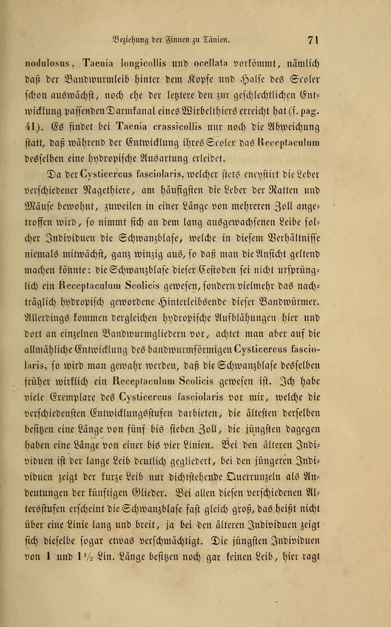 nodulosus, Taenia longicollis unb ocellata t>orfömmt, nämlid) baß ber 23anbwurmleib fyinter bem Äopfe unb ^pnlfe beg Scoler fct;on aueSwäcfyft, nod) et)e ber (entere ben $ur gefd)(ed)tlid)en (Snt= witftung :paffenben1)armfanat etncS2ßirbeltl)ier3 erreid)t l)at (f. pag. 41)» (§6 finbet bei Taenia crassicollis nur nod) bie 9lbweid)itng ftatt, baf wäfyrenb bei* (Sntwirflung iI)re6(5co(cr bag Receptaculum be6felben eine t)i)bropifd)e Ausartung crleibet. 2)a ber Cysticercus fasciolaris, welcher \Ut$ enctyftirt bieSeber t»er(d)iebener ^agetfjiere, am fyäufigfien bie Seber ber hatten unb 50Mu[e bewohnt, zuweilen in einer Sänge pon mehreren 3°^ ange- troffen wirb, fo nimmt fid) an bem lang au3gewad)fenen Seibe fol= d)er Snbiioibuen bie <Sd)Wan$b(afe, tr>etct)e in biefem SSer^äftniffe niemals mitwäcfyft, ganj windig au$, (0 baf man bie2lnfid)t geltenb mad)en fönnte: bie©d)wansblafe biefer ßeftoben (ei nid)t urfprüng= lid) ein Receptaculum Scolicis gewefen, fonbern tu'elmefyr baS nad)= trägtid) bjtybroipifd) geworbene ^tnterfeibSenbe biefer 33anbwürmer. Aflerbingö fommen dergleichen t)V)bropi(d)e Aufblähungen fyier unb bort an einzelnen 53anbwurmgliebern twr, ad)kt man aber auf bie allmäl)fid)e (Sntwicflung beS banbwunnförmigen Cysticercus fascio- laris, (0 wirb man gewarjr werben, baj3 bie <5d)wan$blafe beöfelben früher wirflief) ein Receptaculum Scolicis gewefen ift. 3d) r)abe tsiete (Sxemptare beö Cysticercus fasciolaris üor mir, welche bie t>erfd)iebenften (Sntwitflungöftufen barbieten, bie älteften berfelben beft^en eine Sänge üon fünf bis fteben 3oU, bie jüngften bagegen ^abeu eine Sänge üon einer bis oier Sinien. S3ei ben älteren 3nbi- öibuen ift ber lange Selb beutlid) geglicbert, bei ben jüngeren 3nbi- inbuen jeigt ber furje Seib nur bid)tftefjcnbe £luerrunsetn als Sln= beutungen ber fünftigen ©lieber. S3ei allen biefen i>erfd)iebenen 211- tersfiufen erfcfjeint bie (5d)wanjbtafe faft gleid) grof, baS fyeift nid)t über eine Sinie lang unb breit, ja bei $>en älteren Snbiüibuen geigt fid) biefetbe (ogar etwaö üerfdnnäd)tigt. 2)ie jüngfien Snbtoibuen t>on 1 unb 1 Va Sin. Sänge beftljen nod) gar feinen Seib, t)ier ragt