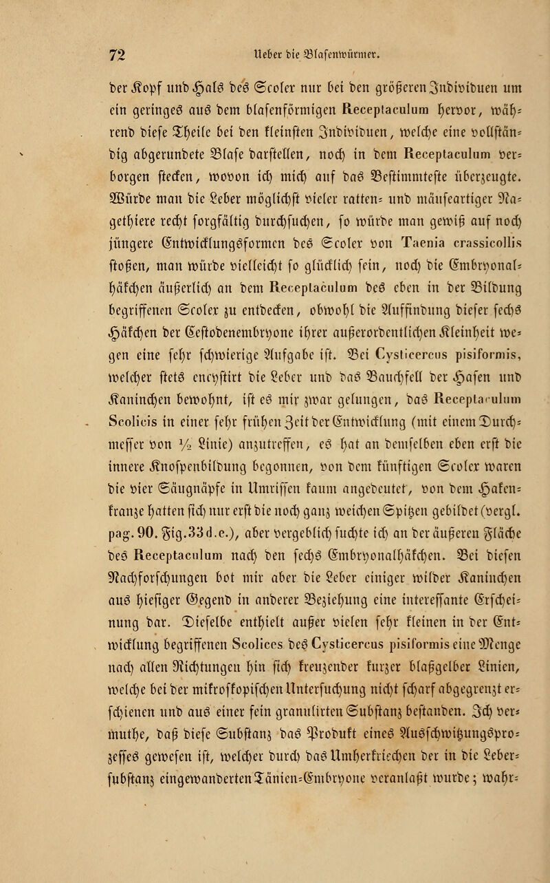 ber ^opf unb.£jatS beS ©cofer nur bei ben größeren ^nbitiibuen um ein geringes auS bem Mafenförmigen Receptaculum f)ertior, w&fy renb biefe £r)etfe bei ben Heinften ^nbitiibuen, rt>e(d)e eine tioUftcm* big abgerunbete S3fafe barfteUen, nod) in bem Receptaculum tier- borgen ftetfen, wotion id) mid) auf baö 23eftimmtefte überzeugte. SBürbe man bie Öeber moglid)ft titeler ratten- unb mäufeartiger Sfla- getfyiere red)t forgfä'ttig burd)fud)en, fo würbe man genMfi auf nod) jüngere (SntrmtffungSformcn bee (Scoler »on Taenia crassicollis fto§en, man ttntrbe tiieUeid)t fo glütfiid) fein, nod) bie (Srnbr^onai- r)äfct)en äufertid) an bem Receptaculum beS eben in ber 55iibung begriffenen <Sco(ex ju entbetfen, obroor)[ bie Sfufftnbung biefer fed)3 ipäfd)en ber (£eftobenembrt)one ifyrer auperorbentlid)en Äteinfyeit voe* gen eine fer)r fd)itiierige Aufgabe ift. 33ci Cysticercus pisiformis, welcher fretS enctyftirt bie Seber unb baö 33aurf)fetf ber «^afen unb $anind)en beroot)nt, ift eS mir jwar gelungen, baS Receptaculum Scolicis in einer fet)r frühen 3ett ber (Sntrmcfhtng (mit einem 2)urd)= meffer tion y2 Sinie) anzutreffen, eS l)at an bemfelben eben erft bie innere ÄnofpenbÜbung begonnen, tion bem fünftigen <Sco(cr waren bie tiier Säugnätife in Umriffen faum angebeutet, tion bem ^>afcn= franje Ratten fid) nur erft bie nod) ganz meieren ©tiitjen gebiibet (tiergi. pag.90.gig.33d.e.), aber tiergeb(id) fud)te id) an beräuferen glärbe beö Receptaculum nad) ben fedjS @mbü)onalf)äfd)en. 23ei biefen 9fJad)forfd)ungen bot mir aber bie Seber einiger ir-über $anind)en auö fyieftger ©egenb in anberer SBeziefyung eine intereffante (§rfd)ei* nung bar. 2)iefelbe enthielt aufer tiiefen fetjr Heinen in ber @nt= roidhmg begriffenen Scolices beS Cysticercus pisiformis eine s)3?engc nad) alten 9?id)tungcn f)in fid) freujenber furjer biafgelber Sinien, roe(d)e bei ber mifroffopifd)en Unterfud)ung nid)t fd)arf abgegrenzt er= fd)ienen unb aus einer fein granu(irten(5ubftanz beftanben. 3d) tier* mutfye, baf biefe ©ubftanj baö ^robuft eines 9luSfd)ttiii$ung3tiro- jeffeS geroefen ift, welcher burd) baS Umf)erfried)en ber in bie Seber- fubftanj eingeroanberten$änien=(Smbn)one tieranlaf t nutrbe; roaf)r=